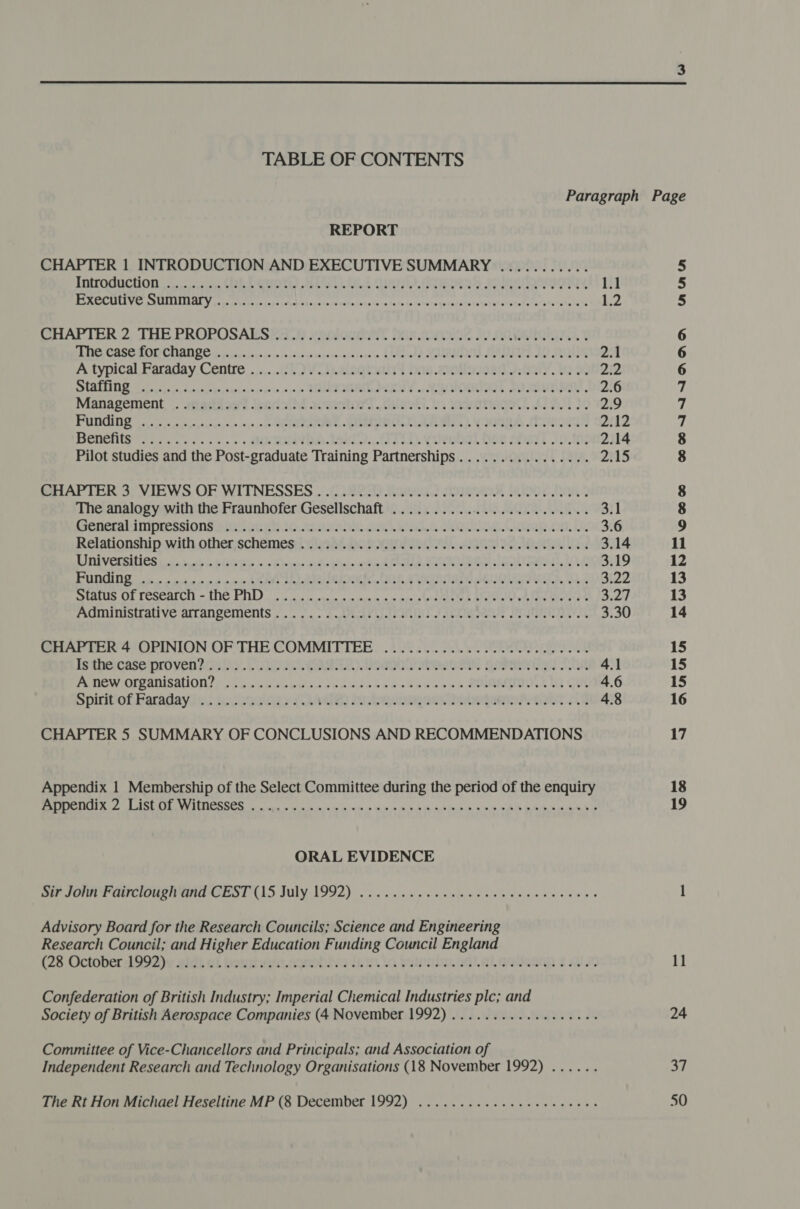  TABLE OF CONTENTS REPORT CHAPTER 1 INTRODUCTION AND EXECUTIVE SUMMARY ........... TOTCOGICHOD | assy sees Cte GEES ESL OR QUOT) Eee CS ORY jas | ‘eee ELE COPS ULTLELLE Tp yy Bas, vislpaahan dad Allee pei aipletly ar aay eedliecn Darna sees thoink J SPORE ot 1.2 CHAPTER 2; THE PROPOSALS 23) veniocnnl has. cumnd Jv MOaIGET. SEO CB SE BO CANOE (noo ces isco. s0csesncecicenesssase ce A mtawde MOMMON SD SARE e dit SERIO 2.1 A typical Faraday Centre ........(°.Vop.cisgtunyy bas .2olloooed 7.4a1y, a 2.2 PO CRLIN Sasa sega cunipm ye gsieisy xis ee ie ose 0 ROMA PAY 4 NAOMI OL SEE TAR 2.6 Management. |. -miettos Jeasisii4 aovestord slaotl. i Kear, At 3 2:9 PU eevee pe sadn = 0,0 .0 SRD Ee RUMEELURTCLe eheee ees a WME AA STIR 2112 Benenis so... =. ss ORINDA Ti. CITED). yleubal One abext fois 2.14 Pilot studies and the Post-graduate Training Partnerships................ 2.15 BHIAPIER 3; VIEWS.OF WITNESSES 2 (32223 Ran.) Mow oe hw The analogy with the Fraunhofer Gesellschaft ..........0... 0.000000 eee 3.1 Penembininrrssions ive poet ib. asssic oa ea Nong, Ocqup ti Le 3.6 Relationship.with other,schémes:iinah4 Bo SNWOIOR CIN ae OAR as 3.14 LI RIVELEMIOS ideals 5 EGU Te no s Qear orhn Bas en ded SU ak eer Le Bi19 BUN in sent ee 1n eins PE eh AER PM aa Ee WRT RIS ree Mae MLR, Mob 3.22 SOEs CE POSCAL CID im SINC PIN oo as cece sn vo cognirn wm tes ed Biel) yh lee pee 3.27 AGMUMStrative aALLangemients -. - =. da APAR ELF atest Abalone JIeTIBIaA t 3.30 CHAPTER 4 OPINION OF THE COMMITTEE ............. 0c eee cece ISthHACASE PLOVED POUL. CLP CORRAL eR AA HP 4.1 Ponew AIPADISAUON I fides ood ehu ou ae Lede lnockae as en SMBEIOOL Mt (UE 4.6 Spirtof Reradayiys scenes dO) eee eta GANT 4.8 CHAPTER 5 SUMMARY OF CONCLUSIONS AND RECOMMENDATIONS Appendix 1 Membership of the Select Committee during the period of the enquiry ye CUT BS Sa LY DOES a ep ae See DE ae ee yey Tae eR eR ORAL EVIDENCE Bar SONI ARCIOU PTI Es TCLS JULY 1992) cise cc cule oe wee eelea ene dees Advisory Board for the Research Councils; Science and Engineering Research Council; and Higher Education Funding Council England (28 October d99Dw 2idi ai bein. awrolive tem. Gs talitien onal aeseann £ ae Confederation of British Industry; Imperial Chemical Industries plc; and Society of British Aerospace Companies (4 November 1992) ...........0000005 Committee of Vice-Chancellors and Principals; and Association of Independent Research and Technology Organisations (18 November 1992) ...... The Rt Hon Michael Heseltine MP (8 December 1992) ...............2 ee cues Oo 8 COONININAAN mann 18 19 11 24 37 50