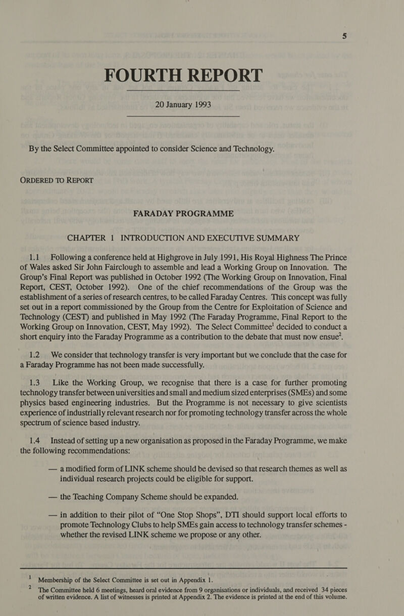 FOURTH REPORT 20 January 1993 By the Select Committee appointed to consider Science and Technology. ORDERED TO REPORT FARADAY PROGRAMME CHAPTER 1 INTRODUCTION AND EXECUTIVE SUMMARY 1.1. Following a conference held at Highgrove in July 1991, His Royal Highness The Prince of Wales asked Sir John Fairclough to assemble and lead a Working Group on Innovation. The Group’s Final Report was published in October 1992 (The Working Group on Innovation, Final Report, CEST, October 1992). One of the chief recommendations of the Group was the establishment of a series of research centres, to be called Faraday Centres. This concept was fully Set Out in a report commissioned by the Group from the Centre for Exploitation of Science and Technology (CEST) and published in May 1992 (The Faraday Programme, Final Report to the Working Group on Innovation, CEST, May 1992). The Select Committee’ decided to conduct a short enquiry into the Faraday Programme as a contribution to the debate that must now ensue’. 1.2. Weconsider that technology transfer is very important but we conclude that the case for a Faraday Programme has not been made successfully. 1.3. Like the Working Group, we recognise that there is a case for further promoting technology transfer between universities and small and medium sized enterprises (SMEs) and some physics based engineering industries. But the Programme is not necessary to give scientists experience of industrially relevant research nor for promoting technology transfer across the whole spectrum of science based industry. 1.4 Instead of setting up a new organisation as proposed in the Faraday Programme, we make the following recommendations: — amodified form of LINK scheme should be devised so that research themes as well as individual research projects could be eligible for support. — the Teaching Company Scheme should be expanded. — in addition to their pilot of “One Stop Shops”, DTI should support local efforts to promote Technology Clubs to. help SMEs gain access to technology transfer schemes - whether the revised LINK scheme we propose or any other. 1 2 Membership of the Select Committee is set out in Appendix 1. The Committee held 6 meetings, heard oral evidence from 9 organisations or individuals, and received 34 pieces