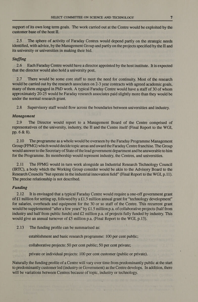  support of its own long term goals. The work carried out at the Centre would be exploited by the customer base of the host II. 2.5 The sphere of activity of Faraday Centres would depend partly on the strategic needs identified, with advice, by the Management Group and partly on the projects specified by the II and its university or universities in making their bid. Staffing 2.6 Each Faraday Centre would have a director appointed by the host institute. It is expected that the director would also hold a university post. 2.7 There would be some core staff to meet the need for continuity. Most of the research would be carried out by the research associates on 2-3 year contracts with agreed academic goals, many of them engaged in PhD work. A typical Faraday Centre would have a staff of 30 of whom approximately 20-25 would be Faraday research associates paid slightly more than they would be under the normal research grant. 2.8 Supervisory staff would flow across the boundaries between universities and industry. Management 2.9 The Director would report to a Management Board of the Centre comprised of representatives of the university, industry, the II and the Centre itself (Final Report to the WGI, pp. 6 &amp; 8). 2.10 The programme as a whole would be overseen by the Faraday Programme Management Group (FPMG) which would decide topic areas and award the Faraday Centre franchise. The Group would answer to the Secretary of State of the lead government department and be answerable to him for the Programme. Its membership would represent industry, the Centres, and universities. 2.11 The FPMG would in turn work alongside an Industrial Research Technology Council (IRTC), a body which the Working Group consider would be akin to the Advisory Board to the Research Councils “but operate in the industrial innovation field” (Final Report to the WGI, p.11). The precise relationship is not described. Funding 2.12 Itis envisaged that a typical Faraday Centre would require a one-off government grant of £1 million for setting up, followed by a£1.5 million annual grant for “technology development” for salaries, overheads and equipment for the 30 or so staff of the Centre. This recurrent grant would be supplemented “after a few years” by £1.5 million p.a. of collaborative projects (half from industry and half from public funds) and £2 million p.a. of projects fully funded by industry. This would give an annual turnover of £5 million p.a. (Final Report to the WGI, p.13). 2.13 The funding profile can be summarised as: establishment and basic research programme: 100 per cent public; collaborative projects: SO per cent public; 50 per cent private; private or individual projects: 100 per cent customer (public or private). Naturally the funding profile of a Centre will vary over time from predominantly public at the start to predominantly customer led (industry or Government) as the Centre develops. In addition, there will be variations between Centres because of topic, industry or technology.