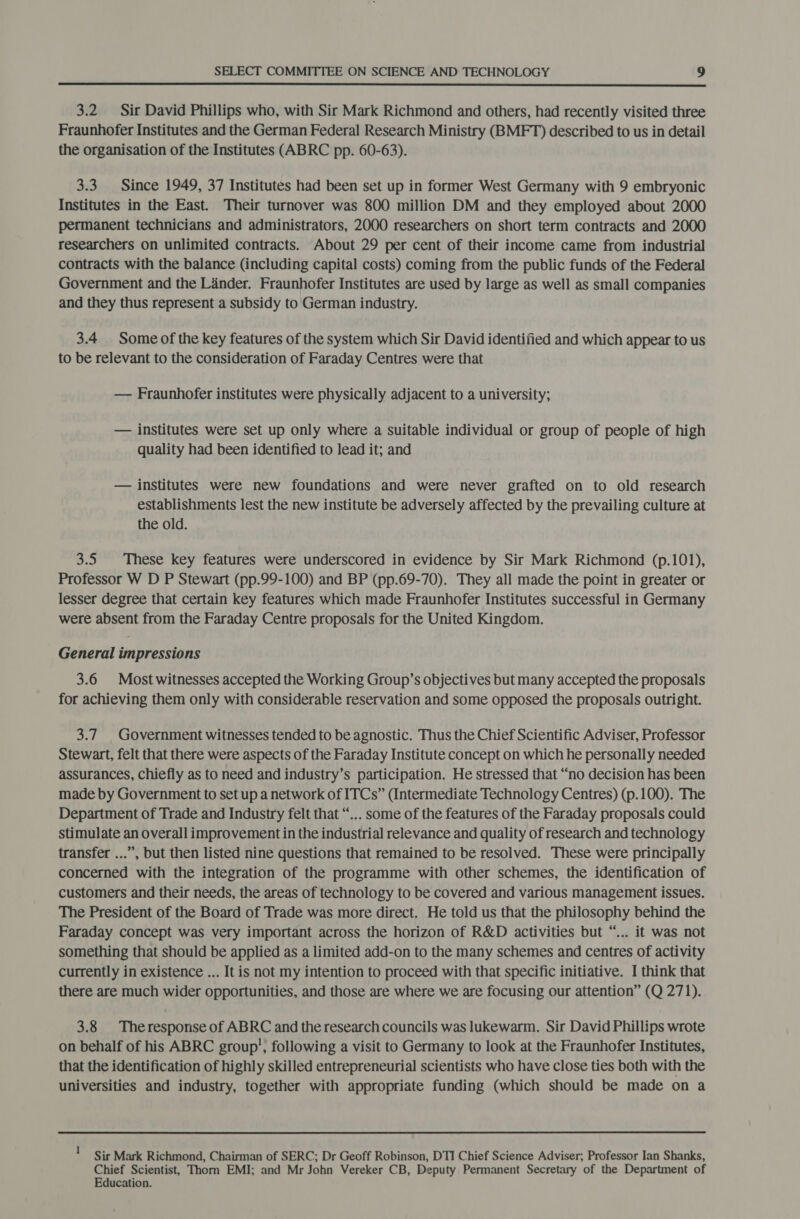  3.2 Sir David Phillips who, with Sir Mark Richmond and others, had recently visited three Fraunhofer Institutes and the German Federal Research Ministry (BMFT) described to us in detail the organisation of the Institutes (ABRC pp. 60-63). 3.3. Since 1949, 37 Institutes had been set up in former West Germany with 9 embryonic Institutes in the East. Their turnover was 800 million DM and they employed about 2000 permanent technicians and administrators, 2000 researchers on short term contracts and 2000 researchers on unlimited contracts. About 29 per cent of their income came from industrial contracts with the balance (including capital costs) coming from the public funds of the Federal Government and the Lander. Fraunhofer Institutes are used by large as well as small companies and they thus represent a subsidy to'German industry. 3.4 Some of the key features of the system which Sir David identified and which appear to us to be relevant to the consideration of Faraday Centres were that — Fraunhofer institutes were physically adjacent to a university; — institutes were set up only where a Suitable individual or group of people of high quality had been identified to lead it; and — institutes were new foundations and were never grafted on to old research establishments lest the new institute be adversely affected by the prevailing culture at the old. 3.5 These key features were underscored in evidence by Sir Mark Richmond (p.101), Professor W D P Stewart (pp.99-100) and BP (pp.69-70). They all made the point in greater or lesser degree that certain key features which made Fraunhofer Institutes successful in Germany were absent from the Faraday Centre proposals for the United Kingdom. General impressions 3.6 Most witnesses accepted the Working Group’s objectives but many accepted the proposals for achieving them only with considerable reservation and some opposed the proposals outright. 3.7 Government witnesses tended to be agnostic. Thus the Chief Scientific Adviser, Professor Stewart, felt that there were aspects of the Faraday Institute concept on which he personally needed assurances, chiefly as to need and industry’s participation. He stressed that “no decision has been made by Government to set up a network of ITCs” (Intermediate Technology Centres) (p.100). The Department of Trade and Industry felt that “... some of the features of the Faraday proposals could stimulate an overall improvement in the industrial relevance and quality of research and technology transfer ...”, but then listed nine questions that remained to be resolved. These were principally concerned with the integration of the programme with other schemes, the identification of customers and their needs, the areas of technology to be covered and various management issues. The President of the Board of Trade was more direct. He told us that the philosophy behind the Faraday concept was very important across the horizon of R&amp;D activities but “... it was not something that should be applied as a limited add-on to the many schemes and centres of activity currently in existence ... It is not my intention to proceed with that specific initiative. I think that there are much wider opportunities, and those are where we are focusing our attention” (Q 271). 3.8 | Theresponse of ABRC and the research councils was lukewarm. Sir David Phillips wrote on behalf of his ABRC group’, following a visit to Germany to look at the Fraunhofer Institutes, that the identification of highly skilled entrepreneurial scientists who have close ties both with the universities and industry, together with appropriate funding (which should be made on a 1 Sir Mark Richmond, Chairman of SERC; Dr Geoff Robinson, DTI Chief Science Adviser; Professor Ian Shanks, Chief Scientist, Thorn EMI; and Mr John Vereker CB, Deputy Permanent Secretary of the Department of Education.