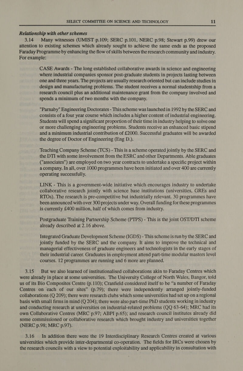  Relationship with other schemes 3.14 Many witnesses (UMIST p.109; SERC p.101, NERC p.98; Stewart p.99) drew our attention to existing schemes which already sought to achieve the same ends as the proposed Faraday Programme by enhancing the flow of skills between the research community and industry. For example: CASE Awards - The long established collaborative awards in science and engineering where industrial companies sponsor post-graduate students in projects lasting between one and three years. The projects are usually research oriented but can include studies in design and manufacturing problems. The student receives a normal studentship from a research council plus an additional maintenance grant from the company involved and spends a minimum of two months with the company. Parnaby Engineering Doctorates - This scheme was launched in 1992 by the SERC and consists of a four year course which includes a higher content of industrial engineering. Students will spend a significant proportion of their time in industry helping to solve one or more challenging engineering problems. Students receive an enhanced basic stipend and a minimum industrial contribution of £2000. Successful graduates will be awarded the degree of Doctor of Engineering (Eng D.). Teaching Company Scheme (TCS) - This is a scheme operated jointly by the SERC and the DTI with some involvement from the ESRC and other Departments. Able graduates (associates) are employed on two year contracts to undertake a specific project within a company. In all, over 1000 programmes have been initiated and over 400 are currently operating successfully. LINK - This is a government-wide initiative which encourages industry to undertake collaborative research jointly with science base institutions (universities, GREs and RTOs). The research is pre-competitive but industrially relevant. 30 programmes have been announced with over 300 projects under way. Overall funding for these programmes is currently £400 million, half of which comes from industry. Postgraduate Training Partnership Scheme (PTPS) - This is the joint OST/DTI scheme already described at 2.16 above. Integrated Graduate Development Scheme (IGDS) - This scheme is run by the SERC and jointly funded by the SERC and the company. It aims to improve the technical and managerial effectiveness of graduate engineers and technologists in the early stages of their industrial career. Graduates in employment attend part-time modular masters level courses. 12 programmes are running and 6 more are planned. 3.15 But we also learned of institutionalised collaborations akin to Faraday Centres which were already in place at some universities. The University College of North Wales, Bangor, told us of its Bio Composites Centre (p.110); Cranfield considered itself to be “a number of Faraday Centres on each of our sites” (p.79); there were independently arranged jointly-funded collaborations (Q 209); there were research clubs which some universities had set up on a regional basis with small firms in mind (Q 204); there were also part-time PhD students working in industry and conducting research at universities on industrial-related problems (QQ 63-64); MRC had its own Collaborative Centres (MRC p.97; ABPI p.65); and research council institutes already did some commissioned or collaborative research which brought industry and universities together (NERC p.98; MRC p.97). 3.16 In addition there were the 19 Interdisciplinary Research Centres created at various universities which provide inter-departmental co-operation. The fields for IRCs were chosen by the research councils with a view to potential exploitability and applicability in consultation with