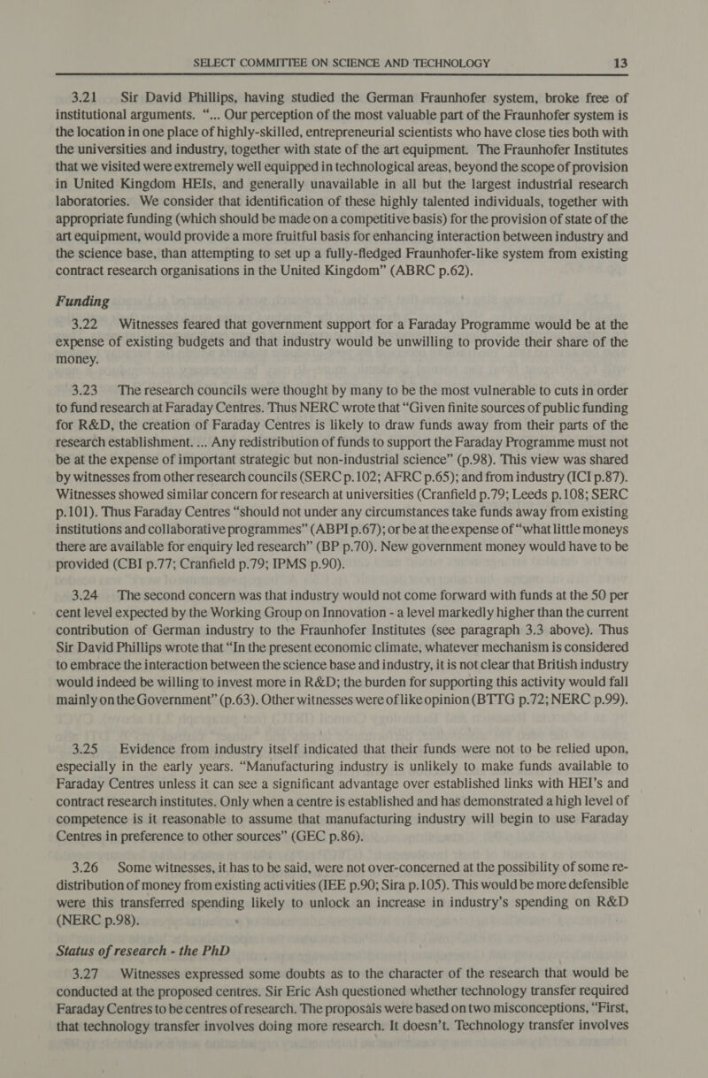  3.21 Sir David Phillips, having studied the German Fraunhofer system, broke free of institutional arguments. “... Our perception of the most valuable part of the Fraunhofer system is the location in one place of highly-skilled, entrepreneurial scientists who have close ties both with the universities and industry, together with state of the art equipment. The Fraunhofer Institutes that we visited were extremely well equipped in technological areas, beyond the scope of provision in United Kingdom HEIs, and generally unavailable in all but the largest industrial research laboratories. We consider that identification of these highly talented individuals, together with appropriate funding (which should be made on a competitive basis) for the provision of state of the art equipment, would provide a more fruitful basis for enhancing interaction between industry and the science base, than attempting to set up a fully-fledged Fraunhofer-like system from existing contract research organisations in the United Kingdom” (ABRC p.62). Funding 3.22 Witnesses feared that government support for a Faraday Programme would be at the expense of existing budgets and that industry would be unwilling to provide their share of the money. 3.23. The research councils were thought by many to be the most vulnerable to cuts in order to fund research at Faraday Centres. Thus NERC wrote that “Given finite sources of public funding for R&amp;D, the creation of Faraday Centres is likely to draw funds away from their parts of the research establishment. ... Any redistribution of funds to support the Faraday Programme must not be at the expense of important strategic but non-industrial science” (p.98). This view was shared by witnesses from other research councils (SERC p. 102; AFRC p.65); and from industry (ICI p.87). Witnesses showed similar concern for research at universities (Cranfield p.79; Leeds p.108; SERC p.101). Thus Faraday Centres “should not under any circumstances take funds away from existing institutions and collaborative programmes” (ABPI p.67); or be at the expense of “what little moneys there are available for enquiry led research” (BP p.70). New government money would have to be provided (CBI p.77; Cranfield p.79; IPMS p.90). 3.24 The second concern was that industry would not come forward with funds at the SO per cent level expected by the Working Group on Innovation - a level markedly higher than the current contribution of German industry to the Fraunhofer Institutes (see paragraph 3.3 above). Thus Sir David Phillips wrote that “In the present economic climate, whatever mechanism is considered to embrace the interaction between the science base and industry, it is not clear that British industry would indeed be willing to invest more in R&amp;D; the burden for supporting this activity would fall mainly onthe Government” (p.63). Other witnesses were of like opinion(BTTG p.72; NERC p.99). 3.25 Evidence from industry itself indicated that their funds were not to be relied upon, especially in the early years. “Manufacturing industry is unlikely to make funds available to Faraday Centres unless it can see a significant advantage over established links with HEI’s and contract research institutes. Only when a centre is established and has demonstrated a high level of competence is it reasonable to assume that manufacturing industry will begin to use Faraday Centres in preference to other sources” (GEC p.86). 3.26 Some witnesses, it has to be said, were not over-concerned at the possibility of some re- distribution of money from existing activities (IEE p.90; Sira p.105). This would be more defensible were this transferred spending likely to unlock an increase in industry’s spending on R&amp;D (NERC p.98). ; Status of research - the PhD 3.27 Witnesses expressed some doubts as to the character of the research that would be conducted at the proposed centres. Sir Eric Ash questioned whether technology transfer required Faraday Centres to be centres of research. The proposals were based on two misconceptions, “First, that technology transfer involves doing more research. It doesn’t. Technology transfer involves