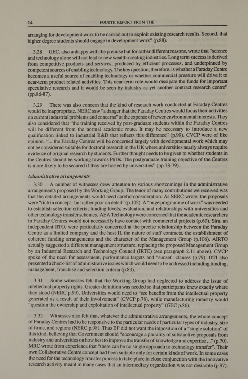 i NR CR PIS A enna ef Dae She REN a POE EE ET arranging for development work to be carried out to exploit existing research results. Second, that higher degree students should engage in development work” (p.88). 3.28 GEC, also unhappy with the premise but for rather different reasons, wrote that “science and technology alone will not lead to new wealth-creating industries. Long term success is derived from competitive products and services, produced by efficient processes, and underpinned by competent sources of enabling technology. The key question, therefore, is whether a Faraday Centre becomes a useful source of enabling technology or whether commercial pressure will drive it to near-term product related activities. This near-term role would dissipate the funds for important speculative research and it would be seen by industry as yet another contract research centre” (pp.86-87). 3.29 There was also concern that the kind of research work conducted at Faraday Centres would be inappropriate. NERC saw “a danger that the Faraday Centres would focus their activities on current industrial problems and concerns” at the expense of newer environmental interests. They also considered that “the training received by post-graduate students within the Faraday Centres will be different from the normal academic route. It may be necessary to introduce a new qualification linked to industrial R&amp;D that reflects this difference” (p.99). CVCP were of like opinion. “... the Faraday Centres will be concerned largely with developmental work which may not be considered suitable for doctoral research in the UK where universities nearly always require evidence of original research by students. Further thought needs to be given to whether students in the Centres should be working towards PhDs. The postgraduate training objective of the Centres is more likely to be secured if they are hosted by universities” (pp.78-79). Administrative arrangements 3.30 A number of witnesses drew attention to various shortcomings in the administrative arrangements proposed by the Working Group. The tenor of many contributions we received was that the detailed arrangements would need careful consideration. As SERC wrote, the proposals were “rich in concept - but rather poor on detail” (p.102). A “huge programme of work” was needed to establish selection criteria, funding levels, evaluation, and relationships with universities and other technology transfer schemes. AEA Technology were concerned that the academic researchers in Faraday Centres would not necessarily have contact with commercial projects (p.60). Sira, an independent RTO, were particularly concerned at the precise relationship between the Faraday Centre as a limited company and the host II, the nature of staff contracts, the establishment of coherent funding arrangements and the character of the Management Group (p.106). AIRTO actually suggested a different management structure, replacing the proposed Management Group by an Industrial Research and Technology Council (IRTC) (see paragraph 2.11 above). CVCP spoke of the need for assessment, performance targets and “sunset” clauses (p.79). DTI also presented a check-list of administrative issues which would need to be addressed including funding, management, franchise and selection criteria (p.83). 3.31 Some witnesses felt that the Working Group had neglected to address the issue of intellectual property rights. Greater definition was needed so that participants knew exactly where they stood (NERC p.99). Universities would need to “see benefits from the intellectual property generated as a result of their involvement” (CVCP p.78), while manufacturing industry would “question the ownership and exploitation of intellectual property” (GEC p.86). 3.32 Witnesses also felt that, whatever the administrative arrangements, the whole concept of Faraday Centres had to be responsive to the particular needs of particular types of industry, size of firms, and regions (NERC p.98). Thus BP did not want the imposition of a “single solution” of this kind, believing that Government should “encourage a plurality of substantive proposals from industry and universities on how best to improve the transfer of knowledge and expertise ...” (p.70). MRC wrote from experience that “there can be no single approach to technology transfer”. Their own Collaborative Centre concept had been suitable only for certain kinds of work. In some cases the need for the technology transfer process to take place in close conjunction with the innovative research activity meant in many cases that an intermediary organisation was not desirable (p.97).