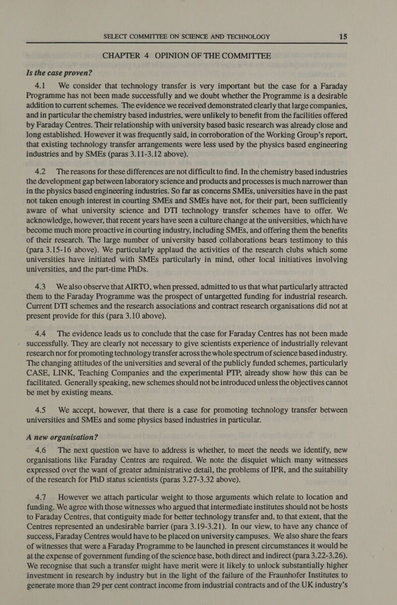  CHAPTER 4 OPINION OF THE COMMITTEE Is the case proven? 4.1 We consider that technology transfer is very important but the case for a Faraday Programme has not been made successfully and we doubt whether the Programme is a desirable addition to current schemes. The evidence we received demonstrated clearly that large companies, and in particular the chemistry based industries, were unlikely to benefit from the facilities offered by Faraday Centres. Their relationship with university based basic research was already close and long established. However it was frequently said, in corroboration of the Working Group’s report, that existing technology transfer arrangements were less used by the physics based engineering industries and by SMEs (paras 3.11-3.12 above). 4.2 Thereasons for these differences are not difficult to find. In the chemistry based industries the development gap between laboratory science and products and processes is much narrower than in the physics based engineering industries. So far as concerns SMEs, universities have in the past not taken enough interest in courting SMEs and SMEs have not, for their part, been sufficiently aware Of what university science and DTI technology transfer schemes have to offer. We acknowledge, however, that recent years have seen a culture change at the universities, which have become much more proactive in courting industry, including SMEs, and offering them the benefits of their research. The large number of university based collaborations bears testimony to this (para 3.15-16 above). We particularly applaud the activities of the research clubs which some universities have initiated with SMEs particularly in mind, other local initiatives involving universities, and the part-time PhDs. 4.3. Wealso observe that AIRTO, when pressed, admitted to us that what particularly attracted them to the Faraday Programme was the prospect of untargetted funding for industrial research. Current DTI schemes and the research associations and contract research organisations did not at present provide for this (para 3.10 above). 4.4 The evidence leads us to conclude that the case for Faraday Centres has not been made successfully. They are clearly not necessary to give scientists experience of industrially relevant research nor for promoting technology transfer across the whole spectrum of science based industry. The changing attitudes of the universities and several of the publicly funded schemes, particularly CASE, LINK, Teaching Companies and the experimental PTP, already show how this can be facilitated. Generally speaking, new schemes should not be introduced unless the objectives cannot be met by existing means. 4.5 We accept, however, that there is a case for promoting technology transfer between universities and SMEs and some physics based industries in particular. A new organisation? 4.6 The next question we have to address is whether, to meet the needs we identify, new organisations like Faraday Centres are required. We note the disquiet which many witnesses expressed over the want of greater administrative detail, the problems of IPR, and the suitability of the research for PhD status scientists (paras 3.27-3.32 above). 4.7 However we attach particular weight to those arguments which relate to location and funding. We agree with those witnesses who argued that intermediate institutes should not be hosts to Faraday Centres, that contiguity made for better technology transfer and, to that extent, that the Centres represented an undesirable barrier (para 3.19-3.21). In our view, to have any chance of success, Faraday Centres would have to be placed on university campuses. We also share the fears of witnesses that were a Faraday Programme to be launched in present circumstances it would be at the expense of government funding of the science base, both direct and indirect (para 3.22-3.26). We recognise that such a transfer might have merit were it likely to unlock substantially higher investment in research by industry but in the light of the failure of the Fraunhofer Institutes to generate more than 29 per cent contract income from industrial contracts and of the UK industry’s