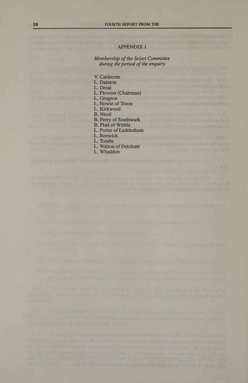  APPENDIX 1 Membership of the Select Committee during the period of the enquiry V. Caldecote L. Dainton L. Desai L. Flowers (Chairman) L. Gregson L. Howie of Troon L. Kirkwood B. Nicol B. Perry of Southwark B. Platt of Writtle L. Porter of Luddenham L. Renwick L. Tombs L. Walton of Detchant L. Whaddon