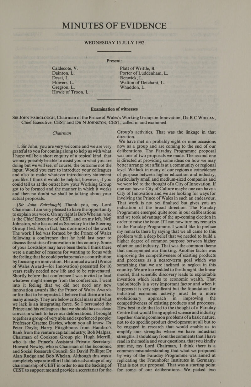 Dainton, L. Desai, L. Flowers, L. Gregson, L. Howie of Troon, L. Porter of Luddenham, L. Renwick, L. Walton of Detchant, L. Whaddon, L. Chairman 1. Sir John, you are very welcome and we are very grateful to you for coming along to help us with what I hope will be a short enquiry of a topical kind, that we may possibly be able to assist you in what you are doing but we will see, of course, the outcome not the input. Would you care to introduce your colleagues and also to make whatever introductory statement you like. I think it would be helpful, however, if you could tell us at the outset how your Working Group got to be formed and the manner in which it works and then no doubt we shall be talking about your actual proposals. (Sir John Fairclough) Thank you, my Lord Chairman. I am very pleased to have the opportunity to explain our work. On my right is Bob Whelan, who is the Chief Executive of CEST, and on my left, Neil Johnston, who has acted as Secretary for the Steering Group I led. He, in fact, has done most of the work! The work I led was formed by the Prince of Wales following a conference that he held last year to discuss the status of innovation in this country. Some of your Lordships may have been there. I think there were a number of reasons for wanting to focus with the feeling that he could perhaps make a contribution by focusing on innovation. His annual award (Prince of Wales Award—for Innovation) presented for 10 years really needed new life and to be rejuvenated. Shortly before that conference I was invited to lead whatever might emerge from the conference. I went into it feeling that we did not need any new innovation awards like the Prince of Wales Awards or for that to be repeated. I believe that there are too many already. They are below critical mass and what we lack is an integrating force. So I persuaded the Prince and his colleagues that we should have a clean canvas in which to have our deliberations. I brought together a group of very able and experienced people: Professor Graeme Davies, whom you all know: Dr Peter Doyle; Harry Fitzgibbons from Hambro’s Bank from the venture capital industry; Bob Malpas, Chairman of Cookson Group ple: Hugh Merrill, who is the Prince’s Assistant Private Secretary: Howard Newby, who is Chairman of the Economic and Social Research Council: Sir David Phillips: Dr Alan Rudge and Bob Whelan. Although this was a completely separate effort I did take advantage of my chairmanship of CEST in order to use the backing of CEST to support me and provide a secretariat for the Group’s activities. That was the linkage in that direction. We have met on probably eight or nine occasions now as a group and are coming to the end of our deliberations. The Faraday Programme proposal was one of two proposals we made. The second one is directed at providing some ideas on how we may better arrange our affairs at a community or regional level. We lack in many of our regions a coincidence of purpose between higher education and industry, particularly small and medium-sized companies and we were led to the thought of a City of Innovation. If one can have a City of Culture maybe one can havea City of Innovation and we are looking for ways for involving the Prince of Wales in such an endeavour. That work is not yet finalised but gives you an indication of the broad direction. The Faraday Programme emerged quite soon in our deliberations and we took advantage of the up-coming election in order to raise the issue. If I can now turn my remarks to the Faraday Programme. I would like to preface my remarks there by saying that we all came to this problem with a deep belief that we needed to build a higher degree of common purpose between higher eduction and industry. That was the common theme that underpinned our thinking. Another factor was improving the competitiveness of existing products and processes as a nearer-term goal which was something that we are inclined to neglect in this country. We are too wedded to the thought, the linear model, that scientific discovery leads to exploitable invention which leads to economic wealth. That undoubtedly is a very important factor and when it happens it is very significant but the foundation for industrial economic activity must be a more evolutionary approach in improving _ the competitiveness of existing products and processes. How best to do that led to the thought of a Faraday Centre that would bring applied science and industry together sharing common problems of a basic nature, not to do specific product development at all but to be engaged in research that would enable us to amplify our strengths where we have industrial strengths. I should say from the comments that I have read in the media and your questions, that you kindly sent me, my Lord Chairman, I think there is a common misunderstanding that what we proposed by way of the Faraday Programme was aimed at replicating the Fraunhofer Institutes in Germany. That is not our proposal. That was a starting point for some of our deliberations. We picked two