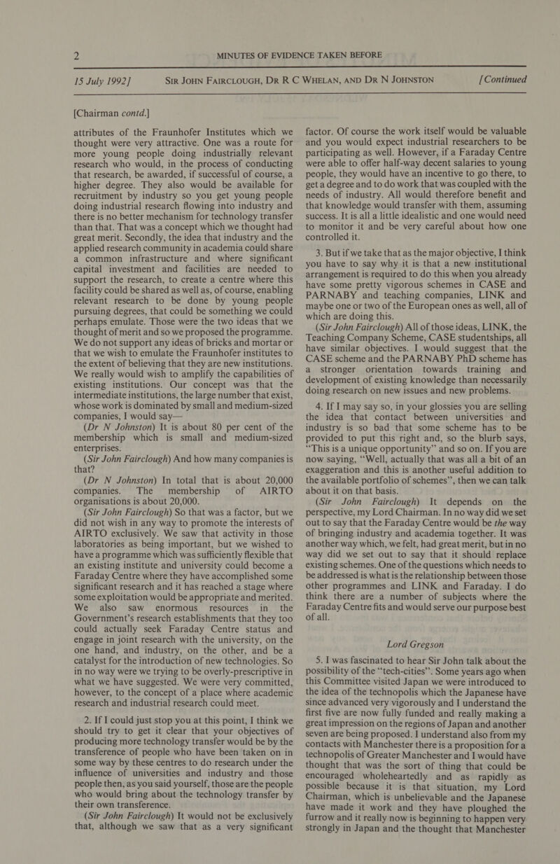  [Chairman contd.] attributes of the Fraunhofer Institutes which we thought were very attractive. One was a route for more young people doing industrially relevant research who would, in the process of conducting that research, be awarded, if successful of course, a higher degree. They also would be available for recruitment by industry so you get young people doing industrial research flowing into industry and there is no better mechanism for technology transfer than that. That was a concept which we thought had great merit. Secondly, the idea that industry and the applied research community in academia could share a common infrastructure and where significant capital investment and facilities are needed to support the research, to create a centre where this facility could be shared as well as, of course, enabling relevant research to be done by young people pursuing degrees, that could be something we could perhaps emulate. Those were the two ideas that we thought of merit and so we proposed the programme. We do not support any ideas of bricks and mortar or that we wish to emulate the Fraunhofer institutes to the extent of believing that they are new institutions. We really would wish to amplify the capabilities of existing institutions. Our concept was that the intermediate institutions, the large number that exist, whose work is dominated by small and medium-sized companies, I would say— (Dr N Johnston) It is about 80 per cent of the membership which is small and medium-sized enterprises. (Sir John Fairclough) And how many companies is that? (Dr N Johnston) In total that is about 20,000 companies. The membership of AIRTO organisations is about 20,000. (Sir John Fairclough) So that was a factor, but we did not wish in any way to promote the interests of AIRTO exclusively. We saw that activity in those laboratories as being important, but we wished to have a programme which was sufficiently flexible that an existing institute and university could become a Faraday Centre where they have accomplished some significant research and it has reached a stage where some exploitation would be appropriate and merited. We also saw enormous resources in_ the Government’s research establishments that they too could actually seek Faraday Centre status and engage in joint research with the university, on the one hand, and industry, on the other, and be a catalyst for the introduction of new technologies. So in no way were we trying to be overly-prescriptive in what we have suggested. We were very committed, however, to the concept of a place where academic research and industrial research could meet. 2. If I could just stop you at this point, I think we should try to get it clear that your objectives of producing more technology transfer would be by the transference of people who have been taken on in some way by these centres to do research under the influence of universities and industry and those people then, as you said yourself, those are the people who would bring about the technology transfer by their own transference. (Sir John Fairclough) It would not be exclusively that, although we saw that as a very significant factor. Of course the work itself would be valuable and you would expect industrial researchers to be participating as well. However, if a Faraday Centre were able to offer half-way decent salaries to young people, they would have an incentive to go there, to get a degree and to do work that was coupled with the needs of industry. All would therefore benefit and that knowledge would transfer with them, assuming success. It is all a little idealistic and one would need to monitor it and be very careful about how one controlled it. 3. But if we take that as the major objective, I think you have to say why it is that a new institutional arrangement is required to do this when you already have some pretty vigorous schemes in CASE and PARNABY and teaching companies, LINK and maybe one or two of the European ones as well, all of which are doing this. (Sir John Fairclough) All of those ideas, LINK, the Teaching Company Scheme, CASE studentships, all have similar objectives. I would suggest that the CASE scheme and the PARNABY PhD scheme has a stronger orientation towards training and development of existing knowledge than necessarily doing research on new issues and new problems. 4. If I may say so, in your glossies you are selling the idea that contact between universities and industry is so bad that some scheme has to be provided to put this right and, so the blurb says, “This is a unique opportunity” and so on. If you are now saying, “Well, actually that was all a bit of an exaggeration and this is another useful addition to the available portfolio of schemes”’, then we can talk about it on that basis. (Sir John Fairclough) It depends on_ the perspective, my Lord Chairman. In no way did we set out to say that the Faraday Centre would be the way of bringing industry and academia together. It was another way which, we felt, had great merit, but inno way did we set out to say that it should replace existing schemes. One of the questions which needs to be addressed is what is the relationship between those other programmes and LINK and Faraday. I do think there are a number of subjects where the Faraday Centre fits and would serve our purpose best of all. Lord Gregson 5. I was fascinated to hear Sir John talk about the possibility of the “‘tech-cities”. Some years ago when this Committee visited Japan we were introduced to the idea of the technopolis which the Japanese have since advanced very vigorously and I understand the first five are now fully funded and really making a great impression on the regions of Japan and another seven are being proposed. I understand also from my contacts with Manchester there is a proposition for a technopolis of Greater Manchester and I would have thought that was the sort of thing that could be encouraged wholeheartedly and as rapidly as possible because it is that situation, my Lord Chairman, which is unbelievable and the Japanese have made it work and they have ploughed the furrow and it really now is beginning to happen very strongly in Japan and the thought that Manchester