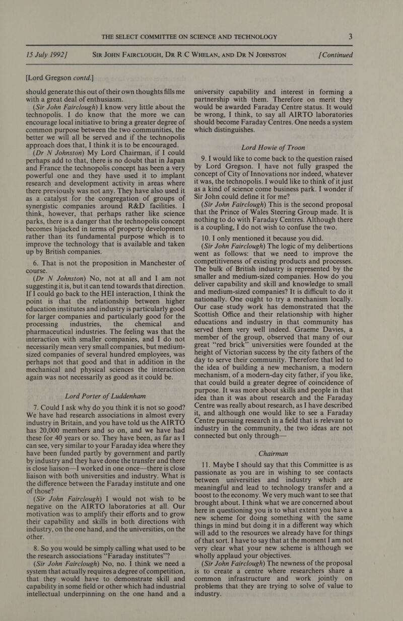  15 July 1992] [Lord Gregson contd.] should generate this out of their own thoughts fills me with a great deal of enthusiasm. (Sir John Fairclough) 1 know very little about the technopolis. I do know that the more we can encourage local initiative to bring a greater degree of common purpose between the two communities, the better we will all be served and if the technopolis approach does that, I think it is to be encouraged. (Dr N Johnston) My Lord Chairman, if I could perhaps add to that, there is no doubt that in Japan and France the technopolis concept has been a very powerful one and they have used it to implant research and development activity in areas where there previously was not any. They have also used it as a catalyst for the congregation of groups of synergistic companies around R&amp;D facilities. I think, however, that perhaps rather like science parks, there is a danger that the technopolis concept becomes hijacked in terms of property development rather than its fundamental purpose which is to improve the technology that is available and taken up by British companies. 6. That is not the proposition in Manchester of course. (Dr N Johnston) No, not at all and I am not suggesting it is, but itcan tend towards that direction. If I could go back to the HEI interaction, I think the point is that the relationship between higher education institutes and industry is particularly good for larger companies and particularly good for the processing industries, the chemical and pharmaceutical industries. The feeling was that the interaction with smaller companies, and I do not necessarily mean very small companies, but medium- sized companies of several hundred employees, was perhaps not that good and that in addition in the mechanical and physical sciences the interaction again was not necessarily as good as it could be. Lord Porter of Luddenham 7. Could I ask why do you think it is not so good? We have had research associations in almost every industry in Britain, and you have told us the AIRTO has 20,000 members and so on, and we have had these for 40 years or so. They have been, as far as I can see, very similar to your Faraday idea where they have been funded partly by government and partly by industry and they have done the transfer and there is close liaison—I worked in one once—there is close liaison with both universities and industry. What is the difference between the Faraday institute and one of those? (Sir John Fairclough) 1 would not wish to be negative on the AIRTO laboratories at all. Our motivation was to amplify their efforts and to grow their capability and skills in both directions with industry, on the one hand, and the universities, on the other. 8. So you would be simply calling what used to be the research associations ‘‘Faraday institutes’? (Sir John Fairclough) No, no. I think we need a system that actually requires a degree of competition, that they would have to demonstrate skill and capability in some field or other which had industrial intellectual underpinning on the one hand and a [Continued university capability and interest in forming a partnership with them. Therefore on merit they would be awarded Faraday Centre status. It would be wrong, I think, to say all AIRTO laboratories should become Faraday Centres. One needs a system which distinguishes. Lord Howie of Troon 9. I would like to come back to the question raised by Lord Gregson. I have not fully grasped the concept of City of Innovations nor indeed, whatever it was, the technopolis. I would like to think of it just as a kind of science come business park. I wonder if Sir John could define it for me? (Sir John Fairclough) This is the second proposal that the Prince of Wales Steering Group made. It is nothing to do with Faraday Centres. Although there is a coupling, I do not wish to confuse the two. 10. I only mentioned it because you did. (Sir John Fairclough) The logic of my delibertions went as follows: that we need to improve the competitiveness of existing products and processes. The bulk of British industry is represented by the smaller and medium-sized companies. How do you deliver capability and skill and knowledge to small and medium-sized companies? It is difficult to do it nationally. One ought to try a mechanism locally. Our case study work has demonstrated that the Scottish Office and their relationship with higher educations and industry in that community has served them very well indeed. Graeme Davies, a member of the group, observed that many of our great “red brick’”’ universities were founded at the height of Victorian success by the city fathers of the day to serve their community. Therefore that led to the idea of building a new mechanism, a modern mechanism, of a modern-day city father, if you like, that could build a greater degree of coincidence of purpose. It was more about skills and people in that idea than it was about research and the Faraday Centre was really about research, as I have described it, and although one would like to see a Faraday Centre pursuing research in a field that is relevant to industry in the community, the two ideas are not connected but only through— Chairman 11. Maybe I should say that this Committee is as passionate as you are in wishing to see contacts between universities and industry which are meaningful and lead to technology transfer and a boost to the economy. We very much want to see that brought about. I think what we are concerned about here in questioning you is to what extent you have a new scheme for doing something with the same things in mind but doing it in a different way which will add to the resources we already have for things of that sort. I have to say that at the moment I am not very clear what your new scheme is although we wholly applaud your objectives. (Sir John Fairclough) The newness of the proposal is to create a centre where researchers share a common infrastructure and work jointly on problems that they are trying to solve of value to industry.