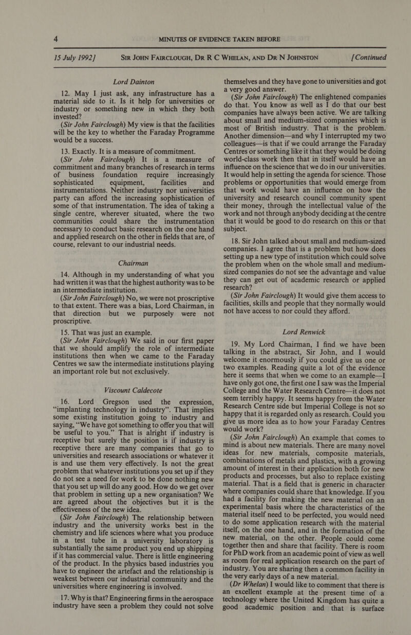  15 July 1992] Lord Dainton 12. May I just ask, any infrastructure has a material side to it. Is it help for universities or industry or something new in which they both invested? (Sir John Fairclough) My view is that the facilities will be the key to whether the Faraday Programme would be a success. 13. Exactly. It is a measure of commitment. (Sir John Fairclough) It is a measure of commitment and many branches of research in terms of business foundation require increasingly sophisticated equipment, facilities and instrumentations. Neither industry nor universities party can afford the increasing sophistication of some of that instrumentation. The idea of taking a single centre, wherever situated, where the two communities could share the instrumentation necessary to conduct basic research on the one hand and applied research on the other in fields that are, of course, relevant to our industrial needs. Chairman 14. Although in my understanding of what you had written it was that the highest authority was to be an intermediate institution. (Sir John Fairclough) No, we were not proscriptive to that extent. There was a bias, Lord Chairman, in that direction but we purposely were not proscriptive. 15. That was just an example. (Sir John Fairclough) We said in our first paper that we should amplify the role of intermediate institutions then when we came to the Faraday Centres we saw the intermediate institutions playing an important role but not exclusively. Viscount Caldecote 16. Lord Gregson used the expression, “implanting technology in industry”. That implies some existing institution going to industry and saying, ““We have got something to offer you that will be useful to you.” That is alright if industry is receptive but surely the position is if industry is receptive there are many companies that go to universities and research associations or whatever it is and use them very effectively. Is not the great problem that whatever institutions you set up if they do not see a need for work to be done nothing new that you set up will do any good. How do we get over that problem in setting up a new organisation? We are agreed about the objectives but it is the effectiveness of the new idea. (Sir John Fairclough) The relationship between industry and the university works best in the chemistry and life sciences where what you produce in a test tube in a university laboratory is substantially the same product you end up shipping if it has commercial value. There is little engineering of the product. In the physics based industries you have to engineer the artefact and the relationship is weakest between our industrial community and the universities where engineering is involved. 17. Why is that? Engineering firms in the aerospace industry have seen a problem they could not solve [Continued themselves and they have gone to universities and got a very good answer. (Sir John Fairclough) The enlightened companies do that. You know as well as I do that our best companies have always been active. We are talking about small and medium-sized companies which is most of British industry. That is the problem. Another dimension—and why I interrupted my two colleagues—is that if we could arrange the Faraday Centres or something like it that they would be doing world-class work then that in itself would have an influence on the science that we do in our universities. It would help in setting the agenda for science. Those problems or opportunities that would emerge from that work would have an influence on how the university and research council community spent their money, through the intellectual value of the work and not through anybody deciding at the centre that it would be good to do research on this or that subject. 18. Sir John talked about small and medium-sized companies. I agree that is a problem but how does setting up a new type of institution which could solve the problem when on the whole small and medium- sized companies do not see the advantage and value they can get out of academic research or applied research? (Sir John Fairclough) It would give them access to facilities, skills and people that they normally would not have access to nor could they afford. Lord Renwick 19. My Lord Chairman, I find we have been talking in the abstract, Sir John, and I would welcome it enormously if you could give us one or two examples. Reading quite a lot of the evidence here it seems that when we come to an example—I have only got one, the first one I saw was the Imperial College and the Water Research Centre—it does not seem terribly happy. It seems happy from the Water Research Centre side but Imperial College is not so happy that it is regarded only as research. Could you give us more idea as to how your Faraday Centres would work? (Sir John Fairclough) An example that comes to mind is about new materials. There are many novel ideas for new materials, composite materials, combinations of metals and plastics, with a growing amount of interest in their application both for new products and processes, but also to replace existing material. That is a field that is generic in character where companies could share that knowledge. If you had a facility for making the new material on an experimental basis where the characteristics of the material itself need to be perfected, you would need to do some application research with the material itself, on the one hand, and in the formation of the new material, on the other. People could come together then and share that facility. There is room for PhD work from an academic point of view as well as room for real application research on the part of industry. You are sharing then a common facility in the very early days of a new material. (Dr Whelan) I would like to comment that there is an excellent example at the present time of a technology where the United Kingdom has quite a good academic position and that is surface