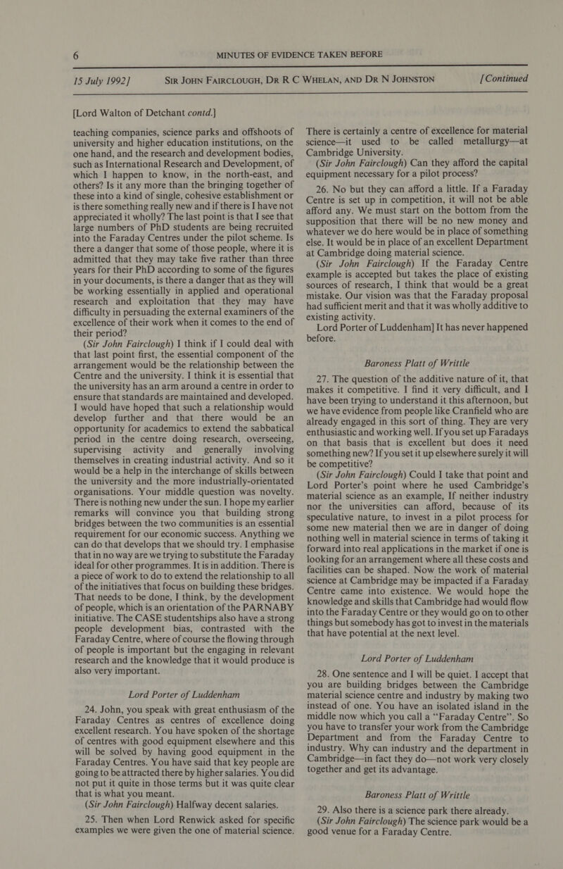 [Lord Walton of Detchant contd.] teaching companies, science parks and offshoots of university and higher education institutions, on the one hand, and the research and development bodies, such as International Research and Development, of which I happen to know, in the north-east, and others? Is it any more than the bringing together of these into a kind of single, cohesive establishment or is there something really new and if there is I have not appreciated it wholly? The last point is that I see that large numbers of PhD students are being recruited into the Faraday Centres under the pilot scheme. Is there a danger that some of those people, where it is admitted that they may take five rather than three years for their PhD according to some of the figures in your documents, is there a danger that as they will be working essentially in applied and operational research and exploitation that they may have difficulty in persuading the external examiners of the excellence of their work when it comes to the end of their period? (Sir John Fairclough) 1 think if I could deal with that last point first, the essential component of the arrangement would be the relationship between the Centre and the university. I think it is essential that the university has an arm around a centre in order to ensure that standards are maintained and developed. I would have hoped that such a relationship would develop further and that there would be an opportunity for academics to extend the sabbatical period in the centre doing research, overseeing, supervising activity and generally involving themselves in creating industrial activity. And so it would be a help in the interchange of skills between the university and the more industrially-orientated organisations. Your middle question was novelty. There is nothing new under the sun. I hope my earlier remarks will convince you that building strong bridges between the two communities is an essential requirement for our economic success. Anything we can do that develops that we should try. I emphasise that in no way are we trying to substitute the Faraday ideal for other programmes. It is in addition. There is a piece of work to do to extend the relationship to all of the initiatives that focus on building these bridges. That needs to be done, I think, by the development of people, which is an orientation of the PARNABY initiative. The CASE studentships also have a strong people development bias, contrasted with the Faraday Centre, where of course the flowing through of people is important but the engaging in relevant research and the knowledge that it would produce is also very important. Lord Porter of Luddenham 24. John, you speak with great enthusiasm of the Faraday Centres as centres of excellence doing excellent research. You have spoken of the shortage of centres with good equipment elsewhere and this will be solved by having good equipment in the Faraday Centres. You have said that key people are going to be attracted there by higher salaries. You did not put it quite in those terms but it was quite clear that is what you meant. (Sir John Fairclough) Halfway decent salaries. 25. Then when Lord Renwick asked for specific examples we were given the one of material science. There is certainly a centre of excellence for material science—it used to be called metallurgy—at Cambridge University. (Sir John Fairclough) Can they afford the capital equipment necessary for a pilot process? 26. No but they can afford a little. If a Faraday Centre is set up in competition, it will not be able afford any. We must start on the bottom from the supposition that there will be no new money and whatever we do here would be in place of something else. It would be in place of an excellent Department at Cambridge doing material science. (Sir John Fairclough) If the Faraday Centre example is accepted but takes the place of existing sources of research, I think that would be a great mistake. Our vision was that the Faraday proposal had sufficient merit and that it was wholly additive to existing activity. Lord Porter of Luddenham] It has never happened before. Baroness Platt of Writtle 27. The question of the additive nature of it, that makes it competitive. I find it very difficult, and I have been trying to understand it this afternoon, but we have evidence from people like Cranfield who are already engaged in this sort of thing. They are very enthusiastic and working well. If you set up Faradays on that basis that is excellent but does it need something new? If you set it up elsewhere surely it will be competitive? (Sir John Fairclough) Could I take that point and Lord Porter’s point where he used Cambridge’s material science as an example, If neither industry nor the universities can afford, because of its speculative nature, to invest in a pilot process for some new material then we are in danger of doing nothing well in material science in terms of taking it forward into real applications in the market if one is looking for an arrangement where all these costs and facilities can be shaped. Now the work of material science at Cambridge may be impacted if a Faraday Centre came into existence. We would hope the knowledge and skills that Cambridge had would flow into the Faraday Centre or they would go on to other things but somebody has got to invest in the materials that have potential at the next level. Lord Porter of Luddenham 28. One sentence and I will be quiet. I accept that you are building bridges between the Cambridge material science centre and industry by making two instead of one. You have an isolated island in the middle now which you call a “Faraday Centre’. So you have to transfer your work from the Cambridge Department and from the Faraday Centre to industry. Why can industry and the department in Cambridge—in fact they do—not work very closely together and get its advantage. Baroness Platt of Writtle 29. Also there is a science park there already. (Sir John Fairclough) The science park would be a good venue for a Faraday Centre.