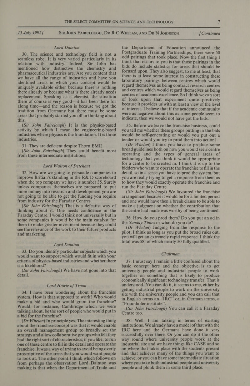  15 July 1992] [Continued  Lord Dainton 30. The science and technology field is not a seamless robe. It is very varied particularly in its relation with industry. Indeed, Sir John has mentioned how distinctive the chemistry and pharmaceutical industries are. Are you content that we have all the range of industries and have you identified areas in which your concept would be uniquely available either because there is nothing there already or because what is there already needs replacement. Speaking as a chemist, the situation there of course is very good—it has been there for along time—and the reason is because we got the tradition from Germany but there must be some areas that probably started you off in thinking about this. (Sir John Fairclough) It is the physics-based activity by which I mean the engineering-based industries where physics is the foundation. It is those industries. 31. They are deficient despite Thorn EMI? (Sir John Fairclough) They could benefit most from these intermediate institutions. Lord Walton of Detchant 32. How are we going to persuade companies to improve Britian’s standing in the R&amp; D scoreboard when the top company we have is number 35. Surely unless companies themselves are prepared to put more money into research and development you are not going to be able to get the funding you require from industry for the Faraday Centres. (Sir John Fairclough) That is a defeatist way of thinking about it. One needs confidence in the Faraday Centre. I would think not universally but in some companies it would be the main catalyst for them to make greater investment because they could see the relevance of the work to their future products and marketing. Lord Dainton 33. Do you identify particular subjects which you would want to support which would fit in with your criteria of physics-based industries and whether there is a likelihood? (Sir John Fairclough) We have not gone into that detail. Lord Howie of Troon 34. I have been wondering about the franchise system. How is that supposed to work? Who would make a bid and who would grant the franchise? Would, for instance, Cambridge which we were talking about, be the sort of people who would put in a bid for the franchise? (Dr Whelan) In principle yes. The interesting thing about the franchise concept was that it would enable an overall management group to broadly set the strategy and allow collaborative groups who felt they had the right sort of characteristics, if you like, to run one of these centre to fill in the detail and operate the franchise. It was a way of trying to avoid being overly proscriptive of the areas that you would want people to look at. The other point I think which follows on from perhaps the observation Lord Dainton was making is that when the Department of Trade and the Department of Education announced the Postgraduate Training Partnerships, there were 50 odd pairings that took place. Now the first thing I think that occurs to you is that those pairings in the bids do include statistics for areas that should be focused upon. They also suggest, to me at least, that there is at least some interest in constructing these laboratory pairings between centres which would regard themselves as being contract research centres and centres which would regard themselves as being centres of academic excellence. So I think we can sort of look upon that experiment quite positively because it provides us with at least a view of the level of interest. I believe that if the academic community were as negative about this as some people seem to indicate, then we would not have got the bids. 35. Before we leave the franchise business, could you tell me whether these groups putting in the bids would be self-generating or would you put out a tender or would you try to prod them into action? (Dr Whelan) 1 think you have to produce some broad guidelines both on how you would see a centre operating and the types of general areas of technology that you think it would be appropriate for a centre to be created in. I think it is up to the bidders who want to operate the franchise to fill in the detail, so in a sense you have to prod the system, but you are really trying to get a response from them as to how they would exactly operate the franchise and run the Faraday Centre. (Sir John Fairclough) We favoured the franchise arrangement because it would be for a limited period and one would have then a break clause to be able to make a judgment on whether the contribution that the centre had made was worthy of being continued. 36. How do you prod them? Do you put an ad in the Sunday Times or what do you do? (Dr Whelan) Judging from the response to the pilot, I think as long as you put the broad rules out, you will get an extremely rapid response. I think the total was 58, of which nearly 50 fully qualified. Chairman 37. I must say I remain a little confused about the basic concept here and the objective is to get university people and industrial people to work together on something that is likely to produce economically significant technology transfer. That is understood. You can do it, it seems to me, either by getting industrial people to work on the university site with the university people and you can call that in English terms an “IRC” or, in German terms, a “Fraunhofer institute’. (Sir John Fairclough) You can call it a Faraday Centre too. 38. Well, I am talking in terms of existing institutions. We already have a model of that with the IRC here and the Germans have done it very successfully over there. Or you can do it the other way round where university people work at the industrial site and we have things like CASE and so on where that takes place with the students present and that achieves many of the things you want to achieve, or you can have some intermediate situation where you take both industrial people and university people and plonk them in some third place.