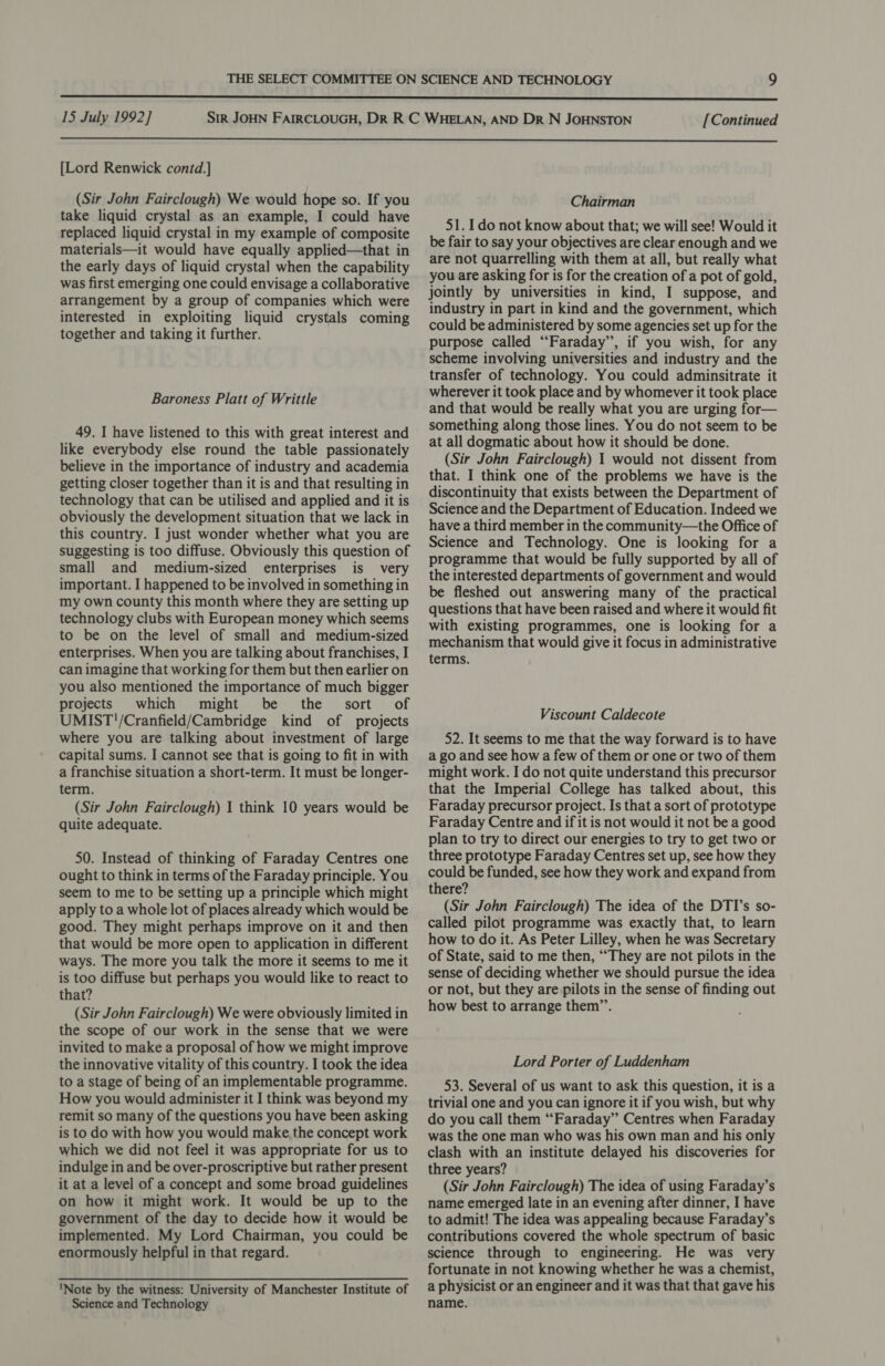  15 July 1992] [Continued  [Lord Renwick contd.] (Sir John Fairclough) We would hope so. If you take liquid crystal as an example, I could have replaced liquid crystal in my example of composite materials—it would have equally applied—that in the early days of liquid crystal when the capability was first emerging one could envisage a collaborative arrangement by a group of companies which were interested in exploiting liquid crystals coming together and taking it further. Baroness Platt of Writtle 49. I have listened to this with great interest and like everybody else round the table passionately believe in the importance of industry and academia getting closer together than it is and that resulting in technology that can be utilised and applied and it is obviously the development situation that we lack in this country. I just wonder whether what you are suggesting is too diffuse. Obviously this question of small and medium-sized enterprises is very important. I happened to be involved in something in my own county this month where they are setting up technology clubs with European money which seems to be on the level of small and medium-sized enterprises. When you are talking about franchises, I can imagine that working for them but then earlier on you also mentioned the importance of much bigger projects which might be the sort of UMIST!'/Cranfield/Cambridge kind of projects where you are talking about investment of large capital sums. I cannot see that is going to fit in with a franchise situation a short-term. It must be longer- term. (Sir John Fairclough) I think 10 years would be quite adequate. 50. Instead of thinking of Faraday Centres one ought to think in terms of the Faraday principle. You seem to me to be setting up a principle which might apply to a whole lot of places already which would be good. They might perhaps improve on it and then that would be more open to application in different ways. The more you talk the more it seems to me it is too diffuse but perhaps you would like to react to that? (Sir John Fairclough) We were obviously limited in the scope of our work in the sense that we were invited to make a proposal of how we might improve the innovative vitality of this country. I took the idea to a stage of being of an implementable programme. How you would administer it I think was beyond my remit so many of the questions you have been asking is to do with how you would make. the concept work which we did not feel it was appropriate for us to indulge in and be over-proscriptive but rather present it at a level of a concept and some broad guidelines on how it might work. It would be up to the government of the day to decide how it would be implemented. My Lord Chairman, you could be enormously helpful in that regard. 'Note by the witness: University of Manchester Institute of Science and Technology Chairman 51. Ido not know about that; we will see! Would it be fair to say your objectives are clear enough and we are not quarrelling with them at all, but really what you are asking for is for the creation of a pot of gold, jointly by universities in kind, I suppose, and industry in part in kind and the government, which could be administered by some agencies set up for the purpose called “Faraday”, if you wish, for any scheme involving universities and industry and the transfer of technology. You could adminsitrate it wherever it took place and by whomever it took place and that would be really what you are urging for— something along those lines. You do not seem to be at all dogmatic about how it should be done. (Sir John Fairclough) 1 would not dissent from that. I think one of the problems we have is the discontinuity that exists between the Department of Science and the Department of Education. Indeed we have a third member in the community—the Office of Science and Technology. One is looking for a programme that would be fully supported by all of the interested departments of government and would be fleshed out answering many of the practical questions that have been raised and where it would fit with existing programmes, one is looking for a mechanism that would give it focus in administrative terms. Viscount Caldecote 52. It seems to me that the way forward is to have a go and see how a few of them or one or two of them might work. I do not quite understand this precursor that the Imperial College has talked about, this Faraday precursor project. Is that a sort of prototype Faraday Centre and if it is not would it not be a good plan to try to direct our energies to try to get two or three prototype Faraday Centres set up, see how they could be funded, see how they work and expand from there? (Sir John Fairclough) The idea of the DTI’s so- called pilot programme was exactly that, to learn how to do it. As Peter Lilley, when he was Secretary of State, said to me then, ‘““They are not pilots in the sense of deciding whether we should pursue the idea or not, but they are pilots in the sense of finding out how best to arrange them’’. Lord Porter of Luddenham 53. Several of us want to ask this question, it is a trivial one and you can ignore it if you wish, but why do you call them “Faraday” Centres when Faraday was the one man who was his own man and his only clash with an institute delayed his discoveries for three years? (Sir John Fairclough) The idea of using Faraday’s name emerged late in an evening after dinner, I have to admit! The idea was appealing because Faraday’s contributions covered the whole spectrum of basic science through to engineering. He was very fortunate in not knowing whether he was a chemist, a physicist or an engineer and it was that that gave his name.