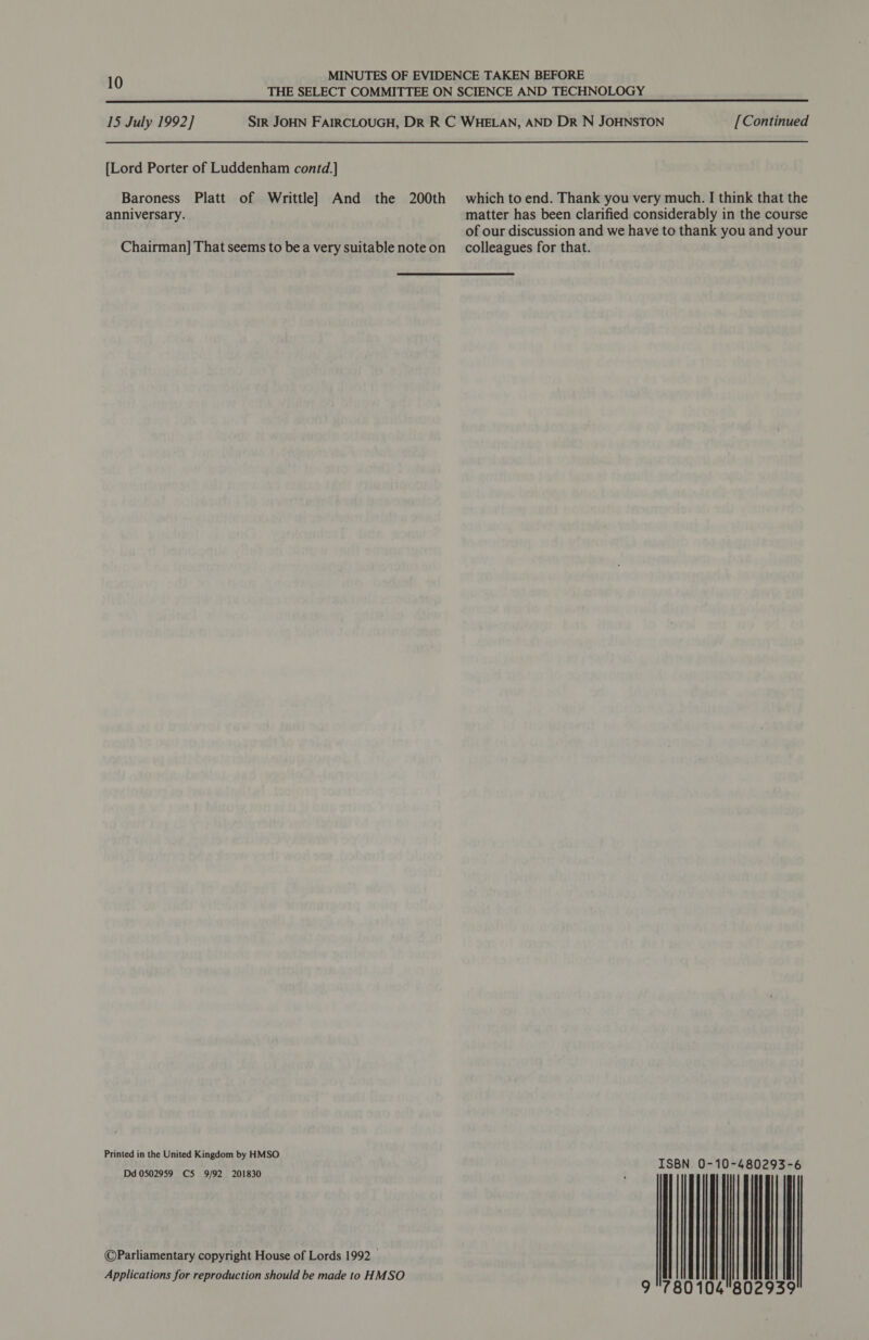 10 MINUTES OF EVIDENCE TAKEN BEFORE THE SELECT COMMITTEE ON SCIENCE AND TECHNOLOGY 15 July 1992] Sir JOHN FAIRCLOUGH, DR R C WHELAN, AND DR N JOHNSTON [Continued [Lord Porter of Luddenham contd.] Baroness Platt of Writtle] And the 200th which toend. Thank you very much. I think that the anniversary. matter has been clarified considerably in the course of our discussion and we have to thank you and your Chairman] That seems to bea very suitable noteon _ colleagues for that. Printed in the United Kingdom by HMSO ISBN 0-10-480293-6 Dd 0502959 C5 9/92 201830 : ©Parliamentary copyright House of Lords 1992 _ | Applications for reproduction should be made to HMSO 9 °780104802939