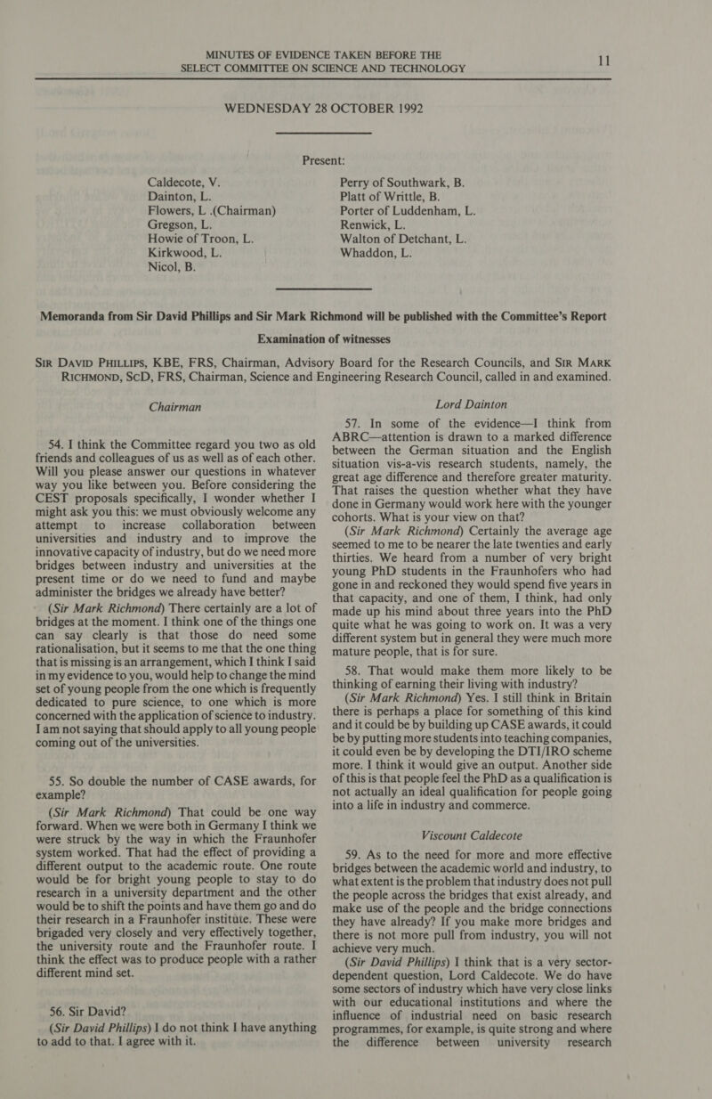 Dainton, L. Flowers, L .(Chairman) Gregson, L. Howie of Troon, L. Kirkwood, L. Nicol, B. Platt of Writtle, B. Porter of Luddenham, L. Renwick, L. Walton of Detchant, L. Whaddon, L. Chairman 54. I think the Committee regard you two as old friends and colleagues of us as well as of each other. Will you please answer our questions in whatever way you like between you. Before considering the CEST proposals specifically, I wonder whether I might ask you this: we must obviously welcome any attempt to increase collaboration between universities and industry and to improve the innovative capacity of industry, but do we need more bridges between industry and universities at the present time or do we need to fund and maybe administer the bridges we already have better? (Sir Mark Richmond) There certainly are a lot of bridges at the moment. I think one of the things one can say clearly is that those do need some rationalisation, but it seems to me that the one thing that is missing is an arrangement, which I think I said in my evidence to you, would help to change the mind set of young people from the one which is frequently dedicated to pure science, to one which is more concerned with the application of science to industry. I am not saying that should apply to all young people coming out of the universities. 55. So double the number of CASE awards, for example? (Sir Mark Richmond) That could be one way forward. When we were both in Germany I think we were struck by the way in which the Fraunhofer system worked. That had the effect of providing a different output to the academic route. One route would be for bright young people to stay to do research in a university department and the other would be to shift the points and have them go and do their research in a Fraunhofer institute. These were brigaded very closely and very effectively together, the university route and the Fraunhofer route. I think the effect was to produce people with a rather different mind set. 56. Sir David? (Sir David Phillips) 1 do not think I have anything to add to that. I agree with it. Lord Dainton 57. In some of the evidence—I think from ABRC—attention is drawn to a marked difference between the German situation and the English situation vis-a-vis research students, namely, the great age difference and therefore greater maturity. That raises the question whether what they have done in Germany would work here with the younger cohorts. What is your view on that? (Sir Mark Richmond) Certainly the average age seemed to me to be nearer the late twenties and early thirties. We heard from a number of very bright young PhD students in the Fraunhofers who had gone in and reckoned they would spend five years in that capacity, and one of them, I think, had only made up his mind about three years into the PhD quite what he was going to work on. It was a very different system but in general they were much more mature people, that is for sure. 58. That would make them more likely to be thinking of earning their living with industry? (Sir Mark Richmond) Yes. | still think in Britain there is perhaps a place for something of this kind and it could be by building up CASE awards, it could be by putting more students into teaching companies, it could even be by developing the DTI/IRO scheme more. | think it would give an output. Another side of this is that people feel the PhD as a qualification is not actually an ideal qualification for people going into a life in industry and commerce. Viscount Caldecote 59. As to the need for more and more effective bridges between the academic world and industry, to what extent is the problem that industry does not pull the people across the bridges that exist already, and make use of the people and the bridge connections they have already? If you make more bridges and there is not more pull from industry, you will not achieve very much. (Sir David Phillips) 1 think that is a very sector- dependent question, Lord Caldecote. We do have some sectors of industry which have very close links with our educational institutions and where the influence of industrial need on basic research programmes, for example, is quite strong and where the difference between university research