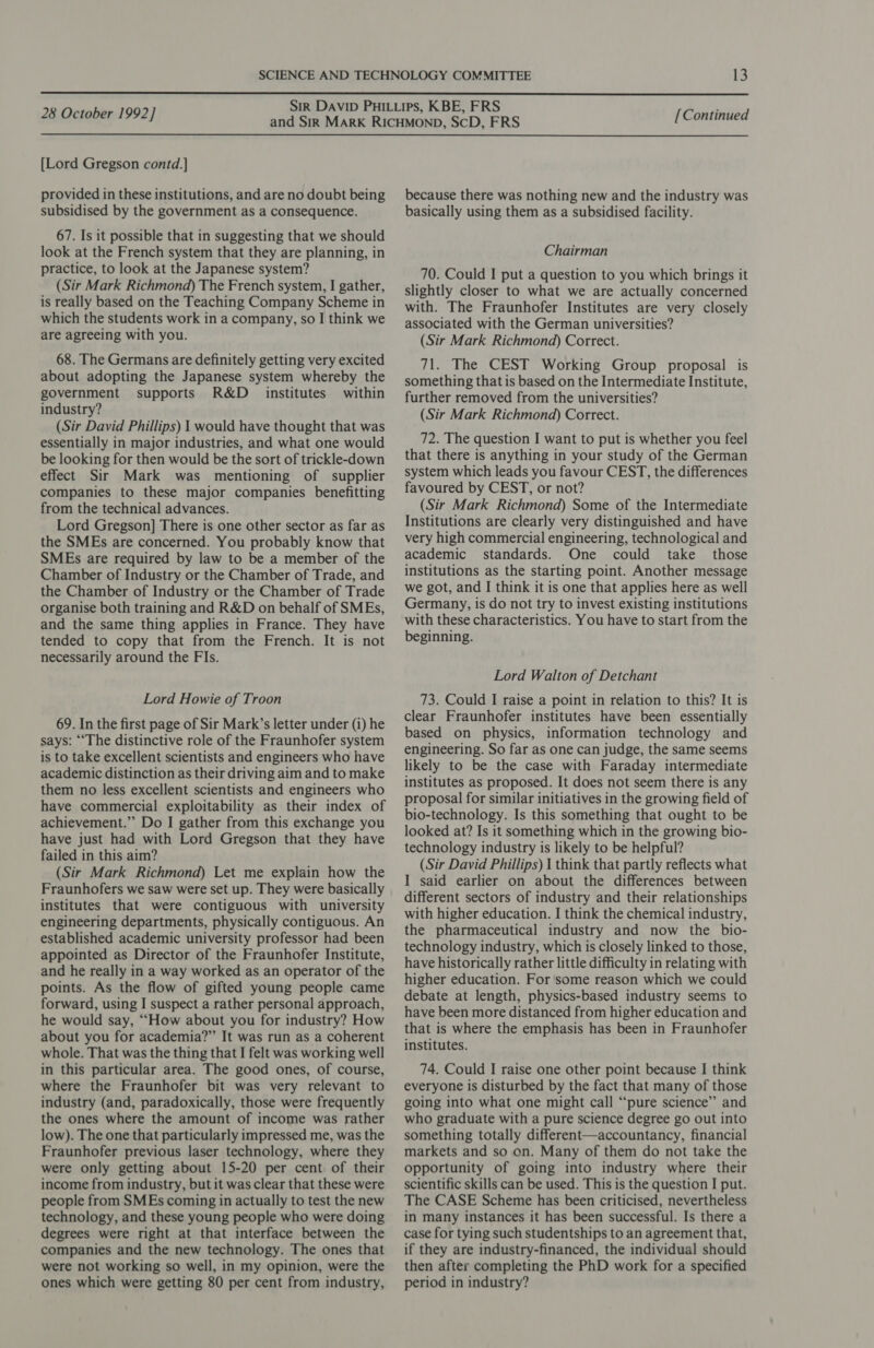  [Lord Gregson contd.] provided in these institutions, and are no doubt being subsidised by the government as a consequence. 67. Is it possible that in suggesting that we should look at the French system that they are planning, in practice, to look at the Japanese system? (Sir Mark Richmond) The French system, I gather, is really based on the Teaching Company Scheme in which the students work in a company, so I think we are agreeing with you. 68. The Germans are definitely getting very excited about adopting the Japanese system whereby the government supports R&amp;D _ institutes within industry? (Sir David Phillips) 1 would have thought that was essentially in major industries, and what one would be looking for then would be the sort of trickle-down effect Sir Mark was mentioning of supplier companies to these major companies benefitting from the technical advances. Lord Gregson] There is one other sector as far as the SMEs are concerned. You probably know that SMEs are required by law to be a member of the Chamber of Industry or the Chamber of Trade, and the Chamber of Industry or the Chamber of Trade organise both training and R&amp;D on behalf of SMEs, and the same thing applies in France. They have tended to copy that from the French. It is not necessarily around the FIs. Lord Howie of Troon 69. In the first page of Sir Mark’s letter under (i) he says: ““The distinctive role of the Fraunhofer system is to take excellent scientists and engineers who have academic distinction as their driving aim and to make them no less excellent scientists and engineers who have commercial exploitability as their index of achievement.” Do I gather from this exchange you have just had with Lord Gregson that they have failed in this aim? (Sir Mark Richmond) Let me explain how the Fraunhofers we saw were set up. They were basically institutes that were contiguous with university engineering departments, physically contiguous. An established academic university professor had been appointed as Director of the Fraunhofer Institute, and he really in a way worked as an operator of the points. As the flow of gifted young people came forward, using I suspect a rather personal approach, he would say, ““How about you for industry? How about you for academia?” It was run as a coherent whole. That was the thing that I felt was working well in this particular area. The good ones, of course, where the Fraunhofer bit was very relevant to industry (and, paradoxically, those were frequently the ones where the amount of income was rather low). The one that particularly impressed me, was the Fraunhofer previous laser technology, where they were only getting about 15-20 per cent of their income from industry, but it was clear that these were people from SMEs coming in actually to test the new technology, and these young people who were doing degrees were right at that interface between the companies and the new technology. The ones that were not working so well, in my opinion, were the ones which were getting 80 per cent from industry, because there was nothing new and the industry was basically using them as a subsidised facility. Chairman 70. Could I put a question to you which brings it slightly closer to what we are actually concerned with. The Fraunhofer Institutes are very closely associated with the German universities? (Sir Mark Richmond) Correct. 71. The CEST Working Group proposal is something that is based on the Intermediate Institute, further removed from the universities? (Sir Mark Richmond) Correct. 72. The question I want to put is whether you feel that there is anything in your study of the German system which leads you favour CEST, the differences favoured by CEST, or not? (Sir Mark Richmond) Some of the Intermediate Institutions are clearly very distinguished and have very high commercial engineering, technological and academic standards. One could take _ those institutions as the starting point. Another message we got, and IJ think it is one that applies here as well Germany, is do not try to invest existing institutions with these characteristics. You have to start from the beginning. Lord Walton of Detchant 73. Could I raise a point in relation to this? It is clear Fraunhofer institutes have been essentially based on physics, information technology and engineering. So far as one can judge, the same seems likely to be the case with Faraday intermediate institutes as proposed. It does not seem there is any proposal for similar initiatives in the growing field of bio-technology. Is this something that ought to be looked at? Is it something which in the growing bio- technology industry is likely to be helpful? (Sir David Phillips) I think that partly reflects what I said earlier on about the differences between different sectors of industry and their relationships with higher education. I think the chemical industry, the pharmaceutical industry and now the bio- technology industry, which is closely linked to those, have historically rather little difficulty in relating with higher education. For some reason which we could debate at length, physics-based industry seems to have been more distanced from higher education and that is where the emphasis has been in Fraunhofer institutes. 74. Could I raise one other point because I think everyone is disturbed by the fact that many of those going into what one might call ‘“‘pure science” and who graduate with a pure science degree go out into something totally different—accountancy, financial markets and so on. Many of them do not take the opportunity of going into industry where their scientific skills can be used. This is the question I put. The CASE Scheme has been criticised, nevertheless in many instances it has been successful. Is there a case for tying such studentships to an agreement that, if they are industry-financed, the individual should then after completing the PhD work for a specified period in industry?