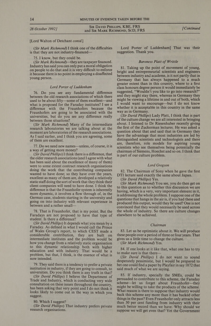  28 October 1992] [Continued  [Lord Walton of Detchant contd.] (Sir Mark Richmond) | think one of the difficulties is that they are not industry-financed— 75. I know, but they could be. (Sir Mark Richmond)—they are taxpayer financed. Industry has said youcan only put a moral obligation on people to do that and it is very difficult to enforce it because there is no point in employing a disaffected young person. Lord Porter of Luddenham 76. Do you see any fundamental difference between the old research associations of which there used to be about fifty—some of them excellent—and what is proposed for the Faraday institutes? I see a difference with the Fraunhofers because the Fraunhofers are going to be associated with the universities, but do you see any difference really between those situations? (Sir Mark Richmond) Many of the intermediate research laboratories we are talking about at the moment are laboratories of the research associations. As I said earlier, and I think you are agreeing, some of them are excellent. 77. Do we need new names—unless, of course, it is a way of getting more money? (Sir David Phillips) 1 think there is a difference, that the older research associations (and I agree with what has been said about the excellence of many of them) were to some extent contract research organisations doing the work that the contributing companies wanted to have done; so they have over the years, excellent as many of them are, developed a relatively static staff doing the sort of work that they think their client companies will need to have done. I think the difference is that the Fraunhofer system is inherently more dynamic, it involves a flow through of, in the German case, students starting in the university and going on into industry with relevant experience in between and a rather small— 78. That is Fraunhofer, that is my point. But the Faradays are not proposed to have that type of student. Is there a difference? (Sir David Phillips) It depends what you mean bya Faraday. As defined in what I would call the Prince of Wales Group’s report, to which CEST made a considerable contribution, they are built on intermediate institutes and the problem would be how you change from a relatively static organisation to this dynamic relationship both with higher education and with industry. That would be a problem, but that, I think, is the essence of what is now intended. 79. They said there is a tendency to prefer a private institution in industry, if they are going to consult, to universities. Do you think there is any truth in that? (Sir David Phillips) 1 believe the Department of Trade and Industry, which is conducting very wide consultation on these issues throughout the country, has been asking that very point and I do not think it looks likely to come out in the way in which you suggest. 80. Which I suggest? (Sir David Phillips) That industry prefers private research organisations. Lord Porter of Luddenham] That was their suggestion. Thank you. Baroness Platt of Writtle 81. Taking up the point of movement of young, bright and entrepreneurial scientists and engineers between industry and academe, is it not partly that in Germany that has always happened to a much greater extent than in this country, where to a first class honours degree person it would immediately be suggested, ““Wouldn’t you like to go into research?” and they might stay there, whereas in Germany they might be viewing a lifetime in and out of both, which I would want to encourage—but I do not know whether it is acceptable in this country in the same way as in Germany. (Sir David Phillips) Lady Platt, I think that is part of the culture change we are all interested in bringing about. I listened to Dr Riesenhuber recently giving the first of the Zuckerman lectures. He was asked a question about that and said that in Germany they have the advantage that most industries are led by distinguished scientists and technologists and there are, therefore, role models for aspiring young scientists who see themselves being potentially the chairman of Siemens, Hoechst and so on. I think that is part of our culture problem. Lord Gregson 82. The Chairman of Sony when he gave the first DTI lecture said exactly the same about Japan. (Sir David Phillips) Yes. (Sir Mark Richmond) You see, you do then get on to this question as to whether this discussion we are having, which is a very, very important element in it, is addressing the whole problem. I suppose one of the questions that hangs in the air is, if you had these and produced this output, would they be used? One is not convinced that they would necessarily be used across the whole of industry. So there are culture changes elsewhere to be achieved. Chairman 83. Let us be optimistic about it. We will produce these people over a period of three or four years. That gives us a little time to change the culture. (Sir Mark Richmond) Yes. 84. If one looks at it like that, what one has to try to make sure is that there— (Sir David Phillips) 1 do not want to sound desperately pessimistic, but I would be prepared to bet one could find a paper by Playfair in say 1872 that said much of what we are saying. 85. If industry, specially the SMEs, could be persuaded to contribute to this scheme, the Faraday scheme—let us forget about Fraunhofer—they might be willing to take the products of the scheme. What reason is there to suppose that industry would back this scheme any more than it has backed other things in the past? Even Fraunhofer only attracts less than 30 per cent funding from industry with their much better record than we have. Why should we suppose we will get even that? Yet the Government