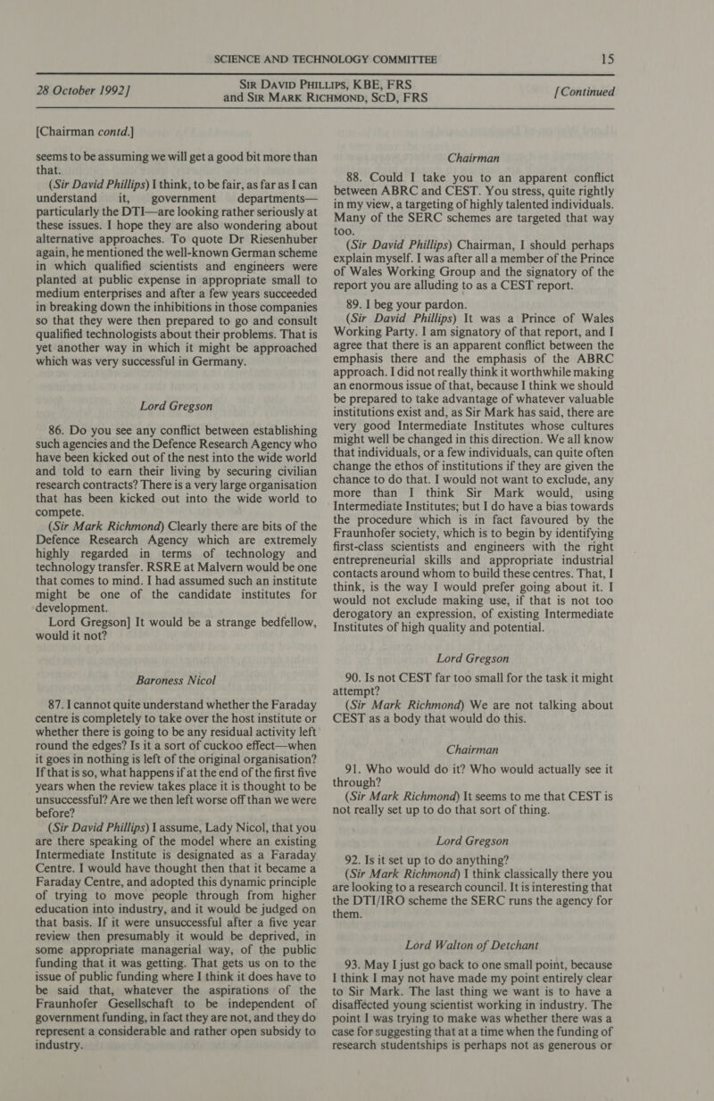  28 October 1992] [Chairman contd.] seems to be assuming we will get a good bit more than that. (Sir David Phillips) I think, to be fair, as far as I can understand it, government departments— particularly the DTI—are looking rather seriously at these issues. I hope they are also wondering about alternative approaches. To quote Dr Riesenhuber again, he mentioned the well-known German scheme in which qualified scientists and engineers were planted at public expense in appropriate small to medium enterprises and after a few years succeeded in breaking down the inhibitions in those companies so that they were then prepared to go and consult qualified technologists about their problems. That is yet another way in which it might be approached which was very successful in Germany. Lord Gregson 86. Do you see any conflict between establishing such agencies and the Defence Research Agency who have been kicked out of the nest into the wide world and told to earn their living by securing civilian research contracts? There is a very large organisation that has been kicked out into the wide world to compete. (Sir Mark Richmond) Clearly there are bits of the Defence Research Agency which are extremely highly regarded in terms of technology and technology transfer. RSRE at Malvern would be one that comes to mind. I had assumed such an institute might be one of the candidate institutes for development. Lord Gregson] It would be a strange bedfellow, would it not? Baroness Nicol 87. I cannot quite understand whether the Faraday centre is completely to take over the host institute or whether there is going to be any residual activity left round the edges? Is it a sort of cuckoo effect—when it goes in nothing is left of the original organisation? If that is so, what happens if at the end of the first five years when the review takes place it is thought to be unsuccessful? Are we then left worse off than we were before? (Sir David Phillips) I assume, Lady Nicol, that you are there speaking of the model where an existing Intermediate Institute is designated as a Faraday Centre. I would have thought then that it became a Faraday Centre, and adopted this dynamic principle of trying to move people through from higher education into industry, and it would be judged on that basis. If it were unsuccessful after a five year review then presumably it would be deprived, in some appropriate managerial way, of the public funding that it was getting. That gets us on to the issue of public funding where I think it does have to be said that, whatever the aspirations of the Fraunhofer Gesellschaft to be independent of government funding, in fact they are not, and they do represent a considerable and rather open subsidy to industry. [Continued Chairman 88. Could I take you to an apparent conflict between ABRC and CEST. You stress, quite rightly in my view, a targeting of highly talented individuals. Many of the SERC schemes are targeted that way too. (Sir David Phillips) Chairman, I should perhaps explain myself. I was after all a member of the Prince of Wales Working Group and the signatory of the report you are alluding to as a CEST report. 89. I beg your pardon. (Sir David Phillips) It was a Prince of Wales Working Party. I am signatory of that report, and I agree that there is an apparent conflict between the emphasis there and the emphasis of the ABRC approach. I did not really think it worthwhile making an enormous issue of that, because I think we should be prepared to take advantage of whatever valuable institutions exist and, as Sir Mark has said, there are very good Intermediate Institutes whose cultures might well be changed in this direction. We all know that individuals, or a few individuals, can quite often change the ethos of institutions if they are given the chance to do that. I would not want to exclude, any more than I think Sir Mark would, using Intermediate Institutes; but I do have a bias towards the procedure which is in fact favoured by the Fraunhofer society, which is to begin by identifying first-class scientists and engineers with the right entrepreneurial skills and appropriate industrial contacts around whom to build these centres. That, I think, is the way I would prefer going about it. I would not exclude making use, if that is not too derogatory an expression, of existing Intermediate Institutes of high quality and potential. Lord Gregson 90. Is not CEST far too small for the task it might attempt? (Sir Mark Richmond) We are not talking about CEST as a body that would do this. Chairman 91. Who would do it? Who would actually see it through? (Sir Mark Richmond) It seems to me that CEST is not really set up to do that sort of thing. Lord Gregson 92. Is it set up to do anything? (Sir Mark Richmond) I think classically there you are looking to a research council. It is interesting that the DTI/IRO scheme the SERC runs the agency for them. Lord Walton of Detchant 93. May I just go back to one small point, because I think I may not have made my point entirely clear to Sir Mark. The last thing we want is to have a disaffected young scientist working in industry. The point I was trying to make was whether there was a case for suggesting that at a time when the funding of research studentships is perhaps not as generous or