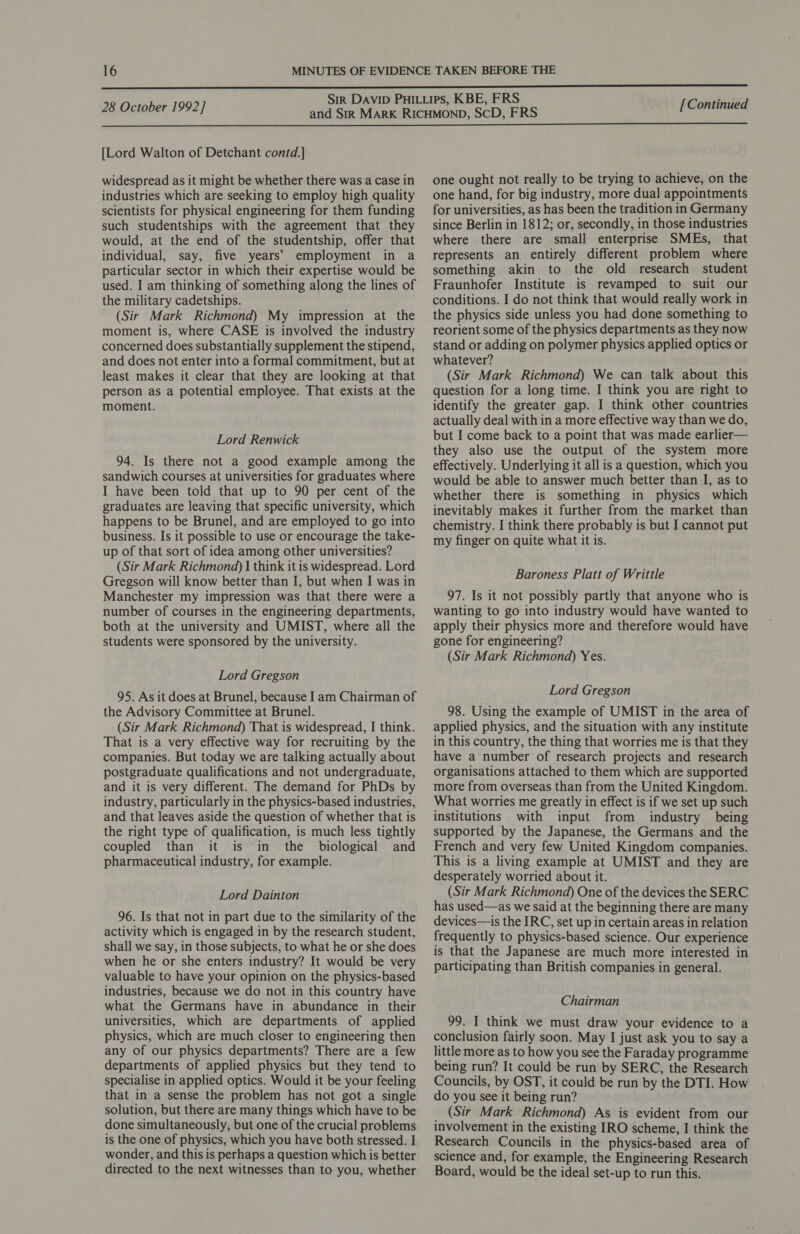  28 October 1992] [Continued  [Lord Walton of Detchant contd.] widespread as it might be whether there was a case in industries which are seeking to employ high quality scientists for physical engineering for them funding such studentships with the agreement that they would, at the end of the studentship, offer that individual, say, five years’ employment in a particular sector in which their expertise would be used. I am thinking of something along the lines of the military cadetships. (Sir Mark Richmond) My impression at the moment is, where CASE is involved the industry concerned does substantially supplement the stipend, and does not enter into a formal commitment, but at least makes it clear that they are looking at that person as a potential employee. That exists at the moment. Lord Renwick 94. Is there not a good example among the sandwich courses at universities for graduates where I have been told that up to 90 per cent of the graduates are leaving that specific university, which happens to be Brunel, and are employed to go into business. Is it possible to use or encourage the take- up of that sort of idea among other universities? (Sir Mark Richmond) | think it is widespread. Lord Gregson will know better than I, but when I was in Manchester my impression was that there were a number of courses in the engineering departments, both at the university and UMIST, where all the students were sponsored by the university. Lord Gregson 95. As it does at Brunel, because I am Chairman of the Advisory Committee at Brunel. (Sir Mark Richmond) That is widespread, I think. That is a very effective way for recruiting by the companies. But today we are talking actually about postgraduate qualifications and not undergraduate, and it is very different. The demand for PhDs by industry, particularly in the physics-based industries, and that leaves aside the question of whether that is the right type of qualification, is much less tightly coupled than it is in the biological and pharmaceutical industry, for example. Lord Dainton 96. Is that not in part due to the similarity of the activity which is engaged in by the research student, shall we say, in those subjects, to what he or she does when he or she enters industry? It would be very valuable to have your opinion on the physics-based industries, because we do not in this country have what the Germans have in abundance in their universities, which are departments of applied physics, which are much closer to engineering then any of our physics departments? There are a few departments of applied physics but they tend to specialise in applied optics. Would it be your feeling that in a sense the problem has not got a single solution, but there are many things which have to be done simultaneously, but one of the crucial problems is the one of physics, which you have both stressed. I wonder, and this is perhaps a question which is better directed to the next witnesses than to you, whether one ought not really to be trying to achieve, on the one hand, for big industry, more dual appointments for universities, as has been the tradition in Germany since Berlin in 1812; or, secondly, in those industries where there are small enterprise SMEs, that represents an entirely different problem where something akin to the old research student Fraunhofer Institute is revamped to suit our conditions. I do not think that would really work in the physics side unless you had done something to reorient some of the physics departments as they now stand or adding on polymer physics applied optics or whatever? (Sir Mark Richmond) We can talk about this question for a long time. I think you are right to identify the greater gap. I think other countries actually deal with in a more effective way than we do, but I come back to a point that was made earlier— they also use the output of the system more effectively. Underlying it all is a question, which you would be able to answer much better than I, as to whether there is something in physics which inevitably makes it further from the market than chemistry. I think there probably is but I cannot put my finger on quite what it is. Baroness Platt of Writtle 97. Is it not possibly partly that anyone who is wanting to go into industry would have wanted to apply their physics more and therefore would have gone for engineering? (Sir Mark Richmond) Yes. Lord Gregson 98. Using the example of UMIST in the area of applied physics, and the situation with any institute in this country, the thing that worries me is that they have a number of research projects and research organisations attached to them which are supported more from overseas than from the United Kingdom. What worries me greatly in effect is if we set up such institutions with input from industry being supported by the Japanese, the Germans and the French and very few United Kingdom companies. This is a living example at UMIST and they are desperately worried about it. (Sir Mark Richmond) One of the devices the SERC has used—as we said at the beginning there are many devices—is the IRC, set up in certain areas in relation frequently to physics-based science. Our experience is that the Japanese are much more interested in participating than British companies in general. Chairman 99. I think we must draw your evidence to a conclusion fairly soon. May I just ask you to say a little more as to how you see the Faraday programme being run? It could be run by SERC, the Research Councils, by OST, it could be run by the DTI. How do you see it being run? _ (Sir Mark Richmond) As is evident from our involvement in the existing IRO scheme, I think the Research Councils in the physics-based area of science and, for example, the Engineering Research Board, would be the ideal set-up to run this.