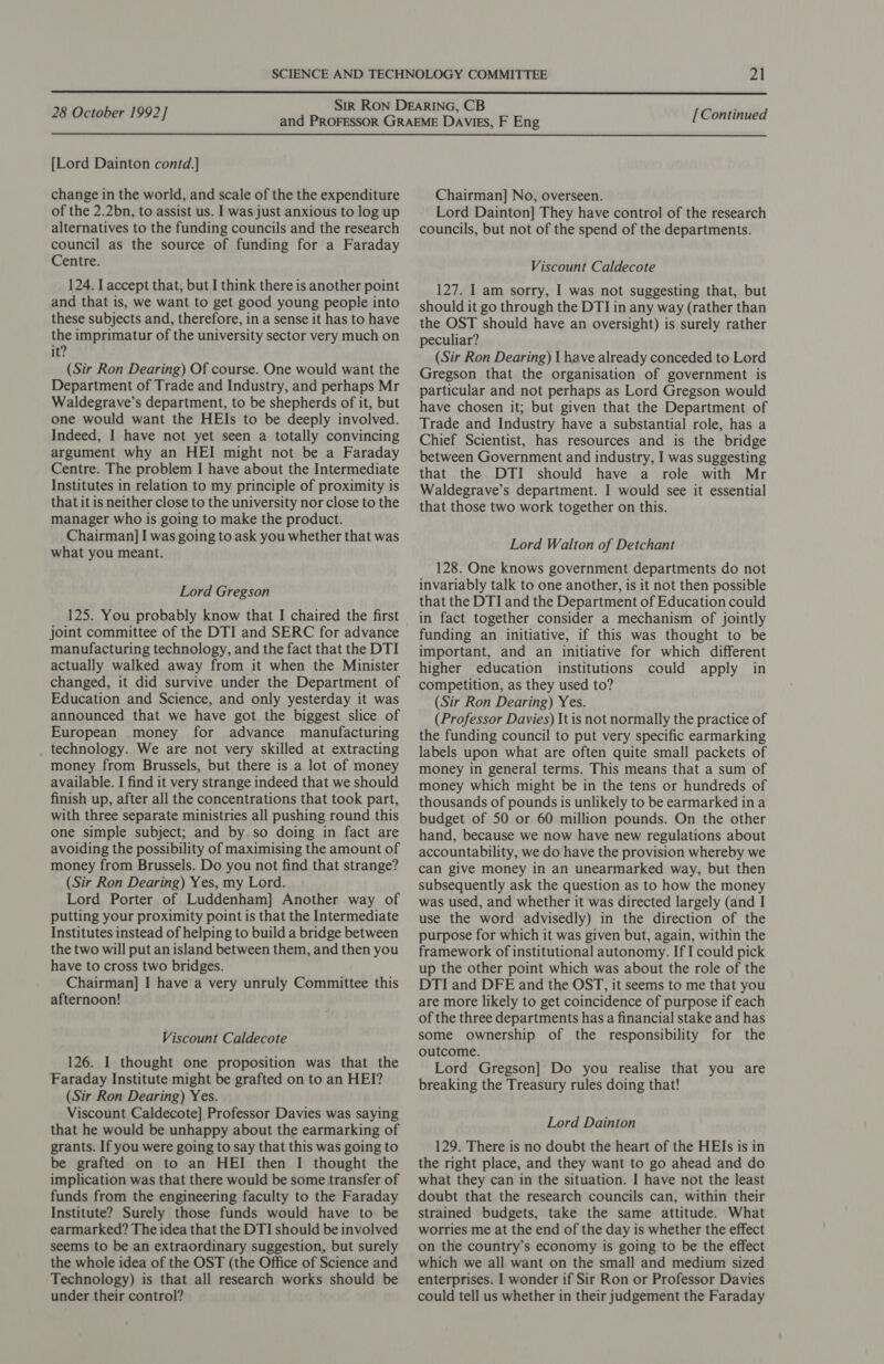  28 October 1992] [Continued  [Lord Dainton contd.]} change in the world, and scale of the the expenditure of the 2.2bn, to assist us. I was just anxious to log up alternatives to the funding councils and the research council as the source of funding for a Faraday Centre. 124. I accept that, but I think there is another point and that is, we want to get good young people into these subjects and, therefore, in a sense it has to have the imprimatur of the university sector very much on it? (Sir Ron Dearing) Of course. One would want the Department of Trade and Industry, and perhaps Mr Waldegrave’s department, to be shepherds of it, but one would want the HEIs to be deeply involved. Indeed, I have not yet seen a totally convincing argument why an HEI might not be a Faraday Centre. The problem I have about the Intermediate Institutes in relation to my principle of proximity is that it is neither close to the university nor close to the manager who is going to make the product. Chairman] I was going to ask you whether that was what you meant. Lord Gregson 125. You probably know that I chaired the first joint committee of the DTI and SERC for advance manufacturing technology, and the fact that the DTI actually walked away from it when the Minister changed, it did survive under the Department of Education and Science, and only yesterday it was announced that we have got the biggest slice of European money for advance manufacturing technology. We are not very skilled at extracting money from Brussels, but there is a lot of money available. I find it very strange indeed that we should finish up, after all the concentrations that took part, with three separate ministries all pushing round this one simple subject; and by so doing in fact are avoiding the possibility of maximising the amount of money from Brussels. Do you not find that strange? (Sir Ron Dearing) Yes, my Lord. Lord Porter of Luddenham] Another way of putting your proximity point is that the Intermediate Institutes instead of helping to build a bridge between the two will put an island between them, and then you have to cross two bridges. Chairman] I have a very unruly Committee this afternoon! Viscount Caldecote 126. I thought one proposition was that the Faraday Institute might be grafted on to an HEI? (Sir Ron Dearing) Yes. Viscount Caldecote] Professor Davies was saying that he would be unhappy about the earmarking of grants. If you were going to say that this was going to be grafted on to an HEI then I thought the implication was that there would be some transfer of funds from the engineering faculty to the Faraday Institute? Surely those funds would have to be earmarked? The idea that the DTI should be involved seems to be an extraordinary suggestion, but surely the whole idea of the OST (the Office of Science and Technology) is that all research works should be under their control? Chairman] No, overseen. Lord Dainton] They have control of the research councils, but not of the spend of the departments. Viscount Caldecote 127. I am sorry, I was not suggesting that, but should it go through the DTI in any way (rather than the OST should have an oversight) is surely rather peculiar? (Sir Ron Dearing) I have already conceded to Lord Gregson that the organisation of government is particular and not perhaps as Lord Gregson would have chosen it; but given that the Department of Trade and Industry have a substantial role, has a Chief Scientist, has resources and is the bridge between Government and industry, I was suggesting that the DTI should have a role with Mr Waldegrave’s department. I would see it essential that those two work together on this. Lord Walton of Detchant 128. One knows government departments do not invariably talk to one another, is it not then possible that the DTI and the Department of Education could in fact together consider a mechanism of jointly funding an initiative, if this was thought to be important, and an initiative for which different higher education institutions could apply in competition, as they used to? (Sir Ron Dearing) Yes. (Professor Davies) It is not normally the practice of the funding council to put very specific earmarking labels upon what are often quite small packets of money in general terms. This means that a sum of money which might be in the tens or hundreds of thousands of pounds is unlikely to be earmarked ina budget of 50 or 60 million pounds. On the other hand, because we now have new regulations about accountability, we do have the provision whereby we can give money in an unearmarked way, but then subsequently ask the question as to how the money was used, and whether it was directed largely (and I use the word advisedly) in the direction of the purpose for which it was given but, again, within the framework of institutional autonomy. If I could pick up the other point which was about the role of the DTI and DFE and the OST, it seems to me that you are more likely to get coincidence of purpose if each of the three departments has a financial stake and has some ownership of the responsibility for the outcome. Lord Gregson] Do you realise that you are breaking the Treasury rules doing that! Lord Dainton 129. There is no doubt the heart of the HEIs is in the right place, and they want to go ahead and do what they can in the situation. I have not the least doubt that the research councils can, within their strained budgets, take the same attitude. What worries me at the end of the day is whether the effect on the country’s economy is going to be the effect which we all want on the small and medium sized enterprises. I wonder if Sir Ron or Professor Davies could tell us whether in their judgement the Faraday