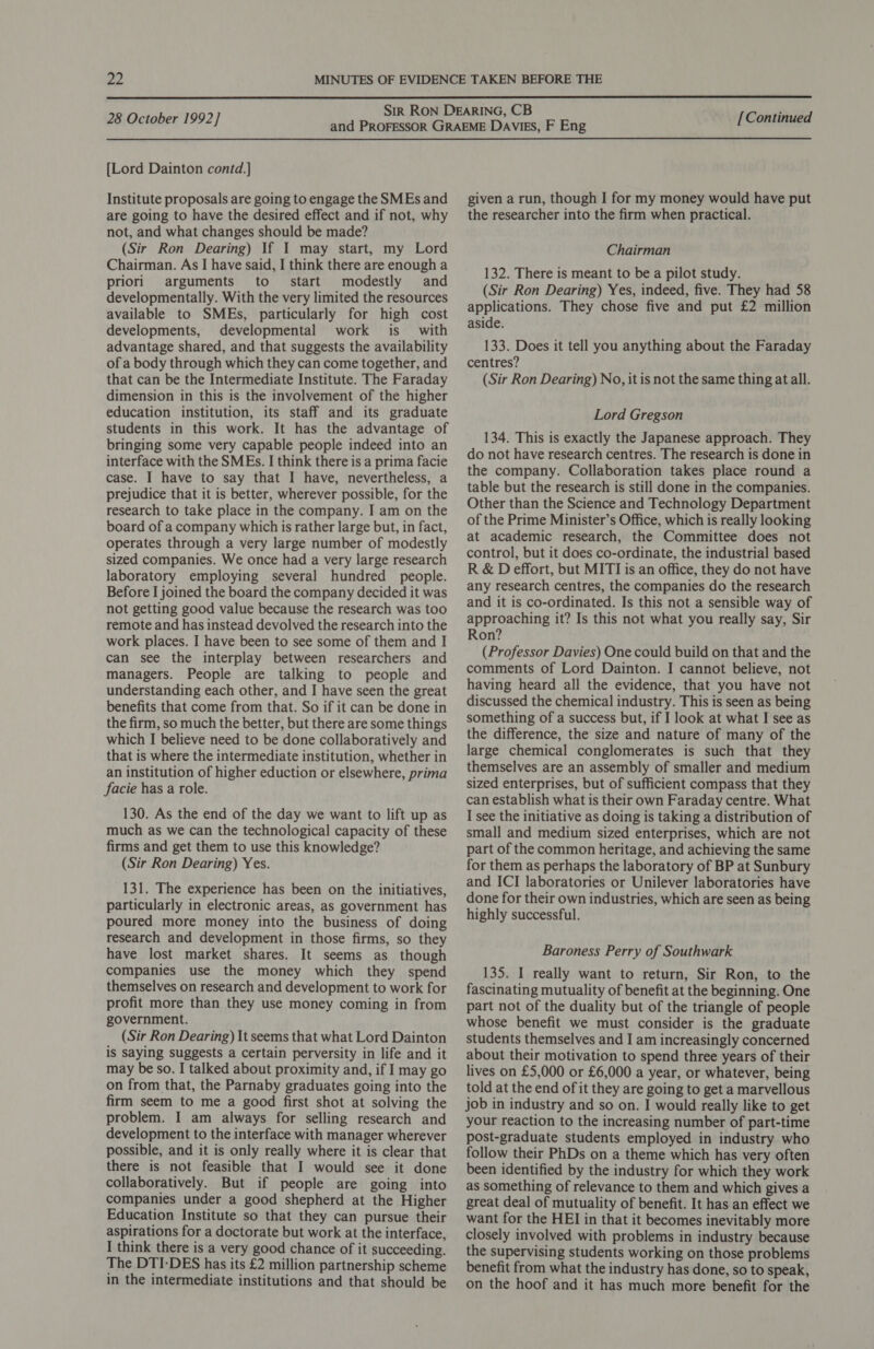  28 October 1992] [Lord Dainton contd.] Institute proposals are going to engage the SMEs and are going to have the desired effect and if not, why not, and what changes should be made? (Sir Ron Dearing) If I may start, my Lord Chairman. As I have said, I think there are enough a priori arguments to. start modestly and developmentally. With the very limited the resources available to SMEs, particularly for high cost developments, developmental work is with advantage shared, and that suggests the availability of a body through which they can come together, and that can be the Intermediate Institute. The Faraday dimension in this is the involvement of the higher education institution, its staff and its graduate students in this work. It has the advantage of bringing some very capable people indeed into an interface with the SMEs. I think there is a prima facie case. I have to say that I have, nevertheless, a prejudice that it is better, wherever possible, for the research to take place in the company. I am on the board of a company which 1s rather large but, in fact, operates through a very large number of modestly sized companies. We once had a very large research laboratory employing several hundred people. Before I joined the board the company decided it was not getting good value because the research was too remote and has instead devolved the research into the work places. I have been to see some of them and I can see the interplay between researchers and managers. People are talking to people and understanding each other, and I have seen the great benefits that come from that. So if it can be done in the firm, so much the better, but there are some things which I believe need to be done collaboratively and that is where the intermediate institution, whether in an institution of higher eduction or elsewhere, prima facie has a role. 130. As the end of the day we want to lift up as much as we can the technological capacity of these firms and get them to use this knowledge? (Sir Ron Dearing) Yes. 131. The experience has been on the initiatives, particularly in electronic areas, as government has poured more money into the business of doing research and development in those firms, so they have lost market shares. It seems as though companies use the money which they spend themselves on research and development to work for profit more than they use money coming in from government. (Sir Ron Dearing) It seems that what Lord Dainton is saying suggests a certain perversity in life and it may be so. I talked about proximity and, if I may go on from that, the Parnaby graduates going into the firm seem to me a good first shot at solving the problem. I am always for selling research and development to the interface with manager wherever possible, and it is only really where it is clear that there is not feasible that I would see it done collaboratively. But if people are going into companies under a good shepherd at the Higher Education Institute so that they can pursue their aspirations for a doctorate but work at the interface, I think there is a very good chance of it succeeding. The DTI-DES has its £2 million partnership scheme in the intermediate institutions and that should be [Continued given a run, though I for my money would have put the researcher into the firm when practical. Chairman 132. There is meant to be a pilot study. (Sir Ron Dearing) Yes, indeed, five. They had 58 applications. They chose five and put £2 million aside. 133. Does it tell you anything about the Faraday centres? (Sir Ron Dearing) No, it is not the same thing at all. Lord Gregson 134. This is exactly the Japanese approach. They do not have research centres. The research is done in the company. Collaboration takes place round a table but the research is still done in the companies. Other than the Science and Technology Department of the Prime Minister’s Office, which is really looking at academic research, the Committee does not control, but it does co-ordinate, the industrial based R &amp; Deffort, but MITI is an office, they do not have any research centres, the companies do the research and it is co-ordinated. Is this not a sensible way of approaching it? Is this not what you really say, Sir Ron? (Professor Davies) One could build on that and the comments of Lord Dainton. I cannot believe, not having heard all the evidence, that you have not discussed the chemical industry. This is seen as being something of a success but, if I look at what I see as the difference, the size and nature of many of the large chemical conglomerates is such that they themselves are an assembly of smaller and medium sized enterprises, but of sufficient compass that they can establish what is their own Faraday centre. What I see the initiative as doing is taking a distribution of small and medium sized enterprises, which are not part of the common heritage, and achieving the same for them as perhaps the laboratory of BP at Sunbury and ICI laboratories or Unilever laboratories have done for their own industries, which are seen as being highly successful. Baroness Perry of Southwark 135. I really want to return, Sir Ron, to the fascinating mutuality of benefit at the beginning. One part not of the duality but of the triangle of people whose benefit we must consider is the graduate students themselves and I am increasingly concerned about their motivation to spend three years of their lives on £5,000 or £6,000 a year, or whatever, being told at the end of it they are going to get a marvellous job in industry and so on. I would really like to get your reaction to the increasing number of part-time post-graduate students employed in industry who follow their PhDs on a theme which has very often been identified by the industry for which they work as something of relevance to them and which gives a great deal of mutuality of benefit. It has an effect we want for the HEI in that it becomes inevitably more closely involved with problems in industry because the supervising students working on those problems benefit from what the industry has done, so to speak, on the hoof and it has much more benefit for the