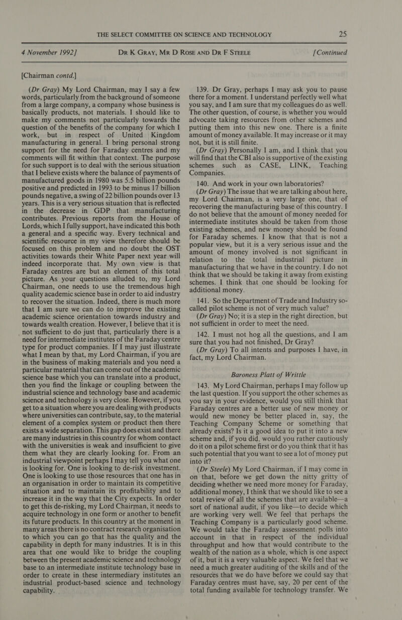 [Chairman contd.] (Dr Gray) My Lord Chairman, may I say a few words, particularly from the background of someone from a large company, a company whose business is basically products, not materials. I should like to make my comments not particularly towards the question of the benefits of the company for which I work, but in respect of United Kingdom manufacturing in general. I bring personal strong support for the need for Faraday centres and my comments will fit within that context. The purpose for such support is to deal with the serious situation that I believe exists where the balance of payments of manufactured goods in 1980 was 5.5 billion pounds positive and predicted in 1993 to be minus 17 billion pounds negative, a swing of 22 billion pounds over 13 years. This is a very serious situation that is reflected in the decrease in GDP that manufacturing contributes. Previous reports from the House of Lords, which I fully support, have indicated this both a general and a specific way. Every technical and scientific resource in my view therefore should be focused on this problem and no doubt the OST activities towards their White Paper next year will indeed incorporate that. My own view is that Faraday centres are but an element of this total picture. As your questions alluded to, my Lord Chairman, one needs to use the tremendous high quality academic science base in order to aid industry to recover the situation. Indeed, there is much more that I am sure we can do to improve the existing academic science orientation towards industry and towards wealth creation. However, I believe that it is not sufficient to do just that, particularly there is a need for intermediate institutes of the Faraday centre type for product companies. If I may just illustrate what I mean by that, my Lord Chairman, if you are in the business of making materials and you need a particular material that can come out of the academic science base which you can translate into a product, then you find the linkage or coupling between the industrial science and technology base and academic science and technology is very close. However, if you get toa situation where you are dealing with products where universities can contribute, say, to the material element of a complex system or product then there exists a wide separation. This gap does exist and there are many industries in this country for whom contact with the universities is weak and insufficient to give them what they are clearly looking for. From an industrial viewpoint perhaps I may tell you what one is looking for. One is looking to de-risk investment. One is looking to use those resources that one has in an organisation in order to maintain its competitive situation and to maintain its profitability and to increase it in the way that the City expects. In order to get this de-risking, my Lord Chairman, it needs to acquire technology in one form or another to benefit its future products. In this country at the moment in many areas there is no contract research organisation to which you can go that has the quality and the capability in depth for many industries. It is in this area that one would like to bridge the coupling between the present academic science and technology base to an intermediate institute technology base in order to create in these intermediary institutes an industrial product-based science and technology capability. 139. Dr Gray, perhaps I may ask you to pause there for a moment. I understand perfectly well what you say, and I am sure that my colleagues do as well. The other question, of course, is whether you would advocate taking resources from other schemes and putting them into this new one. There is a finite amount of money available. It may increase or it may not, but it is still finite. (Dr Gray) Personally I am, and I think that you will find that the CBI also is supportive of the existing schemes such as CASE, LINK, Teaching Companies. 140. And work in your own laboratories? (Dr Gray) The issue that we are talking about here, my Lord Chairman, is a very large one, that of recovering the manufacturing base of this country. I do not believe that the amount of money needed for intermediate institutes should be taken from those existing schemes, and new money should be found for Faraday schemes. I know that that is not a popular view, but it is a very serious issue and the amount of money involved is not significant in relation to the total industrial picture in manufacturing that we have in the country. I do not think that we should be taking it away from existing schemes. I think that one should be looking for additional money. 141. So the Department of Trade and Industry so- called pilot scheme is not of very much value? (Dr Gray) No; it is a step in the right direction, but not sufficient in order to meet the need. 142. I must not hog all the questions, and I am sure that you had not finished, Dr Gray? (Dr Gray) To all intents and purposes I have, in fact, my Lord Chairman. Baroness Platt of Writtle 143. My Lord Chairman, perhaps I may follow up the last question. If you support the other schemes as you say in your evidence, would you still think that Faraday centres are a better use of new money or would new money be better placed in, say, the Teaching Company Scheme or something that already exists? Is it a good idea to put it into a new scheme and, if you did, would you rather cautiously do it ona pilot scheme first or do you think that it has such potential that you want to see a lot of money put into it? (Dr Steele) My Lord Chairman, if I may come in on that, before we get down the nitty gritty of deciding whether we need more money for Faraday, additional money, I think that we should like to see a total review of all the schemes that are available—a sort of national audit, if you like—to decide which are working very well. We feel that perhaps the Teaching Company is a particularly good scheme. We would take the Faraday assessment polls into account in that in respect of the individual throughput and how that would contribute to the wealth of the nation as a whole, which is one aspect of it, but it is a very valuable aspect. We feel that we need a much greater auditing of the skills and of the resources that we do have before we could say that Faraday centres must have, say, 20 per cent of the total funding available for technology transfer. We