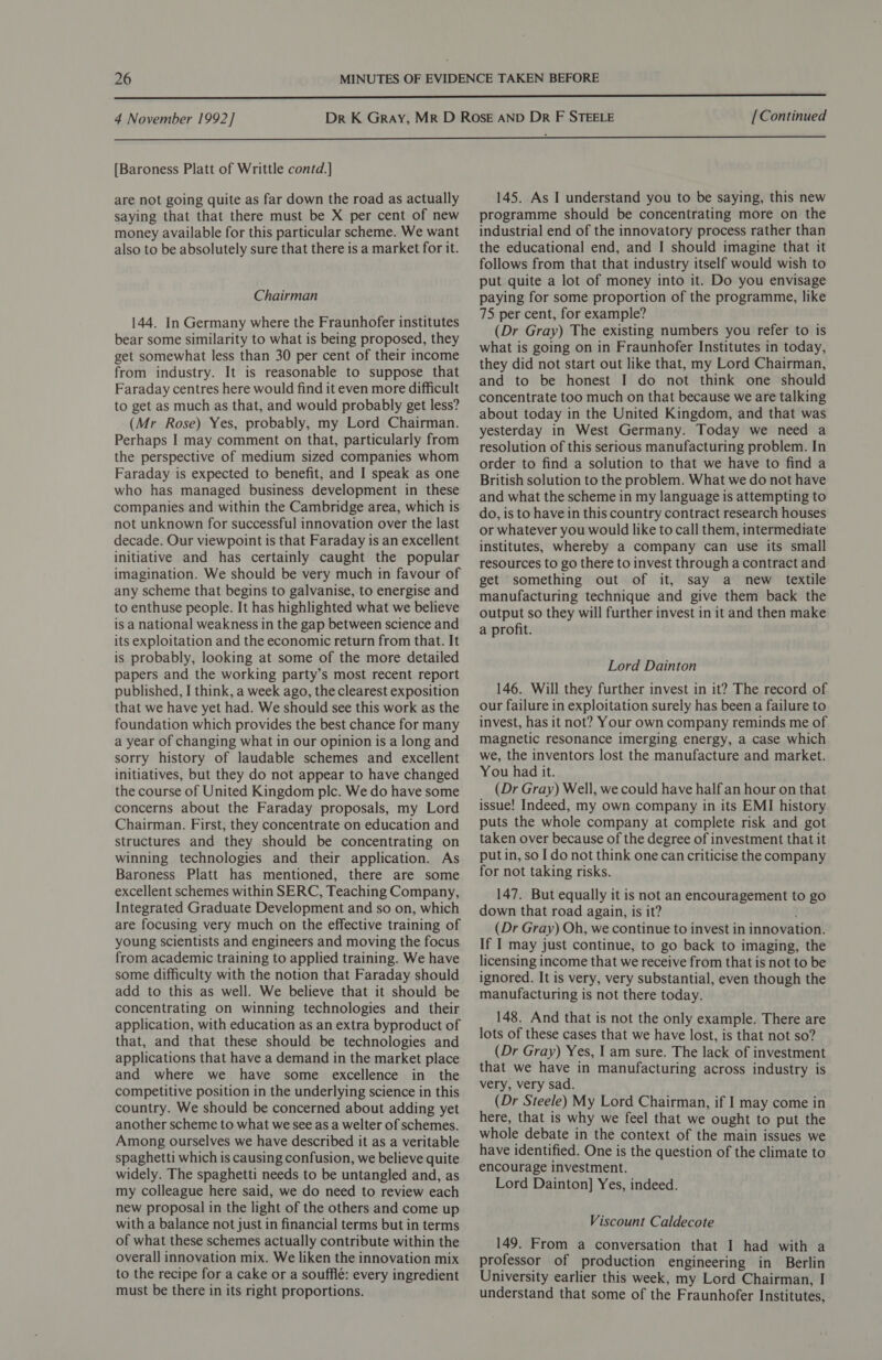  4 November 1992] [Continued  [Baroness Platt of Writtle contd.] are not going quite as far down the road as actually saying that that there must be X per cent of new money available for this particular scheme. We want also to be absolutely sure that there is a market for it. Chairman 144. In Germany where the Fraunhofer institutes bear some similarity to what is being proposed, they get somewhat less than 30 per cent of their income from industry. It is reasonable to suppose that Faraday centres here would find it even more difficult to get as much as that, and would probably get less? (Mr Rose) Yes, probably, my Lord Chairman. Perhaps I may comment on that, particularly from the perspective of medium sized companies whom Faraday is expected to benefit, and I speak as one who has managed business development in these companies and within the Cambridge area, which is not unknown for successful innovation over the last decade. Our viewpoint is that Faraday is an excellent initiative and has certainly caught the popular imagination. We should be very much in favour of any scheme that begins to galvanise, to energise and to enthuse people. It has highlighted what we believe is a national weakness in the gap between science and its exploitation and the economic return from that. It is probably, looking at some of the more detailed papers and the working party’s most recent report published, I think, a week ago, the clearest exposition that we have yet had. We should see this work as the foundation which provides the best chance for many a year of changing what in our opinion is a long and sorry history of laudable schemes and excellent initiatives, but they do not appear to have changed the course of United Kingdom plc. We do have some concerns about the Faraday proposals, my Lord Chairman. First, they concentrate on education and structures and they should be concentrating on winning technologies and their application. As Baroness Platt has mentioned, there are some excellent schemes within SERC, Teaching Company, Integrated Graduate Development and so on, which are focusing very much on the effective training of young scientists and engineers and moving the focus from academic training to applied training. We have some difficulty with the notion that Faraday should add to this as well. We believe that it should be concentrating on winning technologies and their application, with education as an extra byproduct of that, and that these should be technologies and applications that have a demand in the market place and where we have some excellence in the competitive position in the underlying science in this country. We should be concerned about adding yet another scheme to what we see as a welter of schemes. Among ourselves we have described it as a veritable spaghetti which is causing confusion, we believe quite widely. The spaghetti needs to be untangled and, as my colleague here said, we do need to review each new proposal in the light of the others and come up with a balance not just in financial terms but in terms of what these schemes actually contribute within the overall innovation mix. We liken the innovation mix to the recipe for a cake or a soufflé: every ingredient must be there in its right proportions. 145. As I understand you to be saying, this new programme should be concentrating more on the industrial end of the innovatory process rather than the educational end, and I should imagine that it follows from that that industry itself would wish to put quite a lot of money into it. Do you envisage paying for some proportion of the programme, like 75 per cent, for example? (Dr Gray) The existing numbers you refer to is what is going on in Fraunhofer Institutes in today, they did not start out like that, my Lord Chairman, and to be honest I do not think one should concentrate too much on that because we are talking about today in the United Kingdom, and that was yesterday in West Germany. Today we need a resolution of this serious manufacturing problem. In order to find a solution to that we have to find a British solution to the problem. What we do not have and what the scheme in my language is attempting to do, is to have in this country contract research houses or whatever you would like to call them, intermediate institutes, whereby a company can use its small resources to go there to invest through a contract and get something out of it, say a new textile manufacturing technique and give them back the output so they will further invest in it and then make a profit. Lord Dainton 146. Will they further invest in it? The record of our failure in exploitation surely has been a failure to invest, has it not? Your own company reminds me of magnetic resonance imerging energy, a case which we, the inventors lost the manufacture and market. You had it. (Dr Gray) Well, we could have half an hour on that issue! Indeed, my own company in its EMI history puts the whole company at complete risk and got taken over because of the degree of investment that it put in, so I do not think one can criticise the company for not taking risks. 147. But equally it is not an encouragement to go down that road again, is it? (Dr Gray) Oh, we continue to invest in innovation. If I may just continue, to go back to imaging, the licensing income that we receive from that is not to be ignored. It is very, very substantial, even though the manufacturing is not there today. 148. And that is not the only example. There are lots of these cases that we have lost, is that not so? (Dr Gray) Yes, I am sure. The lack of investment that we have in manufacturing across industry is very, very sad. (Dr Steele) My Lord Chairman, if I may come in here, that is why we feel that we ought to put the whole debate in the context of the main issues we have identified. One is the question of the climate to encourage investment. Lord Dainton] Yes, indeed. Viscount Caldecote 149. From a conversation that I had with a professor of production engineering in Berlin University earlier this week, my Lord Chairman, I understand that some of the Fraunhofer Institutes,