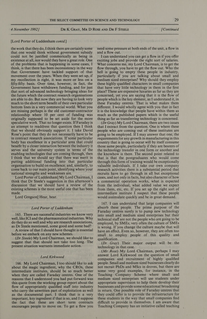 [Lord Porter of Luddenham contd.]} the work that they do, I think there are certainly some that one would think without government subsidy could not be justified commerically as being in existence at all, nor would they have a great role. One of the problems that is happening in some cases, I think, is that there has been inconsistency in the way that Government have tackled support of that movement over the years. When they were set up, if my recollection is right, it was more or less on a fifty:fifty basis. Over time, however, in fact, the Government have withdrawn funding, and for just that sort of advanced technology bringing ideas for the future which the contract research organisations are able to do. But now they are having to look very much to the short term benefit of their own particular bottom lines in a very commercial world. What you are missing perhaps is the old customer-contractor relationship where 10 per cent of funding was originally supposed to be set aside for the more speculative work. That no longer exists. If Faraday is an attempt to readdress that question then I think that we should obviously support it. I take David Rose’s point that they do not necessarily have to be in contract research associations. If some particular body has excellence in a particular area that could benefit by a closer interaction between the industry it serves and the university system in terms of the enabling technologies that are coming through, then I think that we should say that there was merit in putting additional funding into that particular organisation to build on excellence; and, similarly, to come back to our main point, identifying where your national strengths and weaknesses are. Lord Porter of Luddenham] My Lord Chairman, I think that Dr Steele’s suggestion in this afternoon’s discussion that we should have a review of the existing schemes is the most useful one that has been made. Lord Gregson] Hear, hear. Lord Porter of Luddenham 165. There are successful industries we know very well, like ICI and the pharmaceutical industries. Why do they do so well and why are research associations, as Dr Steele mentioned, some good and some bad? A review of that I should have thought is essential before we embark on any new schemes. (Dr Steele) My Lord Chairman, we should like to suggest that that should not take too long. The present situation warrants immediate action. Lord Kirkwood 166. My Lord Chairman, I too should like to ask about the magic ingredient, why the CROs, these intermediate institutes, should be so much better when they are called Faraday centres. One of the reasons that I understood you had put forward was this quote from the working group report about the flow of appropriately qualified staff into industry who carry the unwritten part of exploitation as well as the documental part. I think that is a very important, key ingredient if that is so, and I suppose the fact that these are short term contracts encourages people to move on. To get a flow you need some pressure at both ends of the unit, a flow in and a flow out. I can understand you can get a flow in if you offer exciting jobs and provide the right sort of salaries. What concerns me, my Lord Chairman, is to get the flow through, you have to get the flow out. Who the hell is going to empty these people in industry, particularly if you are talking about small and medium sized enterprises? Why should they employ these highly qualified characters in small companies that have very little technology in them in the first place? These are expensive luxuries as far as they are concerned, yet you are saying that it is the flow of people which is the key element, as I understand it, in these Faraday centres. That is what makes them different. I would wholly agree with you that in fact it is the knowledge that people have within them as much as the published papers which is the useful thing as far as transferring technology is concerned. (Dr Gray) My Lord Chairman, there are two issues that I extract from the question. One is where these people who are coming out of these institutes are going to be employed. If I may answer that one, the requirements for any growth in manufacturing in this country that is going to occur will by itself consume those same people, particularly if they are bearers of the technology transfer in one form or another and the knowhow is there. The second point related to that is that the postgraduates who would come through this form of training would be exceptionally valuable individuals. If I take our own company research activities there is a substantial period that recruits have to go through in all but exceptional cases, and not only in facts, but also character of how a commercial operation works, what is expected from the individual, what added value we expect from them, etc, etc. If you set up the right sort of intermediate institute I suspect that these people would assimulate quickly and be in great demand. 167. I can understand that large companies will absorb these people. The prime purpose of the Faraday centres surely is to pump new technology into small and medium sized enterprises but their technical staff are not the people who are going to be employed, by SMEs; very often the culture of SMEs is wrong. If you change the culture maybe that will have an effect. Even so, however, they are often too small to employ people of this quality and qualification. (Dr Gray) Their major output will be the technology in that case. (Mr Rose) My Lord Chairman, perhaps I may answer Lord Kirkwood on the question of small companies and recruitment of highly qualified people. Small and medium sized businesses clearly do not recruit PhDs and MScs in droves, but there are some very good examples, for instance, in the Teaching Company Scheme where small and medium sized enterprises will use students under appropriate supervision to help them develop their businesses and provide some educational broadening in return. One possible role of Faraday centres that they could offer is to provide the infrastructure for these students in the way that small companies find difficult to provide in themselves. I am aware that Teaching Company has an initiative called teaching