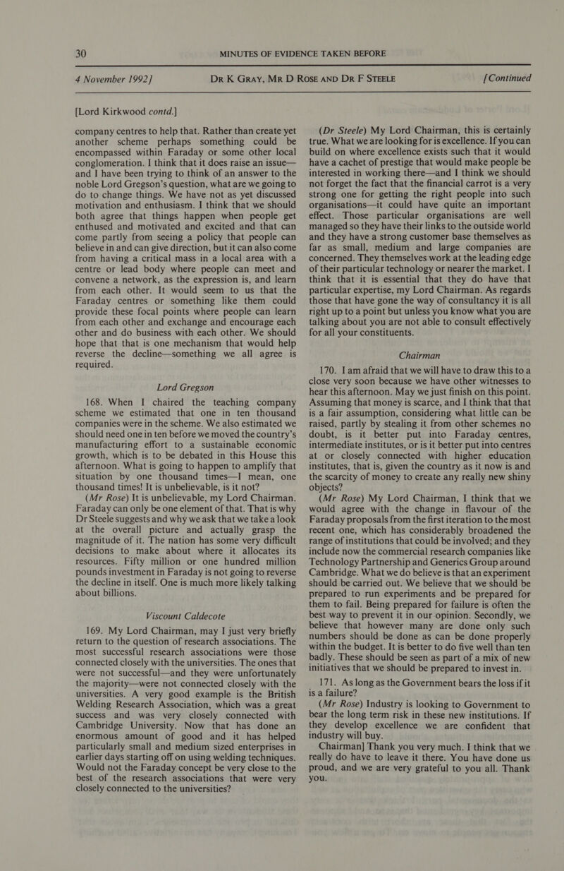  4 November 1992] [Continued  [Lord Kirkwood contd.] company centres to help that. Rather than create yet another scheme perhaps something could be encompassed within Faraday or some other local conglomeration. I think that it does raise an issue— and I have been trying to think of an answer to the noble Lord Gregson’s question, what are we going to do to change things. We have not as yet discussed motivation and enthusiasm. I think that we should both agree that things happen when people get enthused and motivated and excited and that can come partly from seeing a policy that people can believe in and can give direction, but it can also come from having a critical mass in a local area with a centre or lead body where people can meet and convene a network, as the expression is, and learn from each other. It would seem to us that the Faraday centres or something like them could provide these focal points where people can learn from each other and exchange and encourage each other and do business with each other. We should hope that that is one mechanism that would help reverse the decline—something we all agree is required. Lord Gregson 168. When I chaired the teaching company scheme we estimated that one in ten thousand companies were in the scheme. We also estimated we should need one in ten before we moved the country’s manufacturing effort to a sustainable economic growth, which is to be debated in this House this afternoon. What is going to happen to amplify that situation by one thousand times—I mean, one thousand times! It is unbelievable, is it not? (Mr Rose) It is unbelievable, my Lord Chairman. Faraday can only be one element of that. That is why Dr Steele suggests and why we ask that we take a look at the overall picture and actually grasp the magnitude of it. The nation has some very difficult decisions to make about where it allocates its resources. Fifty million or one hundred million pounds investment in Faraday is not going to reverse the decline in itself. One is much more likely talking about billions. Viscount Caldecote 169. My Lord Chairman, may I just very briefly return to the question of research associations. The most successful research associations were those connected closely with the universities. The ones that were not successful—and they were unfortunately the majority—were not connected closely with the universities. A very good example is the British Welding Research Association, which was a great success and was very closely connected with Cambridge University. Now that has done an enormous amount of good and it has helped particularly small and medium sized enterprises in earlier days starting off on using welding techniques. Would not the Faraday concept be very close to the best of the research associations that were very closely connected to the universities? (Dr Steele) My Lord Chairman, this is certainly true. What we are looking for is excellence. If youcan build on where excellence exists such that it would have a cachet of prestige that would make people be interested in working there—and I think we should not forget the fact that the financial carrot is a very strong one for getting the right people into such organisations—it could have quite an important effect. Those particular organisations are well managed so they have their links to the outside world and they have a strong customer base themselves as far as small, medium and large companies are concerned. They themselves work at the leading edge of their particular technology or nearer the market. I think that it is essential that they do have that particular expertise, my Lord Chairman. As regards those that have gone the way of consultancy it is all right up to a point but unless you know what you are talking about you are not able to consult effectively for all your constituents. Chairman 170. I am afraid that we will have to draw this toa close very soon because we have other witnesses to hear this afternoon. May we just finish on this point. Assuming that money is scarce, and I think that that is a fair assumption, considering what little can be raised, partly by stealing it from other schemes no doubt, is it better put into Faraday centres, intermediate institutes, or is it better put into centres at or closely connected with higher education institutes, that is, given the country as it now is and the scarcity of money to create any really new shiny objects? (Mr Rose) My Lord Chairman, I think that we would agree with the change in flavour of the Faraday proposals from the first iteration to the most recent one, which has considerably broadened the range of institutions that could be involved; and they include now the commercial research companies like Technology Partnership and Generics Group around Cambridge. What we do believe is that an experiment should be carried out. We believe that we should be prepared to run experiments and be prepared for them to fail. Being prepared for failure is often the best way to prevent it in our opinion. Secondly, we believe that however many are done only such numbers should be done as can be done properly within the budget. It is better to do five well than ten badly. These should be seen as part of a mix of new initiatives that we should be prepared to invest in. 171. As long as the Government bears the loss if it is a failure? (Mr Rose) Industry is looking to Government to bear the long term risk in these new institutions. If they develop excellence we are confident that industry will buy. Chairman] Thank you very much. I think that we really do have to leave it there. You have done us proud, and we are very grateful to you all. Thank you.