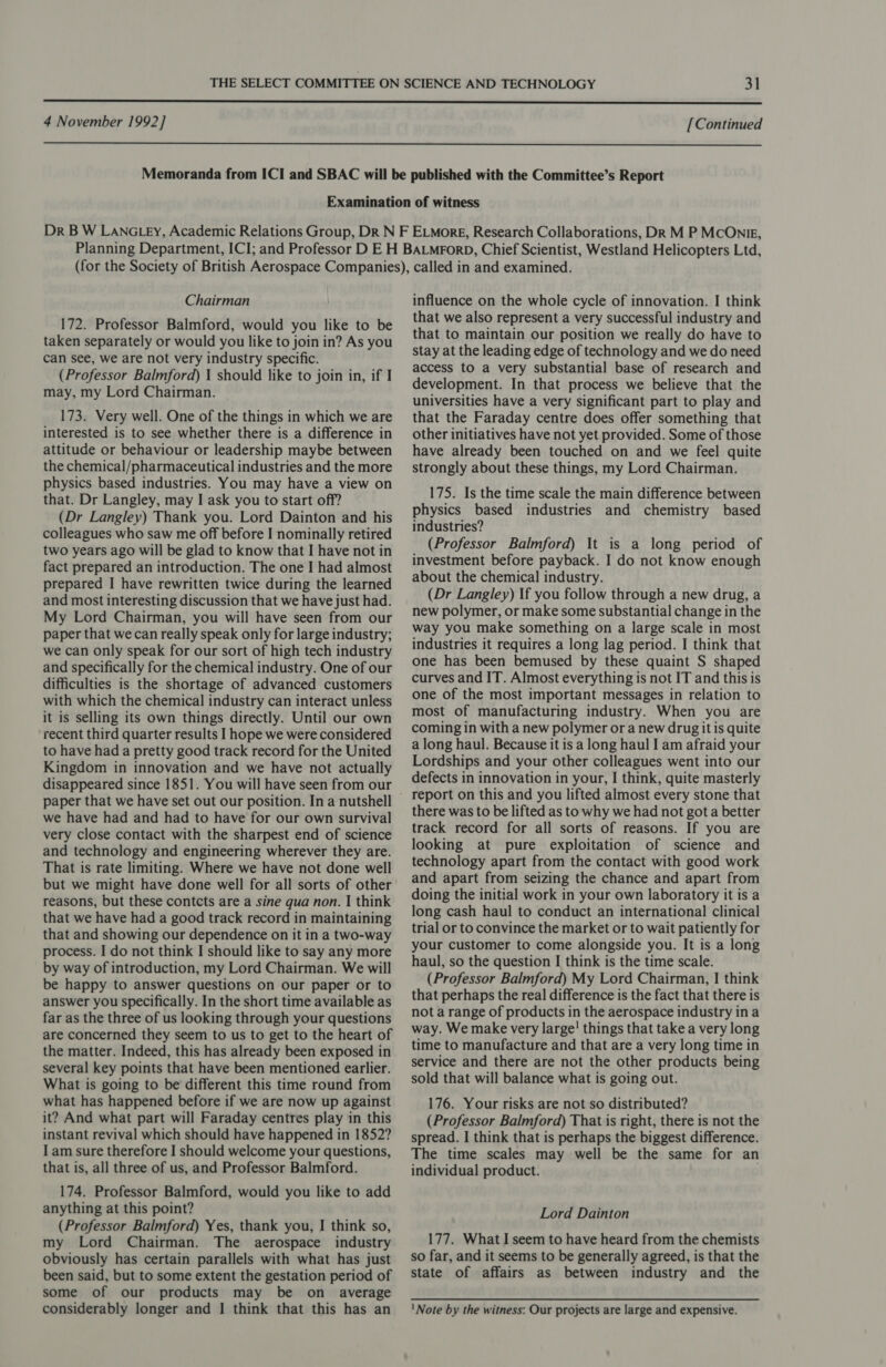  4 November 1992] [Continued  Chairman 172. Professor Balmford, would you like to be taken separately or would you like to join in? As you can see, we are not very industry specific. (Professor Balmford) 1 should like to join in, if I may, my Lord Chairman. 173. Very well. One of the things in which we are interested is to see whether there is a difference in attitude or behaviour or leadership maybe between the chemical/pharmaceutical industries and the more physics based industries. You may have a view on that. Dr Langley, may I ask you to start off? (Dr Langley) Thank you. Lord Dainton and his colleagues who saw me off before I nominally retired two years ago will be glad to know that I have not in fact prepared an introduction. The one I had almost prepared I have rewritten twice during the learned and most interesting discussion that we have just had. My Lord Chairman, you will have seen from our paper that we can really speak only for large industry; we can only speak for our sort of high tech industry and specifically for the chemical industry. One of our difficulties is the shortage of advanced customers with which the chemical industry can interact unless it is selling its own things directly. Until our own recent third quarter results I hope we were considered to have had a pretty good track record for the United Kingdom in innovation and we have not actually disappeared since 1851. You will have seen from our paper that we have set out our position. In a nutshell we have had and had to have for our own survival very close contact with the sharpest end of science and technology and engineering wherever they are. That is rate limiting. Where we have not done well but we might have done well for all sorts of other reasons, but these contcts are a sine qua non. I think that we have had a good track record in maintaining that and showing our dependence on it in a two-way process. I do not think I should like to say any more by way of introduction, my Lord Chairman. We will be happy to answer questions on our paper or to answer you specifically. In the short time available as far as the three of us looking through your questions are concerned they seem to us to get to the heart of the matter. Indeed, this has already been exposed in several key points that have been mentioned earlier. What is going to be different this time round from what has happened before if we are now up against it? And what part will Faraday centres play in this instant revival which should have happened in 1852? I am sure therefore I should welcome your questions, that is, all three of us, and Professor Balmford. 174. Professor Balmford, would you like to add anything at this point? (Professor Balmford) Yes, thank you, I think so, my Lord Chairman. The aerospace industry obviously has certain parallels with what has just been said, but to some extent the gestation period of some of our products may be on average considerably longer and | think that this has an influence on the whole cycle of innovation. I think that we also represent a very successful industry and that to maintain our position we really do have to stay at the leading edge of technology and we do need access to a very substantial base of research and development. In that process we believe that the universities have a very significant part to play and that the Faraday centre does offer something that other initiatives have not yet provided. Some of those have already been touched on and we feel quite strongly about these things, my Lord Chairman. 175. Is the time scale the main difference between physics based industries and chemistry based industries? (Professor Balmford) It is a long period of investment before payback. I do not know enough about the chemical industry. (Dr Langley) If you follow through a new drug, a new polymer, or make some substantial change in the way you make something on a large scale in most industries it requires a long lag period. I think that one has been bemused by these quaint S shaped curves and IT. Almost everything is not IT and this is one of the most important messages in relation to most of manufacturing industry. When you are coming in with a new polymer or a new drug it is quite a long haul. Because it is a long haul I am afraid your Lordships and your other colleagues went into our defects in innovation in your, I think, quite masterly there was to be lifted as to why we had not got a better track record for all sorts of reasons. If you are looking at pure exploitation of science and technology apart from the contact with good work and apart from seizing the chance and apart from doing the initial work in your own laboratory it is a long cash haul to conduct an international clinical trial or to convince the market or to wait patiently for your customer to come alongside you. It is a long haul, so the question I think is the time scale. (Professor Balmford) My Lord Chairman, I think that perhaps the real difference is the fact that there is not a range of products in the aerospace industry in a way. We make very large! things that take a very long time to manufacture and that are a very long time in service and there are not the other products being sold that will balance what is going out. 176. Your risks are not so distributed? (Professor Balmford) That is right, there is not the spread. I think that is perhaps the biggest difference. The time scales may well be the same for an individual product. | Lord Dainton 177. What I seem to have heard from the chemists so far, and it seems to be generally agreed, is that the state of affairs as between industry and the 'Note by the witness: Our projects are large and expensive.