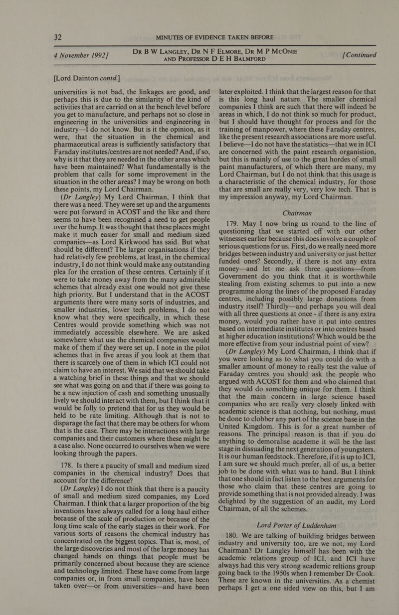  4 November 1992] {Lord Dainton contd.] universities is not bad, the linkages are good, and perhaps this is due to the similarity of the kind of activities that are carried on at the bench level before you get to manufacture, and perhaps not so close in engineering in the universities and engineering in industry—I do not know. But is it the opinion, as it were, that the situation in the chemical and pharmaceutical areas is sufficiently satisfactory that Faraday institutes/centres are not needed? And, if so, why is it that they are needed in the other areas which have been maintained? What fundamentally is the problem that calls for some improvement in the situation in the other areas? I may be wrong on both these points, my Lord Chairman. (Dr Langley) My Lord Chairman, I think that there was a need. They were set up and the arguments were put forward in ACOST and the like and there seems to have been recognised a need to get people over the hump. It was thought that these places might make it much easier for small and medium sized companies—as Lord Kirkwood has said. But what should be different? The larger organisations if they had relatively few problems, at least, in the chemical industry, I do not think would make any outstanding plea for the creation of these centres. Certainly if it were to take money away from the many admirable schemes that already exist one would not give these high priority. But I understand that in the ACOST arguments there were many sorts of industries, and smaller industries, lower tech problems, I do not know what they were specifically, in which these Centres would provide something which was not immediately accessible elsewhere. We are asked somewhere what use the chemical companies would make of them if they were set up. I note in the pilot schemes that in five areas if you look at them that there is scarcely one of them in which ICI could not claim to have an interest. We said that we should take a watching brief in these things and that we should see what was going on and that if there was going to be a new injection of cash and something unusually lively we should interact with them, but I think that it would be folly to pretend that for us they would be held to be rate limiting. Although that is not to disparage the fact that there may be others for whom that is the case. There may be interactions with large companies and their customers where these might be a case also. None occurred to ourselves when we were looking through the papers. 178. Is there a paucity of small and medium sized companies in the chemical industry? Does that account for the difference? (Dr Langley) I do not think that there is a paucity of small and medium sized companies, my Lord Chairman. | think that a larger proportion of the big inventions have always called for a long haul either because of the scale of production or because of the long time scale of the early stages in their work. For various sorts of reasons the chemical industry has concentrated on the biggest topics. That is, most, of the large discoveries and most of the large money has changed hands on things that people must be primarily concerned about because they are science and technology limited. These have come from large companies or, in from small companies, have been taken over—or from universities—and have been [Continued later exploited. I think that the largest reason for that is this long haul nature. The smaller chemical companies I think are such that there will indeed be areas in which, I do not think so much for product, but I should have thought for process and for the training of manpower, where these Faraday centres, like the present research associations are more useful. I believe—I do not have the statistics—that we in ICI are concerned with the paint research organistion, but this is mainly of use to the great hordes of small paint manufacturers, of which there are many, my Lord Chairman, but I do not think that this usage is a characteristic of the chemical industry, for those that are small are really very, very low tech. That is my impression anyway, my Lord Chairman. Chairman 179. May I now bring us round to the line of questioning that we started off with our other witnesses earlier because this does involve a couple of serious questions for us. First, do we really need more bridges between industry and university or just better funded ones? Secondly, if there is not any extra money—and let me ask three questions—from Government do you think that it is worthwhile stealing from existing schemes to put into a new programme along the lines of the proposed Faraday centres, including possibly large donations from industry itself? Thirdly—and perhaps you will deal with all three questions at once - if there is any extra money, would you rather have it put into centres based on intermediate institutes or into centres based at higher education institutions? Which would be the more effective from your industrial point of view? (Dr Langley) My Lord Chairman, I think that if you were looking as to what you could do with a smaller amount of money to really test the value of Faraday centres you should ask the people who argued with ACOST for them and who claimed that they would do something unique for them. I think that the main concern in large science based companies who are really very closely linked with academic science is that nothing, but nothing, must be done to clobber any part of the science base in the United Kingdom. This is for a great number of reasons. The principal reason is that if you do anything to demoralise academe it will be the last stage in dissuading the next generation of youngsters. It is our human feedstock. Therefore, ifit is up to ICI, I am sure we should much prefer, all of us, a better job to be done with what was to hand. But I think that one should in fact listen to the best arguments for those who claim that these centres are going to provide something that is not provided already. I was delighted by the suggestion of an audit, my Lord Chairman, of all the schemes. Lord Porter of Luddenham 180. We are talking of building bridges between industry and university too, are we not, my Lord Chairman? Dr Langley himself has been with the academic relations group of ICI, and ICI have always had this very strong academic reltions group going back to the 1950s when I remember Dr Cook. These are known in the universities. As a chemist