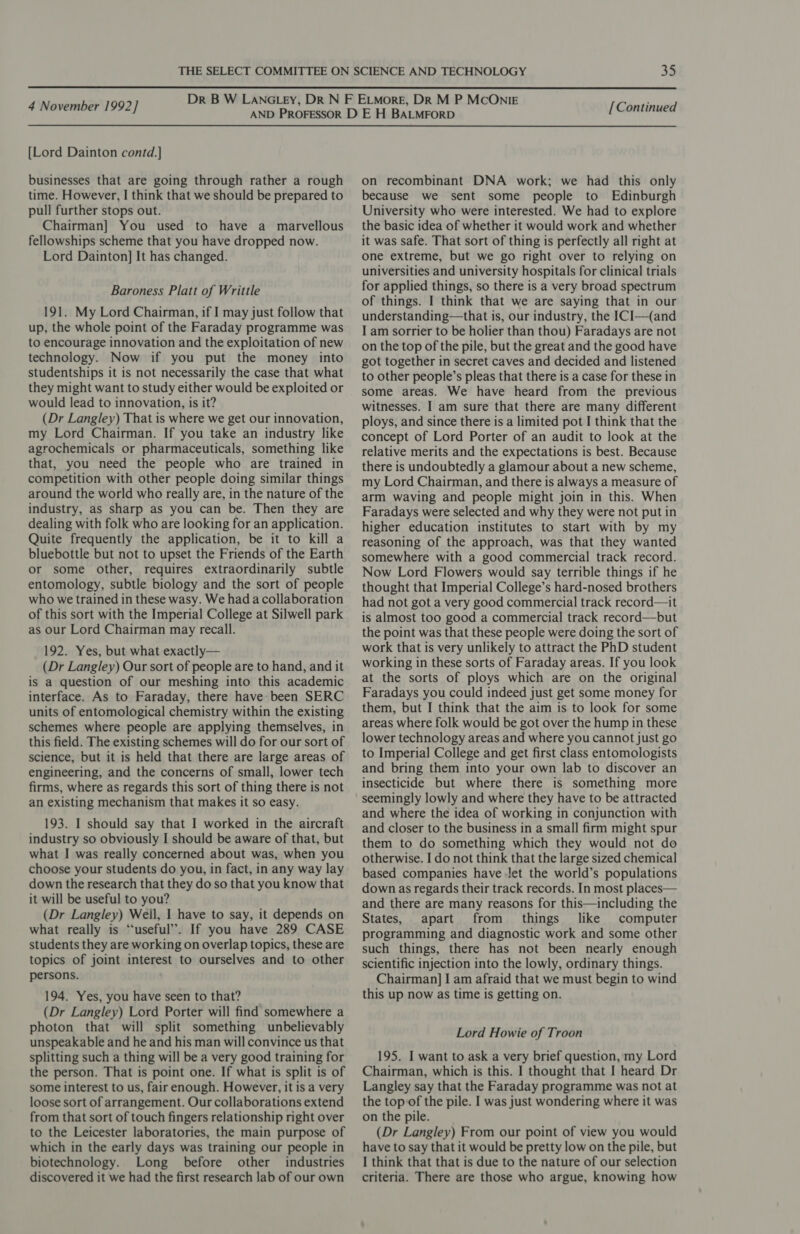 [Lord Dainton contd.]} businesses that are going through rather a rough time. However, I think that we should be prepared to pull further stops out. Chairman] You used to have a marvellous fellowships scheme that you have dropped now. Lord Dainton] It has changed. Baroness Platt of Writtle 191. My Lord Chairman, if I may just follow that up, the whole point of the Faraday programme was to encourage innovation and the exploitation of new technology. Now if you put the money into studentships it is not necessarily the case that what they might want to study either would be exploited or would lead to innovation, is it? (Dr Langley) That is where we get our innovation, my Lord Chairman. If you take an industry like agrochemicals or pharmaceuticals, something like that, you need the people who are trained in competition with other people doing similar things around the world who really are, in the nature of the industry, as sharp as you can be. Then they are dealing with folk who are looking for an application. Quite frequently the application, be it to kill a bluebottle but not to upset the Friends of the Earth or some other, requires extraordinarily subtle entomology, subtle biology and the sort of people who we trained in these wasy. We had a collaboration of this sort with the Imperial College at Silwell park as our Lord Chairman may recall. 192. Yes, but what exactly— (Dr Langley) Our sort of people are to hand, and it is a question of our meshing into this academic interface. As to Faraday, there have been SERC units of entomological chemistry within the existing schemes where people are applying themselves, in this field. The existing schemes will do for our sort of science, but it is held that there are large areas of engineering, and the concerns of small, lower tech firms, where as regards this sort of thing there is not an existing mechanism that makes it so easy. 193. I should say that I worked in the aircraft industry so obviously I should be aware of that, but what I was really concerned about was, when you choose your students do you, in fact, in any way lay down the research that they do so that you know that it will be useful to you? (Dr Langley) Weil, 1 have to say, it depends on what really is “useful”. If you have 289 CASE students they are working on overlap topics, these are topics of joint interest to ourselves and to other persons. 194. Yes, you have seen to that? (Dr Langley) Lord Porter will find somewhere a photon that will split something unbelievably unspeakable and he and his man will convince us that splitting such a thing will be a very good training for the person. That is point one. If what is split is of some interest to us, fair enough. However, it is a very loose sort of arrangement. Our collaborations extend from that sort of touch fingers relationship right over to the Leicester laboratories, the main purpose of which in the early days was training our people in biotechnology. Long before other industries discovered it we had the first research lab of our own on recombinant DNA work; we had this only because we sent some people to Edinburgh University who were interested. We had to explore the basic idea of whether it would work and whether it was safe. That sort of thing is perfectly all right at one extreme, but we go right over to relying on universities and university hospitals for clinical trials for applied things, so there is a very broad spectrum of things. I think that we are saying that in our understanding—that is, our industry, the ICI—(and I am sorrier to be holier than thou) Faradays are not on the top of the pile, but the great and the good have got together in secret caves and decided and listened to other people’s pleas that there is a case for these in some areas. We have heard from the previous witnesses. I am sure that there are many different ploys, and since there is a limited pot I think that the concept of Lord Porter of an audit to look at the relative merits and the expectations is best. Because there is undoubtedly a glamour about a new scheme, my Lord Chairman, and there is always a measure of arm waving and people might join in this. When Faradays were selected and why they were not put in higher education institutes to start with by my reasoning of the approach, was that they wanted somewhere with a good commercial track record. Now Lord Flowers would say terrible things if he thought that Imperial College’s hard-nosed brothers had not got a very good commercial track record—it is almost too good a commercial track record—but the point was that these people were doing the sort of work that is very unlikely to attract the PhD student working in these sorts of Faraday areas. If you look at the sorts of ploys which are on the original Faradays you could indeed just get some money for them, but I think that the aim is to look for some areas where folk would be got over the hump in these lower technology areas and where you cannot just go to Imperial College and get first class entomologists and bring them into your own lab to discover an insecticide but where there is something more seemingly lowly and where they have to be attracted and where the idea of working in conjunction with and closer to the business in a small firm might spur them to do something which they would not do otherwise. I do not think that the large sized chemical based companies have Jet the world’s populations down as regards their track records. In most places— and there are many reasons for this—including the States, apart from things like computer programming and diagnostic work and some other such things, there has not been nearly enough scientific injection into the lowly, ordinary things. Chairman] I am afraid that we must begin to wind this up now as time is getting on. Lord Howie of Troon 195. I want to ask a very brief question, my Lord Chairman, which is this. I thought that I heard Dr Langley say that the Faraday programme was not at the top of the pile. I was just wondering where it was on the pile. (Dr Langley) From our point of view you would have to say that it would be pretty low on the pile, but I think that that is due to the nature of our selection criteria. There are those who argue, knowing how