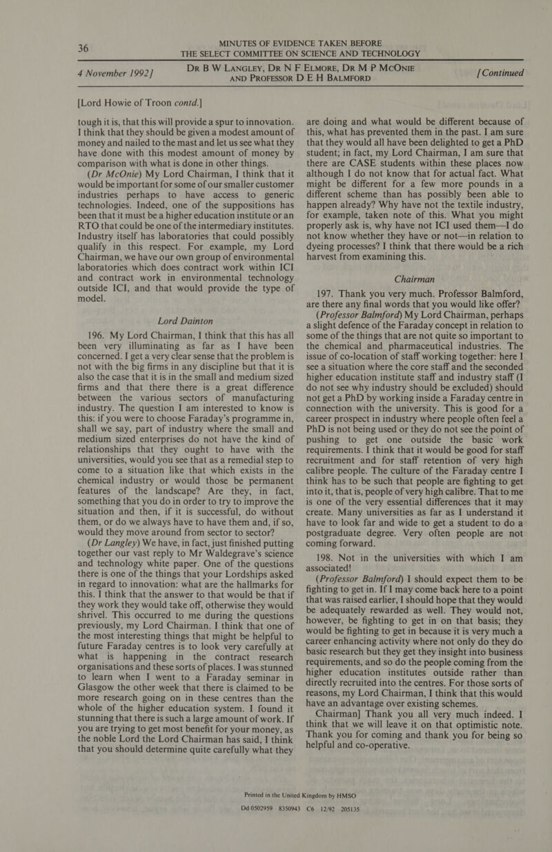 36 4 November 1992] [Lord Howie of Troon contd.] tough it is, that this will provide a spur to innovation. I think that they should be given a modest amount of money and nailed to the mast and let us see what they have done with this modest amount of money by comparison with what is done in other things. (Dr McOnie) My Lord Chairman, I think that it would be important for some of our smaller customer industries perhaps to have access to generic technologies. Indeed, one of the suppositions has been that it must be a higher education institute or an RTO that could be one of the intermediary institutes. Industry itself has laboratories that could possibly qualify in this respect. For example, my Lord Chairman, we have our own group of environmental laboratories which does contract work within ICI and contract work in environmental technology outside ICI, and that would provide the type of model. Lord Dainton 196. My Lord Chairman, | think that this has all been very illuminating as far as I have been concerned. I get a very clear sense that the problem is not with the big firms in any discipline but that it is also the case that it is in the small and medium sized firms and that there there is a great difference between the various sectors of manufacturing industry. The question I am interested to know is this: if you were to choose Faraday’s programme in, shall we say, part of industry where the small and medium sized enterprises do not have the kind of relationships that they ought to have with the universities, would you see that as a remedial step to come to a situation like that which exists in the chemical industry or would those be permanent features of the landscape? Are they, in fact, something that you do in order to try to improve the situation and then, if it is successful, do without them, or do we always have to have them and, if so, would they move around from sector to sector? (Dr Langley) We have, in fact, just finished putting together our vast reply to Mr Waldegrave’s science and technology white paper. One of the questions there is one of the things that your Lordships asked in regard to innovation: what are the hallmarks for this. I think that the answer to that would be that if they work they would take off, otherwise they would shrivel. This occurred to me during the questions previously, my Lord Chairman. I think that one of the most interesting things that might be helpful to future Faraday centres is to look very carefully at what is happening in the contract research organisations and these sorts of places. I was stunned to learn when I went to a Faraday seminar in Glasgow the other week that there is claimed to be more research going on in these centres than the whole of the higher education system. I found it stunning that there is such a large amount of work. If you are trying to get most benefit for your money, as the noble Lord the Lord Chairman has said, I think that you should determine quite carefully what they [Continued are doing and what would be different because of this, what has prevented them in the past. I am sure that they would all have been delighted to get a PhD student; in fact, my Lord Chairman, I am sure that there are CASE students within these places now although I do not know that for actual fact. What might be different for a few more pounds in a different scheme than has possibly been able to happen already? Why have not the textile industry, for example, taken note of this. What you might properly ask is, why have not ICI used them—I do not know whether they have or not—in relation to dyeing processes? I think that there would be a rich harvest from examining this. Chairman 197. Thank you very much. Professor Balmford, are there any final words that you would like offer? (Professor Balmford) My Lord Chairman, perhaps a slight defence of the Faraday concept in relation to some of the things that are not quite so important to the chemical and pharmaceutical industries. The issue of co-location of staff working together: here I see a situation where the core staff and the seconded higher education institute staff and industry staff (I do not see why industry should be excluded) should not get a PhD by working inside a Faraday centre in connection with the university. This is good for a career prospect in industry where people often feel a PhD is not being used or they do not see the point of pushing to get one outside the basic work requirements. I think that it would be good for staff recruitment and for staff retention of very high calibre people. The culture of the Faraday centre I think has to be such that people are fighting to get into it, that is, people of very high calibre. That to me is one of the very essential differences that it may create. Many universities as far as I understand it have to look far and wide to get a student to do a postgraduate degree. Very often people are not coming forward. 198. Not in the universities with which I am associated! (Professor Balmford) 1 should expect them to be fighting to get in. If I may come back here to a point that was raised earlier, I should hope that they would be adequately rewarded as well. They would not, however, be fighting to get in on that basis; they would be fighting to get in because it is very much a career enhancing activity where not only do they do basic research but they get they insight into business requirements, and so do the people coming from the higher education institutes outside rather than directly recruited into the centres. For those sorts of reasons, my Lord Chairman, I think that this would have an advantage over existing schemes. Chairman] Thank you all very much indeed. I think that we will leave it on that optimistic note. Thank you for coming and thank you for being so helpful and co-operative.