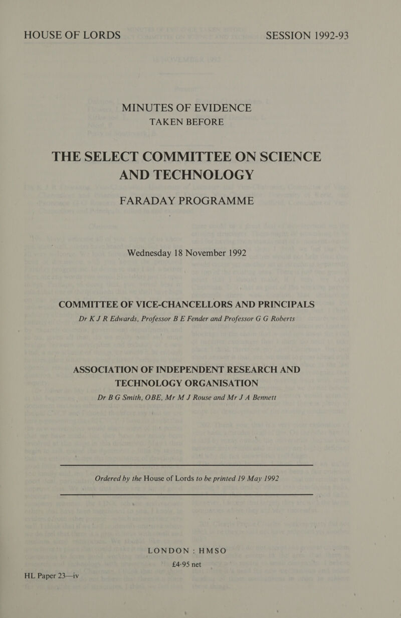 HOUSE OF LORDS SESSION 1992-93 MINUTES OF EVIDENCE TAKEN BEFORE THE SELECT COMMITTEE ON SCIENCE AND TECHNOLOGY FARADAY PROGRAMME Wednesday 18 November 1992 COMMITTEE OF VICE-CHANCELLORS AND PRINCIPALS Dr K J R Edwards, Professor B E Fender and Professor G G Roberts ASSOCIATION OF INDEPENDENT RESEARCH AND TECHNOLOGY ORGANISATION Dr BG Smith, OBE, Mr M J Rouse and Mr J A Bennett Ordered by the House of Lords to be printed 19 May 1992 LONDON : HMSO £4-95 net HL Paper 23—iv