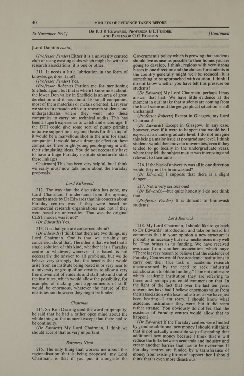  18 November 1992] [Lord Dainton contd.] (Professor Fender) Either it is a university centred club or using existing clubs which might be with the research associations: it is one or other. 211. It needs a little lubrication in the form of knowledge, does it not? (Professor Fender) Yes. Sheffield again, but that is where I know most about: the lower Don valley in Sheffield is an area of great dereliction and it has about 150 small companies, most of them materials or metals oriented. Last year we started a crusade with our research students and undergraduates where they went into these companies to carry out technical audits. This has been a superb experience to watch and encourage. If the DTI could give some sort of pump priming initiative support on a regional basis for this kind of it would be a marvellous shot in the arm for small companies. It would have a dramatic effect on these companies, these bright young people going in with their stimulating ideas. You do not necessarily have to have a huge Faraday institute structureto start these linkages. Chairman] This has been very helpful, but I think we really must now talk more about the Faraday proposals. Lord Kirkwood 212. The way that the discussion has gone, my Lord Chairman, I understand from the opening remarks made by Dr Edwards that his concern about Faraday centres was if they were based on commercial research organisations and not if they were based on universities. That was the original CEST model, was it not? (Dr Edwards) Yes. 213. It is that you are concerned about? (Dr Edwards) | think that there are two things, my Lord Chairman. One is that we certainly are concerned about that. The other is that we feel that a single solution of this kind, whether it is a Faraday centre or whatever, wherever it is based, is not necessarily the answer to all problems, but we do believe very strongly that the benefits that would arise from an institute being based in or very near to a university or group of universities to allow a very free movement of students and staff into and out of the institutes, which would allow the possibility, for example, of making joint appointments of staff, would be enormous, whatever the nature of the institutes and however they might be funded. Chairman 214. Sir Ron Dearing used the word propinquity; he said that he had a rather open mind about the whole thing at the moment except that there had to be continuity. (Dr Edwards) My Lord Chairman, I think we should accept that as very important. Baroness Nicol 215. The only thing that worries me about this regionalisation that is being proposed, my Lord Chairman, is that if you put it alongside the [Continued Government’s policy which is growing that students should live as near as possible to their homes you are going to develop, I think, regions with very strong biases in one direction and the choices for students in the country generally might well be reduced. It is something to be approached with caution, I think. I do not know whether you have felt this pressure on students? (Dr Edwards) My Lord Chairman, perhaps I may answer that first. We have little evidence at the moment in our intake that students are coming from the local scene and the geographical situation is still unchanged. (Professor Roberts) Except in Glasgow, my Lord Chairman! (Dr Edwards) Except in Glasgow. In any case, however, even if it were to happen that would be, I expect, at an undergraduate level. I do not imagine this being a major issue at postgraduate level. I think students would then move to universities, even if they tended to go locally in the undergraduate years, where they felt the subject matter was interesting and relevant to their aims. 216. If the bias of university was all in one direction would they not be brainwashed? (Dr Edwards) I suppose that there is a slight danger— 217. Not a very serious one! (Dr Edwards)—but quite honestly I do not think that— (Professor Fender) It is difficult to brainwash students! Lord Renwick 218. My Lord Chairman, I should like to go back to Dr Edwards’ introduction and take on board his comments that in your opinion a new structure is probably unnecessary but new mechanisms may well be. That brings us to funding. We have received evidence from another association which says: “There is every reason to believe that the existence of Faraday Centres would free academic institutions to carry out their true task of academic research unconstrained by the need to seek industrial collaboration to obtain funding.” I am not quite sure which academic institution they are referring to there, and perhaps you could comment on that. In the light of the fact that over the last ten years universities have had I believe enormous value from their association with local industries, as we have just been hearing—I am sorry, I should know what academic institutions they were, but it did seem rather strange. You obviously do not feel that the existence of Faraday centres would allow that to happen? (Dr Edwards) If the Faraday centres were funded by genuine additional new money I should still think that is not actually a sensible way of spending that additional new money because I think that it will reduce the links between academia and industry and create another barrier that has to be overcome. If Faraday centres are funded by a transferance of money from existing forms of support then I should think that is even more disastrous.