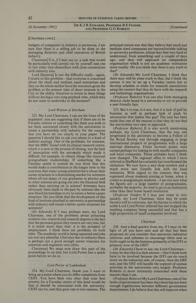 [Chairman contd.] budgets of companies in industry is enormous. I am sure that there is a selling job to be done to the managing directors and chief executives of British industry. Chairman] It is, if I may say so, a task that would be particularly well carried out by yourself and one with industry also. Lord Dainton] Is not the difficulty really—again, I return to this problem—that everyone is concerned about the small and medium sized enterprises and they on the whole neither have the resources given the problem at the present time of short termism in the City or the ability therefore to invest in these things without having a very long payback time, which they do not want to undertake at the moment? Lord Walton of Detchant 223. My Lord Chairman, I can see the force of the argument: you are suggesting that if there are to be Faraday centres or something like them you wish to see them associated closely with the universities to create a partnership with industry for the reasons that you have set out clearly in your paper. The question I should like to ask you relates to a kind of indirect analogy. One of the problems, for instance, that the MRC found with its clinical research centre, which it is now in the process of closing, was the lack of association with the univérsity which made it difficult, for example, to obtain things like doctoral postgraduate studentships. If something like a Faraday centre is created do you think that this would make a contribution in the longer term to the concerns that many young scientists have about their career structure in a diminishing market for scientists where all too many of our graduates in physics and in other sciences are going out into the financial field rather than carrying on in science? Attempts have obviously been made in the past by schemes like the new blood lectureships to try to create a better career structure. Do you think that the development of this kind of institute attached to university in partnership with industry will.create a better career structure for scientists? (Dr Edwards) If I may perhaps start, my Lord Chairman, one of the problems about attracting students into research and research degrees is the fact that the personal grants they receive are very low, but it is much more than that: it is the prospect of employment. I think there are problems on both sides. The academic world is being squeezed and jobs are not very plentiful. I feel also that in industry there is perhaps not a good enough career structure for scientists and engineers very often. Chairman] We must now draw this part of the proceedings to an end, but Lord Porter has a quick point before we do so. Lord Porter of Luddenham 224. My Lord Chairman, thank you. I want to bring up a point where you do differ completely from CEST. You have been very clear that your first priority for a Faraday centre of this kind would be that it should be associated with the university. CEST say no, and they gave one or two reasons. The principal reason was that they believe that small and medium sized companies are uncomfortable talking to university professors, whom they find very hard to understand, from something said a couple of days ago, and they will approach an independent organisation which is not an academic institution more readily. Do you think that there is any truth in that? (Dr Edwards) My Lord Chairman, | think that there may well be some truth in that, but I think the answer is not to set up a Faraday centre but to develop schemes or clubs for research associations using the context that they do have with the research and technology organisations. (Professor Roberts) You can also form managing - director clubs based in a university to try to provide a user friendly face. 225. But it is true, is it not, that it is lack of pull by business as well as perhaps lack of push by universities that makes this gap? The case has been made that one of the reasons is that they do not find the universities very easy to approach. (Professor Roberts) It is also worth mentioning perhaps, my Lord Chairman, that the way one progressed in the university to become a Fellow of the Royal Society was through engaging in large international projects or programmes with a large national dimension. Fewer brownie points were earned perhaps for linking in with smaller companies and local companies. Those attitudes have I think now changed. The regional office to which I have referred in Sheffield has certainly has transformed the situtation. We now have a nice shop window and a much more user friendly link with the local industries. With regard to the concern that was expressed about students staying at home, when it comes to postgraduate students—I am not sure what the figures are—a large number of postgraduates, probably the majority, do tend to go to an institution other than their home based institution. (Professor Fender) If I may just come in very quickly, my Lord Chairman, there may be some barriers still to overcome, but the barrier to which the noble Lord Lord Porter referred has not stopped the teaching company being successful and that has a high proportion of small companies involved. Chairman 226. And a final quickie from me, if I may: in the light of all you have said and all that has been proposed do you consider that university industrial relations and schemes to encourage them and so forth ought to be the business primarily of the DTI or primarly now of the OST? (Dr Edwards) I have to say, my Lord Chairman— it may be that this is a slick answer—that I think both have to be involved because the DTI can do much more on the industrial side, of course, than the OST can; and the OST will handle the support of science activities in the universities very largely. Professor Roberts is more intimately concerned with these matters than I am. (Professor Roberts) My Lord Chairman, one of the faults of government has been that there has not been enough togetherness between different government departments. I do believe that this will improve when