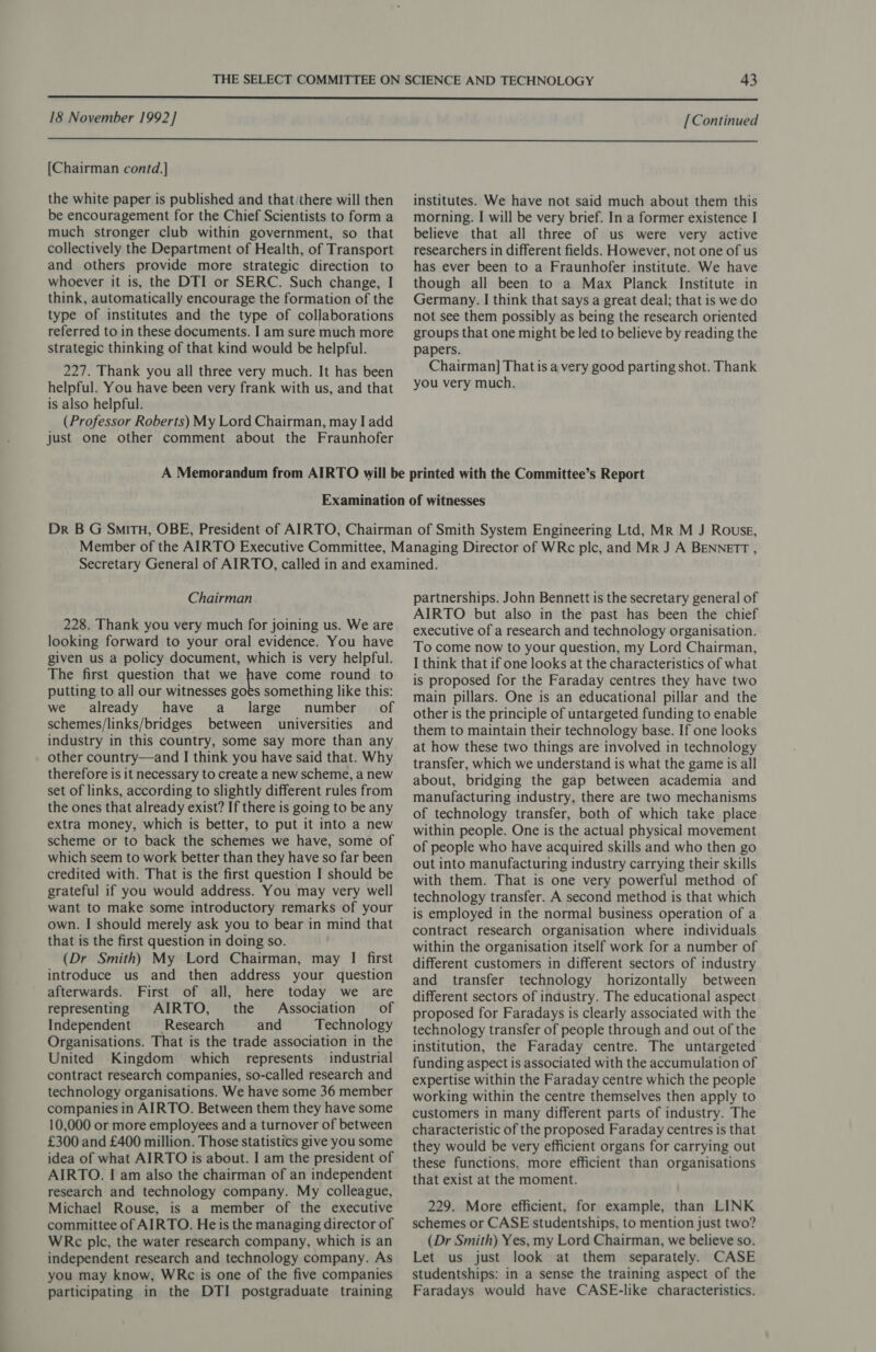  18 November 1992] [Continued  [Chairman contd.] the white paper is published and that/there will then be encouragement for the Chief Scientists to form a much stronger club within government, so that collectively the Department of Health, of Transport and others provide more strategic direction to whoever it is, the DTI or SERC. Such change, I think, automatically encourage the formation of the type of institutes and the type of collaborations referred to in these documents. I am sure much more strategic thinking of that kind would be helpful. 227. Thank you all three very much. It has been helpful. You have been very frank with us, and that is also helpful. (Professor Roberts) My Lord Chairman, may I add just one other comment about the Fraunhofer institutes. We have not said much about them this morning. I will be very brief. In a former existence | believe that all three of us were very active researchers in different fields. However, not one of us has ever been to a Fraunhofer institute. We have though all been to a Max Planck Institute in Germany. I think that says a great deal; that is we do not see them possibly as being the research oriented groups that one might be led to believe by reading the papers. Chairman] That is a very good parting shot. Thank you very much. Chairman 228. Thank you very much for joining us. We are looking forward to your oral evidence. You have given us a policy document, which is very helpful. The first question that we pee come round to putting to all our witnesses goes something like this: we already have a _ large number of schemes/links/bridges between universities and industry in this country, some say more than any other country—and I think you have said that. Why therefore is it necessary to create a new scheme, a new set of links, according to slightly different rules from the ones that already exist? If there is going to be any extra money, which is better, to put it into a new scheme or to back the schemes we have, some of which seem to work better than they have so far been credited with. That is the first question I should be grateful if you would address. You may very well want to make some introductory remarks of your own. I should merely ask you to bear in mind that that is the first question in doing so. (Dr Smith) My Lord Chairman, may I first introduce us and then address your question afterwards. First of all, here today we are representing AIRTO, the Association of Independent Research and Technology Organisations. That is the trade association in the United Kingdom which represents industrial contract research companies, so-called research and technology organisations. We have some 36 member companies in AIRTO. Between them they have some 10,000 or more employees and a turnover of between £300 and £400 million. Those statistics give you some idea of what AIRTO is about. I am the president of AIRTO. I am also the chairman of an independent research and technology company. My colleague, Michael Rouse, is a member of the executive committee of AIRTO. He is the managing director of WRc plc, the water research company, which is an independent research and technology company. As you may know, WRc is one of the five companies participating in the DTI postgraduate training partnerships. John Bennett is the secretary general of AIRTO but also in the past has been the chief executive of a research and technology organisation. To come now to your question, my Lord Chairman, I think that if one looks at the characteristics of what is proposed for the Faraday centres they have two main pillars. One is an educational pillar and the other is the principle of untargeted funding to enable them to maintain their technology base. If one looks at how these two things are involved in technology transfer, which we understand is what the game is all about, bridging the gap between academia and manufacturing industry, there are two mechanisms of technology transfer, both of which take place within people. One is the actual physical movement of people who have acquired skills and who then go out into manufacturing industry carrying their skills with them. That is one very powerful method of technology transfer. A second method is that which is employed in the normal business operation of a contract research organisation where individuals within the organisation itself work for a number of different customers in different sectors of industry and transfer technology horizontally between different sectors of industry. The educational aspect proposed for Faradays is clearly associated with the technology transfer of people through and out of the institution, the Faraday centre. The untargeted funding aspect is associated with the accumulation of expertise within the Faraday centre which the people working within the centre themselves then apply to customers in many different parts of industry. The characteristic of the proposed Faraday centres is that they would be very efficient organs for carrying out these functions, more efficient than organisations that exist at the moment. 229. More efficient, for example, than LINK schemes or CASE studentships, to mention just two? (Dr Smith) Yes, my Lord Chairman, we believe so. Let us just look at them separately. CASE studentships: in a sense the training aspect of the Faradays would have CASE-like characteristics.