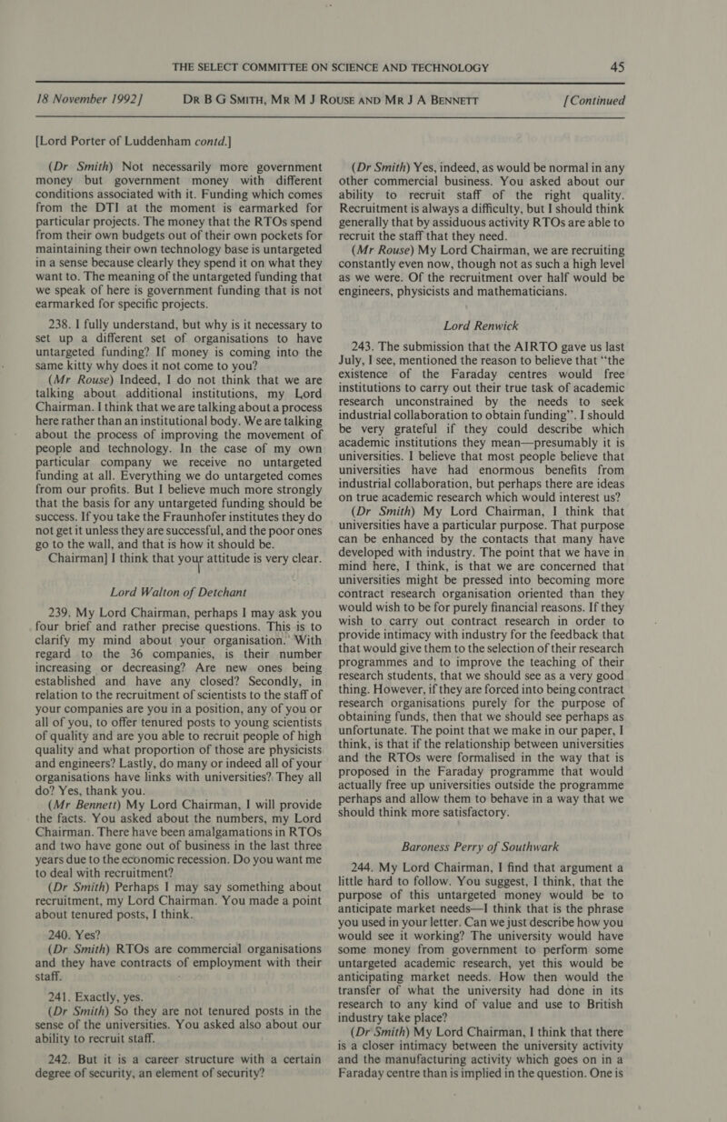  18 November 1992] [Continued  [Lord Porter of Luddenham contd.] (Dr Smith) Not necessarily more government money but government money with different conditions associated with it. Funding which comes from the DTI at the moment is earmarked for particular projects. The money that the RTOs spend from their own budgets out of their own pockets for maintaining their own technology base is untargeted in a sense because clearly they spend it on what they want to. The meaning of the untargeted funding that we speak of here is government funding that is not earmarked for specific projects. 238. I fully understand, but why is it necessary to set up a different set of organisations to have untargeted funding? If money is coming into the same kitty why does it not come to you? (Mr Rouse) Indeed, I do not think that we are talking about additional institutions, my Lord Chairman. I think that we are talking about a process here rather than an institutional body. We are talking about the process of improving the movement of people and technology. In the case of my own particular company we receive no untargeted funding at all. Everything we do untargeted comes from our profits. But I believe much more strongly that the basis for any untargeted funding should be success. If you take the Fraunhofer institutes they do not get it unless they are successful, and the poor ones go to the wall, and that is how it should be. Chairman] I think that you attitude is very clear. Lord Walton of Detchant 239. My Lord Chairman, perhaps I may ask you four brief and rather precise questions. This is to clarify my mind about your organisation. With regard to the 36 companies, is their number increasing or decreasing? Are new ones being established and have any closed? Secondly, in relation to the recruitment of scientists to the staff of your companies are you in a position, any of you or all of you, to offer tenured posts to young scientists of quality and are you able to recruit people of high quality and what proportion of those are physicists and engineers? Lastly, do many or indeed all of your organisations have links with universities? They all do? Yes, thank you. (Mr Bennett) My Lord Chairman, I will provide the facts. You asked about the numbers, my Lord Chairman. There have been amalgamations in RTOs and two have gone out of business in the last three years due to the economic recession. Do you want me to deal with recruitment? (Dr Smith) Perhaps I may say something about recruitment, my Lord Chairman. You made a point about tenured posts, I think. 240. Yes? (Dr Smith) RTOs are commercial organisations and they have contracts of employment with their staff. 241. Exactly, yes. (Dr Smith) So they are not tenured posts in the sense of the universities. You asked also about our ability to recruit staff. 242. But it is a career structure with a certain degree of security, an element of security? (Dr Smith) Yes, indeed, as would be normal in any other commercial business. You asked about our ability to recruit staff of the right quality. Recruitment is always a difficulty, but I should think generally that by assiduous activity RTOs are able to recruit the staff that they need. (Mr Rouse) My Lord Chairman, we are recruiting constantly even now, though not as such a high level as we were. Of the recruitment over half would be engineers, physicists and mathematicians. Lord Renwick 243. The submission that the AIRTO gave us last July, I see, mentioned the reason to believe that “‘the existence of the Faraday centres would free institutions to carry out their true task of academic research unconstrained by the needs to seek industrial collaboration to obtain funding”’. I should be very grateful if they could describe which academic institutions they mean—presumably it is universities. I believe that most people believe that universities have had enormous benefits from industrial collaboration, but perhaps there are ideas on true academic research which would interest us? (Dr Smith) My Lord Chairman, I think that universities have a particular purpose. That purpose can be enhanced by the contacts that many have developed with industry. The point that we have in mind here, I think, is that we are concerned that universities might be pressed into becoming more contract research organisation oriented than they would wish to be for purely financial reasons. If they wish to carry out contract research in order to provide intimacy with industry for the feedback that that would give them to the selection of their research programmes and to improve the teaching of their research students, that we should see as a very good thing. However, if they are forced into being contract research organisations purely for the purpose of obtaining funds, then that we should see perhaps as unfortunate. The point that we make in our paper, I think, is that if the relationship between universities and the RTOs were formalised in the way that is proposed in the Faraday programme that would actually free up universities outside the programme perhaps and allow them to behave in a way that we should think more satisfactory. Baroness Perry of Southwark 244. My Lord Chairman, I find that argument a little hard to follow. You suggest, I think, that the purpose of this untargeted money would be to anticipate market needs—I think that is the phrase you used in your letter. Can we just describe how you would see it working? The university would have some money from government to perform some untargeted academic research, yet this would be anticipating market needs. How then would the transfer of what the university had done in its research to any kind of value and use to British industry take place? (Dr Smith) My Lord Chairman, I think that there is a closer intimacy between the university activity and the manufacturing activity which goes on in a Faraday centre than is implied in the question. One is