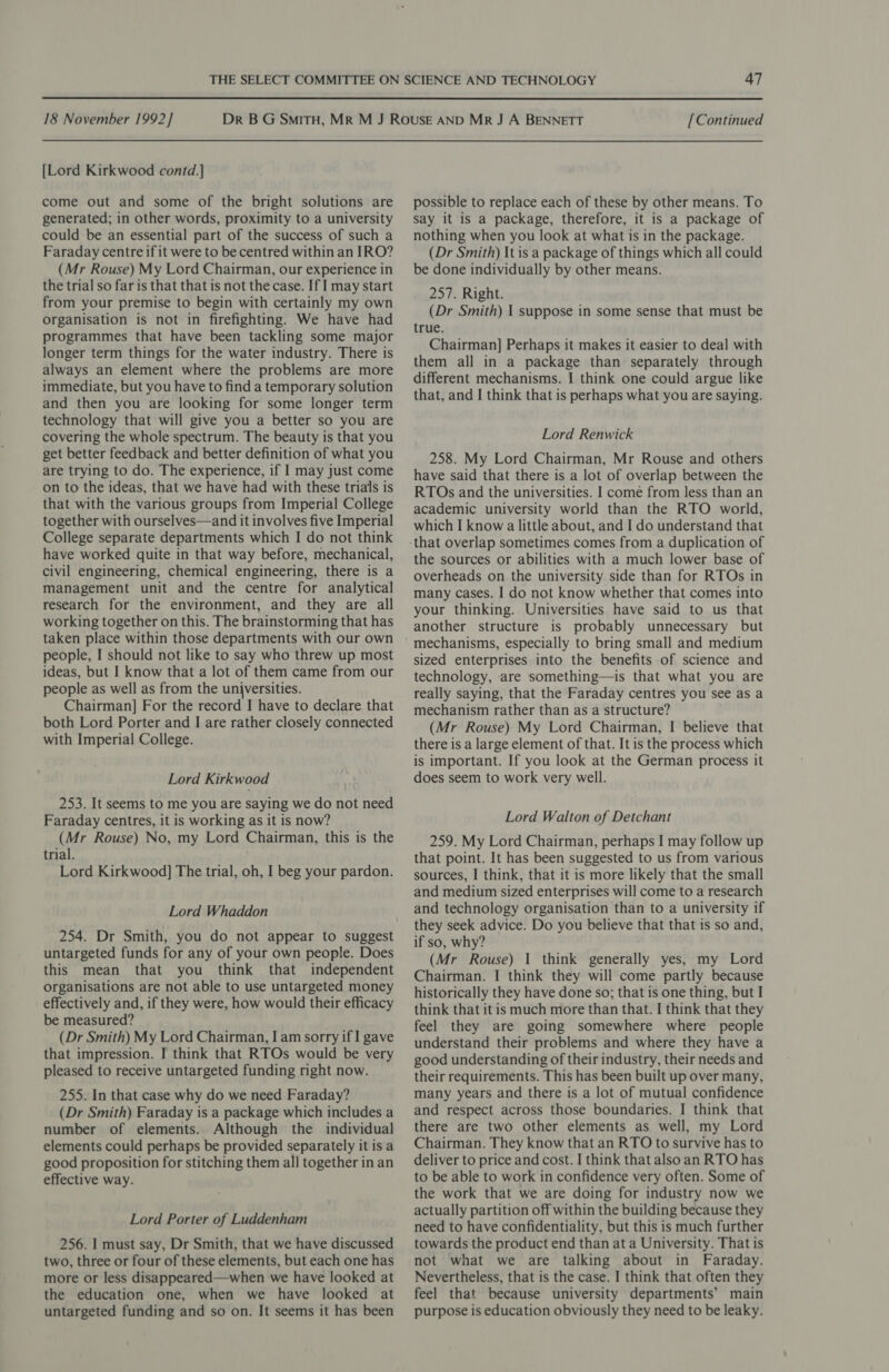 {Lord Kirkwood contd.] come out and some of the bright solutions are generated; in other words, proximity to a university could be an essential part of the success of such a Faraday centre if it were to be centred within an IRO? (Mr Rouse) My Lord Chairman, our experience in the trial so far is that that is not the case. If I may start from your premise to begin with certainly my own organisation is not in firefighting. We have had programmes that have been tackling some major longer term things for the water industry. There is always an element where the problems are more immediate, but you have to find a temporary solution and then you are looking for some longer term technology that will give you a better so you are covering the whole spectrum. The beauty is that you get better feedback and better definition of what you are trying to do. The experience, if I may just come on to the ideas, that we have had with these trials is that with the various groups from Imperial College together with ourselves—and it involves five Imperial College separate departments which I do not think have worked quite in that way before, mechanical, civil engineering, chemical engineering, there is a management unit and the centre for analytical research for the environment, and they are all working together on this. The brainstorming that has taken place within those departments with our own people, I should not like to say who threw up most ideas, but I know that a lot of them came from our people as well as from the universities. Chairman] For the record I have to declare that both Lord Porter and I are rather closely connected with Imperial College. Lord Kirkwood 253. It seems to me you are saying we do not need Faraday centres, it is working as it is now? (Mr Rouse) No, my Lord Chairman, this is the trial. Lord Kirkwood] The trial, oh, I beg your pardon. Lord Whaddon 254. Dr Smith, you do not appear to suggest untargeted funds for any of your own people. Does this mean that you think that independent organisations are not able to use untargeted money effectively and, if they were, how would their efficacy be measured? (Dr Smith) My Lord Chairman, I am sorry if I gave that impression. I think that RTOs would be very pleased to receive untargeted funding right now. 255. In that case why do we need Faraday? (Dr Smith) Faraday is a package which includes a number of elements. Although the individual elements could perhaps be provided separately it is a good proposition for stitching them all together in an effective way. Lord Porter of Luddenham 256. I must say, Dr Smith, that we have discussed two, three or four of these elements, but each one has more or less disappeared—when we have looked at the education one, when we have looked at untargeted funding and so on. It seems it has been possible to replace each of these by other means. To Say it is a package, therefore, it is a package of nothing when you look at what is in the package. (Dr Smith) It is a package of things which all could be done individually by other means. 257. Right. (Dr Smith) I suppose in some sense that must be true. Chairman] Perhaps it makes it easier to deal with them all in a package than separately through different mechanisms. I think one could argue like that, and J think that is perhaps what you are saying. Lord Renwick 258. My Lord Chairman, Mr Rouse and others have said that there is a lot of overlap between the RTOs and the universities. I come from less than an academic university world than the RTO world, which I know a little about, and I do understand that the sources or abilities with a much lower base of overheads on the university side than for RTOs in many cases. I do not know whether that comes into your thinking. Universities have said to us that another structure is probably unnecessary but mechanisms, especially to bring small and medium sized enterprises into the benefits of science and technology, are something—is that what you are really saying, that the Faraday centres you see as a mechanism rather than as a structure? (Mr Rouse) My Lord Chairman, I believe that there is a large element of that. It is the process which is important. If you look at the German process it does seem to work very well. Lord Walton of Detchant 259. My Lord Chairman, perhaps I may follow up that point. It has been suggested to us from various sources, I think, that it is more likely that the small and medium sized enterprises will come to a research and technology organisation than to a university if they seek advice. Do you believe that that is so and, if so, why? (Mr Rouse) I think generally yes, my Lord Chairman. I think they will come partly because historically they have done so; that is one thing, but I think that it is much more than that. I think that they feel they are going somewhere where people understand their problems and where they have a good understanding of their industry, their needs and their requirements. This has been built up over many, many years and there is a lot of mutual confidence and respect across those boundaries. I think that there are two other elements as well, my Lord Chairman. They know that an RTO to survive has to deliver to price and cost. I think that alsoan RTO has to be able to work in confidence very often. Some of the work that we are doing for industry now we actually partition off within the building because they need to have confidentiality, but this is much further towards the product end than at a University. That is not what we are talking about in Faraday. Nevertheless, that is the case. I think that often they feel that because university departments’ main purpose is education obviously they need to be leaky.