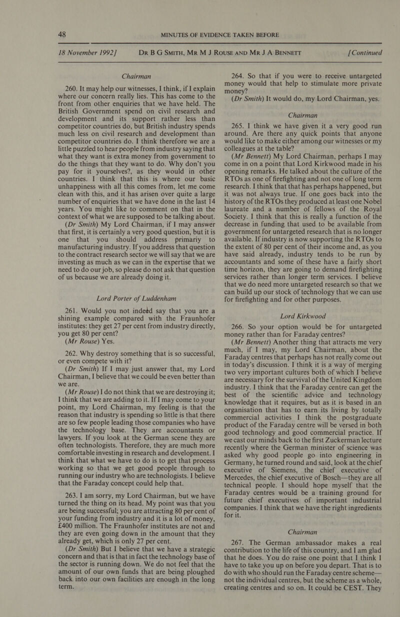 Chairman 260. It may help our witnesses, I think, if I explain where our concern really lies. This has come to the front from other enquiries that we have held. The British Government spend on civil research and development and its support rather less than competitor countries do, but British industry spends much less on civil research and development than competitor countries do. I think therefore we are a little puzzled to hear people from industry saying that what they want is extra money from government to do the things that they want to do. Why don’t you pay for it yourselves?, as they would in other countries. I think that this is where our basic unhappiness with all this comes from, let me come clean with this, and it has arisen over quite a large number of enquiries that we have done in the last 14 years. You might like to comment on that in the context of what we are supposed to be talking about. (Dr Smith) My Lord Chairman, if I may answer that first, it is certainly a very good question, but it is one that you should address primariy to manufacturing industry. If you address that question to the contract research sector we will say that we are investing as much as we can in the expertise that we need to do our job, so please do not ask that question of us because we are already doing it. Lord Porter of Luddenham 261. Would you not inde¢d say that you are a shining example compared with the Fraunhofer institutes: they get 27 per cent from industry directly, you get 80 per cent? (Mr Rouse) Yes. 262. Why destroy something that is so successful, or even compete with it? (Dr Smith) If 1 may just answer that, my Lord Chairman, I believe that we could be even better than we are. (Mr Rouse) 1 do not think that we are destroying it; I think that we are adding to it. If | may come to your point, my Lord Chairman, my feeling is that the reason that industry is spending so little is that there are so few people leading those companies who have the technology base. They are accountants or lawyers. If you look at the German scene they are often technologists. Therefore, they are much more comfortable investing in research and development. I think that what we have to do is to get that process working so that we get good people through to running our industry who are technologists. I believe that the Faraday concept could help that. 263. I am sorry, my Lord Chairman, but we have turned the thing on its head. My point was that you are being successful; you are attracting 80 per cent of your funding from industry and it is a lot of money, £400 million. The Fraunhofer institutes are not and they are even going down in the amount that they already get, which is only 27 per cent. (Dr Smith) But I believe that we have a strategic concern and that is that in fact the technology base of the sector is running down. We do not feel that the amount of our own funds that are being ploughed back into our own facilities are enough in the long term. 264. So that if you were to receive untargeted money would that help to stimulate more private money? (Dr Smith) It would do, my Lord Chairman, yes. Chairman 265. I think we have given it a very good run around. Are there any quick points that anyone would like to make either among our witnesses or my colleagues at the table? (Mr Bennett) My Lord Chairman, perhaps I may come in on a point that Lord Kirkwood made in his opening remarks. He talked about the culture of the RTOs as one of firefighting and not one of long term research. I think that that has perhaps happened, but it was not always true. If one goes back into the history of the RTOs they produced at least one Nobel laureate and a number of fellows of the Royal Society. I think that this is really a function of the decrease in funding that used to be available from government for untargeted research that is no longer available. If industry is now supporting the RTOs to the extent of 80 per cent of their income and, as you have said already, industry tends to be run by accountants and some of these have a fairly short time horizon, they are going to demand firefighting services rather than longer term services. I believe that we do need more untargeted research so that we can build up our stock of technology that we can use for firefighting and for other purposes. Lord Kirkwood 266. So your option would be for untargeted money rather than for Faraday centres? (Mr Bennett) Another thing that attracts me very much, if I may, my Lord Chairman, about the Faraday centres that perhaps has not really come out in today’s discussion. I think it is a way of merging two very important cultures both of which I believe are necessary for the survival of the United Kingdom industry. I think that the Faraday centre can get the best of the scientific advice and _ technology knowledge that it requires, but as it is based in an organisation that has to earn its living by totally commercial activities I think the postgraduate product of the Faraday centre will be versed in both good technology and good commercial practice. If we cast our minds back to the first Zuckerman lecture recently where the German minister of science was asked why good people go into engineering in Germany, he turned round and said, look at the chief executive of Siemens, the chief executive of Mercedes, the chief executive of Bosch—they are all technical people. I should hope myself that the Faraday centres would be a training ground for future chief executives of important industrial companies. | think that we have the right ingredients for it. Chairman 267. The German ambassador makes a real contribution to the life of this country, and I am glad that he does. You do raise one point that I think I have to take you up on before you depart. That is to do with who should run the Faraday centre scheme— not the individual centres, but the scheme as a whole, creating centres and so on. It could be CEST. They