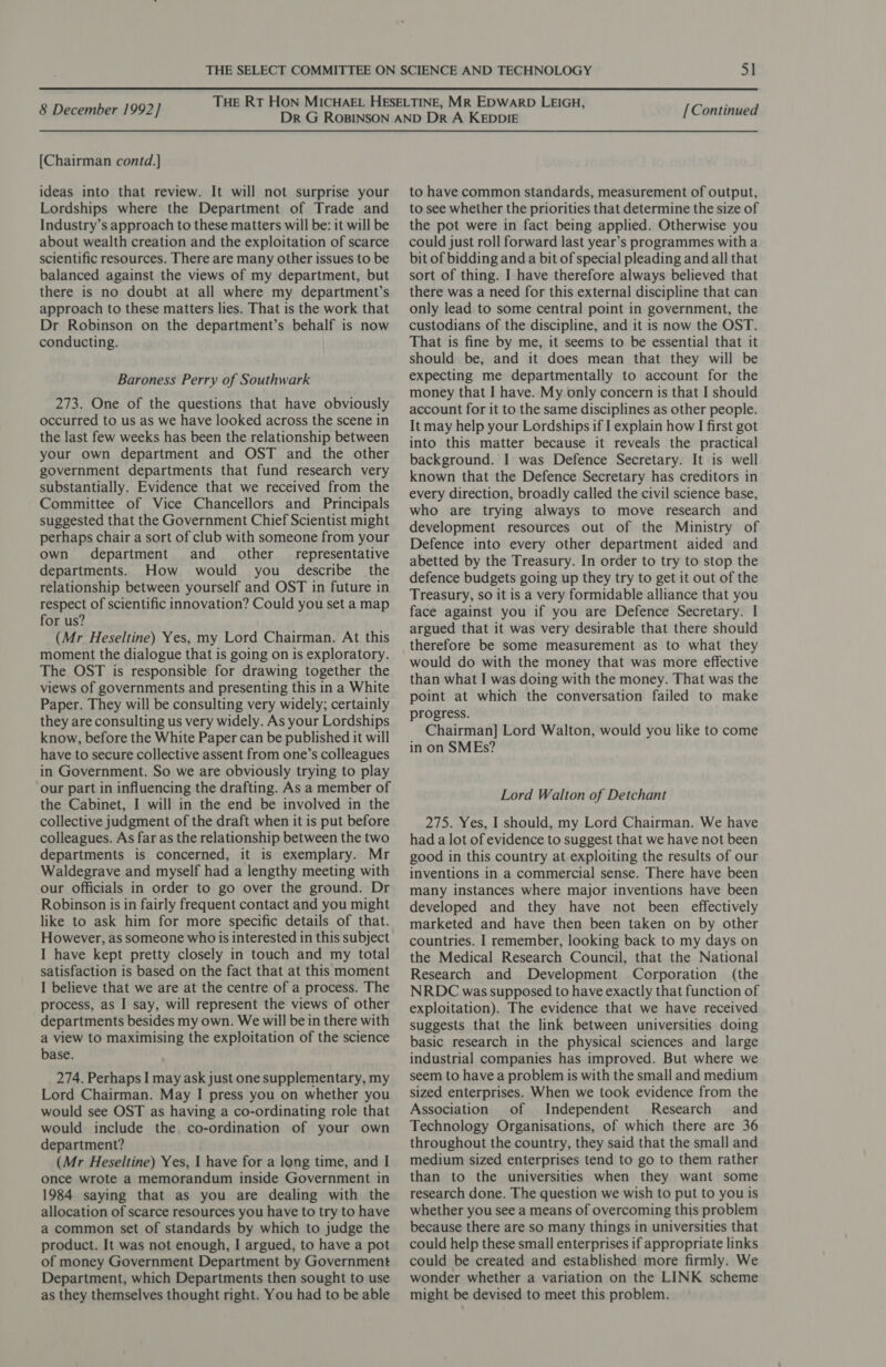 [Chairman contd.] ideas into that review. It will not surprise your Lordships where the Department of Trade and Industry’s approach to these matters will be: it will be about wealth creation and the exploitation of scarce scientific resources. There are many other issues to be balanced against the views of my department, but there is no doubt at all where my department’s approach to these matters lies. That is the work that Dr Robinson on the department’s behalf is now conducting. Baroness Perry of Southwark 273. One of the questions that have obviously occurred to us as we have looked across the scene in the last few weeks has been the relationship between your own department and OST and the other government departments that fund research very substantially. Evidence that we received from the Committee of Vice Chancellors and Principals suggested that the Government Chief Scientist might perhaps chair a sort of club with someone from your own department and _ other _ representative departments. How would you describe the relationship between yourself and OST in future in respect of scientific innovation? Could you set a map for us? (Mr Heseltine) Yes, my Lord Chairman. At this moment the dialogue that is going on is exploratory. The OST is responsible for drawing together the views of governments and presenting this in a White Paper. They will be consulting very widely; certainly they are consulting us very widely. As your Lordships know, before the White Paper can be published it will have to secure collective assent from one’s colleagues in Government. So we are obviously trying to play our part in influencing the drafting. As a member of the Cabinet, I will in the end be involved in the collective judgment of the draft when it is put before colleagues. As far as the relationship between the two departments is concerned, it is exemplary. Mr Waldegrave and myself had a lengthy meeting with our officials in order to go over the ground. Dr Robinson is in fairly frequent contact and you might like to ask him for more specific details of that. However, as someone who is interested 1n this subject I have kept pretty closely in touch and my total satisfaction is based on the fact that at this moment I believe that we are at the centre of a process. The process, as I say, will represent the views of other departments besides my own. We will be in there with a view to maximising the exploitation of the science base. 274. Perhaps I may ask just one supplementary, my Lord Chairman. May I press you on whether you would see OST as having a co-ordinating role that would include the. co-ordination of your own department? (Mr Heseltine) Yes, | have for a long time, and I once wrote a memorandum inside Government in 1984 saying that as you are dealing with the allocation of scarce resources you have to try to have a common set of standards by which to judge the product. It was not enough, I argued, to have a pot of money Government Department by Government Department, which Departments then sought to use as they themselves thought right. You had to be able to have common standards, measurement of output, to see whether the priorities that determine the size of the pot were in fact being applied. Otherwise you could just roll forward last year’s programmes with a bit of bidding and a bit of special pleading and all that sort of thing. I have therefore always believed that there was a need for this external discipline that can only lead to some central point in government, the custodians of the discipline, and it is now the OST. That is fine by me, it seems to be essential that it should be, and it does mean that they will be expecting me departmentally to account for the money that I have. My only concern is that I should account for it to the same disciplines as other people. It may help your Lordships if I explain how I first got into this matter because it reveals the practical background. I was Defence Secretary. It is well known that the Defence Secretary has creditors in every direction, broadly called the civil science base, who are trying always to move research and development resources out of the Ministry of Defence into every other department aided and abetted by the Treasury. In order to try to stop the defence budgets going up they try to get it out of the Treasury, so it is a very formidable alliance that you face against you if you are Defence Secretary. I argued that it was very desirable that there should therefore be some measurement as to what they would do with the money that was more effective than what I was doing with the money. That was the point at which the conversation failed to make progress. Chairman] Lord Walton, would you like to come in on SMEs? Lord Walton of Detchant 275. Yes, I should, my Lord Chairman. We have had a lot of evidence to suggest that we have not been good in this country at exploiting the results of our inventions in a commercial sense. There have been many instances where major inventions have been developed and they have not been effectively marketed and have then been taken on by other countries. I remember, looking back to my days on the Medical Research Council, that the National Research and Development Corporation (the NRDC was supposed to have exactly that function of exploitation). The evidence that we have received suggests that the link between universities doing basic research in the physical sciences and large industrial companies has improved. But where we seem to have a problem is with the small and medium sized enterprises. When we took evidence from the Association of Independent Research and Technology Organisations, of which there are 36 throughout the country, they said that the small and medium sized enterprises tend to go to them rather than to the universities when they want some research done. The question we wish to put to you is whether you see a means of overcoming this problem because there are so many things in universities that could help these small enterprises if appropriate links could be created and established more firmly. We wonder whether a variation on the LINK scheme might be devised to meet this problem.