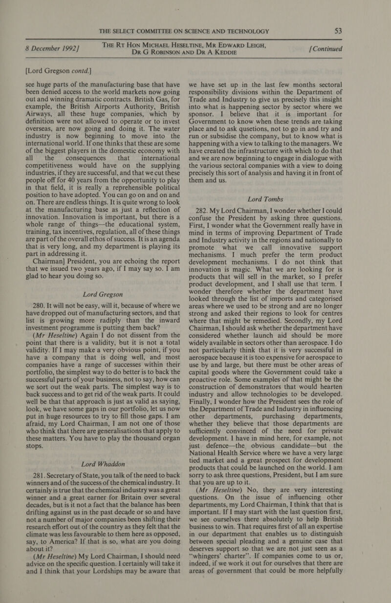  8 December 1992] [Lord Gregson contd.] see huge parts of the manufacturing base that have been denied access to the world markets now going out and winning dramatic contracts. British Gas, for example, the British Airports Authority, British Airways, all these huge companies, which by definition were not allowed to operate or to invest overseas, are now going and doing it. The water industry is now beginning to move into the international world. If one thinks that these are some of the biggest players in the domestic economy with all the consequences that international competitiveness would have on the supplying industries, if they are successful, and that we cut these people off for 40 years from the opportunity to play in that field, it is really a reprehensible political position to have adopted. You can go on and on and on. There are endless things. It is quite wrong to look at the manufacturing base as just a reflection of innovation. Innovation is important, but there is a whole range of things—the educational system, training, tax incentives, regulation, all of these things are part of the overall ethos of success. It isan agenda that is very long, and my department is playing its part in addressing it. Chairman] President, you are echoing the report that we issued two years ago, if I may say so. I am glad to hear you doing so. Lord Gregson 280. It will not be easy, will it, because of where we have dropped out of manufacturing sectors, and that list is growing more radiply than the inward investment programme is putting them back? (Mr Heseltine) Again I do not dissent from the point that there is a validity, but it is not a total validity. If I may make a very obvious point, if you have a company that is doing well, and most companies have a range of successes within their portfolio, the simplest way to do better is to back the successful parts of your business, not to say, how can we sort out the weak parts. The simplest way is to back success and to get rid of the weak parts. It could well be that that approach is just as valid as saying, look, we have some gaps in our portfolio, let us now put in huge resources to try to fill those gaps. I am afraid, my Lord Chairman, I am not one of those who think that there are generalisations that apply to these matters. You have to play the thousand organ stops. Lord Whaddon 281. Secretary of State, you talk of the need to back winners and of the success of the chemical industry. It certainly is true that the chemical industry was a great winner and a great earner for Britain over several decades, but is it not a fact that the balance has been drifting against us in the past decade or so,and have not a number of major companies been shifting their research effort out of the country as they felt that the climate was less favourable to them here as opposed, say, to America? If that is so, what are you doing about it? (Mr Heseltine) My Lord Chairman, I should need advice on the specific question. I certainly will take it and I think that your Lordships may be aware that [Continued we have set up in the last few months sectoral responsibility divisions within the Department of Trade and Industry to give us precisely this insight into what is happening sector by sector where we sponsor. I believe that it is important for Government to know when these trends are taking place and to ask qusetions, not to go in and try and run or subsidise the company, but to know what is happening with a view to talking to the managers. We have created the infrastructure with which to do that and we are now beginning to engage in dialogue with the various sectoral companies with a view to doing precisely this sort of analysis and having it in front of them and us. Lord Tombs 282. My Lord Chairman, I wonder whether I could confuse the President by asking three questions. First, I wonder what the Government really have in mind in terms of improving Department of Trade and Industry activity in the regions and nationally to promote what we call innovative support mechanisms. I much prefer the term product development mechanisms. I do not think that innovation is magic. What we are looking for is products that will sell in the market, so I prefer product development, and I shall use that term. I wonder therefore whether the department have looked through the list of imports and categorised areas where we used to be strong and are no longer strong and asked their regions to look for centres where that might be remedied. Secondly, my Lord Chairman, I should ask whether the department have considered whether launch aid should be more widely available in sectors other than aerospace. I do not particularly think that it is very successful in aerospace because it is too expensive for aerospace to use by and large, but there must be other areas of capital goods where the Government could take a proactive role. Some examples of that might be the construction of demonstrators that would hearten industry and allow technologies to be developed. Finally, I wonder how the President sees the role of the Department of Trade and Industry in influencing other departments, purchasing departments, whether they believe that those departments are sufficiently convinced of the need for private development. I have in mind here, for example, not just defence—the obvious candidate—but the National Health Service where we have a very large tied market and a great prospect for development products that could be launched on the world. I am sorry to ask three questions, President, but I am sure that you are up to it. (Mr Heseltine) No, they are very interesting questions. On the issue of influencing other departments, my Lord Chairman, I think that that is important. If I may start with the last question first, we see ourselves there absolutely to help British business to win. That requires first of all an expertise in our department that enables us to distinguish between special pleading and a genuine case that deserves support so that we are not just seen as a “‘whingers’ charter’. If companies come to us or, indeed, if we work it out for ourselves that there are areas of government that could be more helpfully