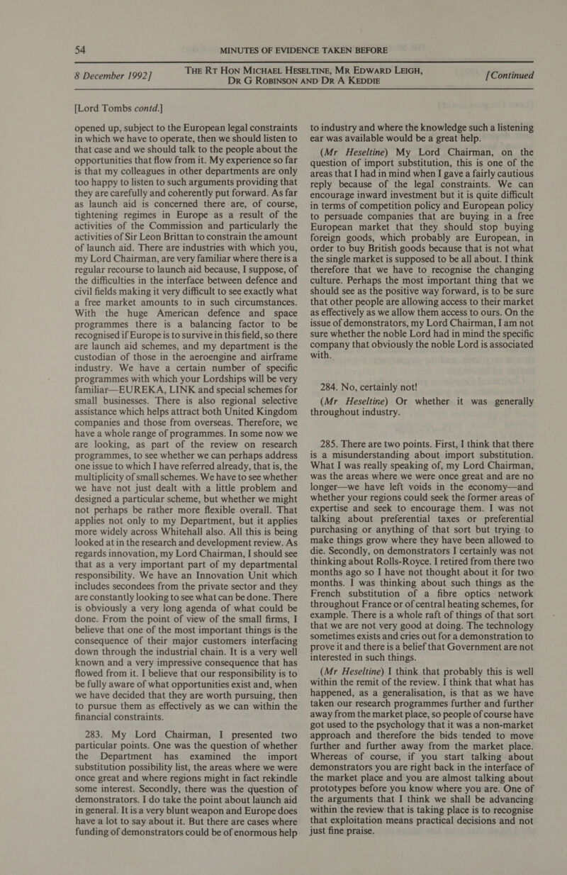  8 December 1992] [Lord Tombs contd.] opened up, subject to the European legal constraints in which we have to operate, then we should listen to that case and we should talk to the people about the opportunities that flow from it. My experience so far is that my colleagues in other departments are only too happy to listen to such arguments providing that they are carefully and coherently put forward. As far as launch aid is concerned there are, of course, tightening regimes in Europe as a result of the activities of the Commission and particularly the activities of Sir Leon Brittan to constrain the amount of launch aid. There are industries with which you, my Lord Chairman, are very familiar where there is a regular recourse to launch aid because, I suppose, of the difficulties in the interface between defence and civil fields making it very difficult to see exactly what a free market amounts to in such circumstances. With the huge American defence and space programmes there is a balancing factor to be recognised if Europe is to survive in this field, so there are launch aid schemes, and my department is the custodian of those in the aeroengine and airframe industry. We have a certain number of specific programmes with which your Lordships will be very familiar—EUREKA, LINK and special schemes for small businesses. There is also regional selective assistance which helps attract both United Kingdom companies and those from overseas. Therefore, we have a whole range of programmes. In some now we are looking, as part of the review on research programmes, to see whether we can perhaps address one issue to which I have referred already, that is, the multiplicity of small schemes. We have to see whether we have not just dealt with a little problem and designed a particular scheme, but whether we might not perhaps be rather more flexible overall. That applies not only to my Department, but it applies more widely across Whitehall also. All this is being looked at in the research and development review. As regards innovation, my Lord Chairman, I should see that as a very important part of my departmental responsibility. We have an Innovation Unit which includes secondees from the private sector and they are constantly looking to see what can be done. There is obviously a very long agenda of what could be done. From the point of view of the small firms, I believe that one of the most important things is the consequence of their major customers interfacing down through the industrial chain. It is a very well known and a very impressive consequence that has flowed from it. I believe that our responsibility is to be fully aware of what opportunities exist and, when we have decided that they are worth pursuing, then to pursue them as effectively as we can within the financial constraints. 283. My Lord Chairman, I presented two particular points. One was the question of whether the Department has examined the import substitution possibility list, the areas where we were once great and where regions might in fact rekindle some interest. Secondly, there was the question of demonstrators. I do take the point about launch aid in general. It is a very blunt weapon and Europe does have a lot to say about it. But there are cases where funding of demonstrators could be of enormous help [Continued to industry and where the knowledge such a listening ear was available would be a great help. (Mr Heseltine) My Lord Chairman, on the question of import substitution, this is one of the areas that I had in mind when I gave a fairly cautious reply because of the legal constraints. We can encourage inward investment but it is quite difficult in terms of competition policy and European policy to persuade companies that are buying in a free European market that they should stop buying foreign goods, which probably are European, in order to buy British goods because that is not what the single market is supposed to be all about. I think therefore that we have to recognise the changing culture. Perhaps the most important thing that we should see as the positive way forward, is to be sure that other people are allowing access to their market as effectively as we allow them access to ours. On the issue of demonstrators, my Lord Chairman, I am not sure whether the noble Lord had in mind the specific company that obviously the noble Lord is associated with. 284. No, certainly not! (Mr Heseltine) Or whether it was generally throughout industry. 285. There are two points. First, I think that there is a misunderstanding about import substitution. What I was really speaking of, my Lord Chairman, was the areas where we were once great and are no longer—we have left voids in the economy—and whether your regions could seek the former areas of expertise and seek to encourage them. I was not talking about preferential taxes or preferential purchasing or anything of that sort but trying to make things grow where they have been allowed to die. Secondly, on demonstrators I certainly was not thinking about Rolls-Royce. I retired from there two months ago so I have not thought about it for two months. I was thinking about such things as the French substitution of a fibre optics network throughout France or of central heating schemes, for example. There is a whole raft of things of that sort that we are not very good at doing. The technology sometimes exists and cries out for a demonstration to prove it and there is a belief that Government are not interested in such things. (Mr Heseltine) I think that probably this is well within the remit of the review. I think that what has happened, as a generalisation, is that as we have taken our research programmes further and further away from the market place, so people of course have got used to the psychology that it was a non-market approach and therefore the bids tended to move further and further away from the market place. Whereas of course, if you start talking about demonstrators you are right back in the interface of the market place and you are almost talking about prototypes before you know where you are. One of the arguments that I think we shall be advancing within the review that is taking place is to recognise that exploitation means practical decisions and not just fine praise.