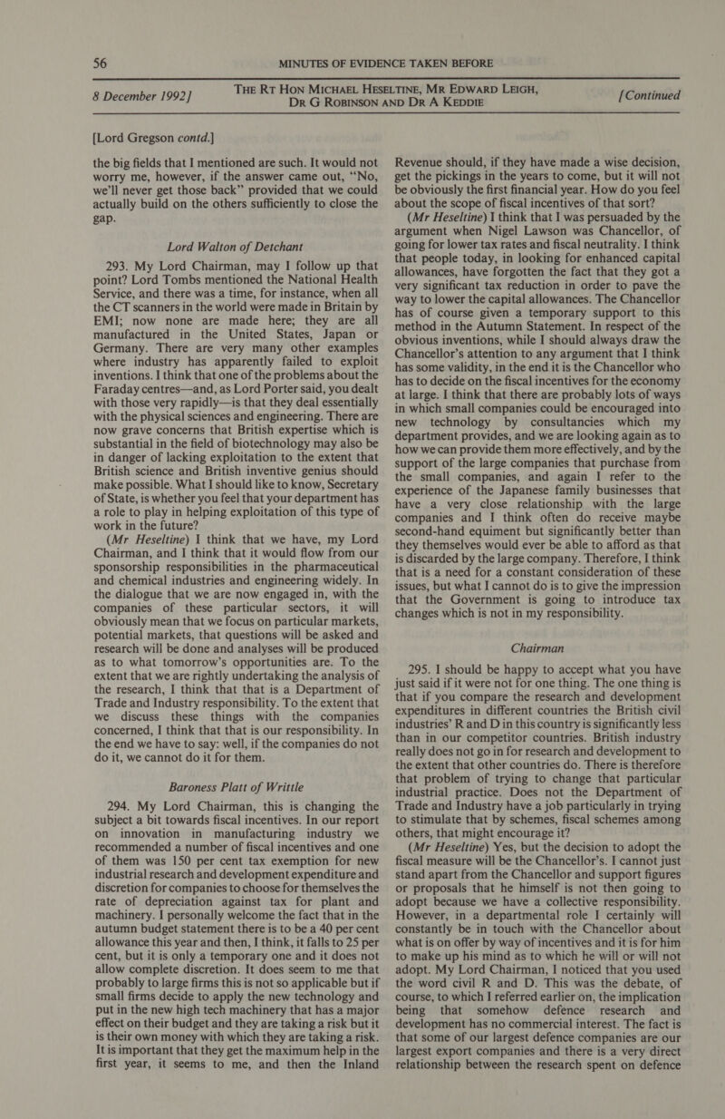  8 December 1992] {Lord Gregson contd.] the big fields that I mentioned are such. It would not worry me, however, if the answer came out, “No, we'll never get those back” provided that we could actually build on the others sufficiently to close the gap. Lord Walton of Detchant 293. My Lord Chairman, may I follow up that point? Lord Tombs mentioned the National Health Service, and there was a time, for instance, when all the CT scanners in the world were made in Britain by EMI; now none are made here; they are all manufactured in the United States, Japan or Germany. There are very many other examples where industry has apparently failed to exploit inventions. I think that one of the problems about the Faraday centres—and, as Lord Porter said, you dealt with those very rapidly—is that they deal essentially with the physical sciences and engineering. There are now grave concerns that British expertise which is substantial in the field of biotechnology may also be in danger of lacking exploitation to the extent that British science and British inventive genius should make possible. What I should like to know, Secretary of State, is whether you feel that your department has a role to play in helping exploitation of this type of work in the future? (Mr Heseltine) I think that we have, my Lord Chairman, and I think that it would flow from our sponsorship responsibilities in the pharmaceutical and chemical industries and engineering widely. In the dialogue that we are now engaged in, with the companies of these particular sectors, it will obviously mean that we focus on particular markets, potential markets, that questions will be asked and research will be done and analyses will be produced as to what tomorrow’s opportunities are. To the extent that we are rightly undertaking the analysis of the research, I think that that is a Department of Trade and Industry responsibility. To the extent that we discuss these things with the companies concerned, I think that that is our responsibility. In the end we have to say: well, if the companies do not do it, we cannot do it for them. Baroness Platt of Writtle 294. My Lord Chairman, this is changing the subject a bit towards fiscal incentives. In our report on innovation in manufacturing industry we recommended a number of fiscal incentives and one of them was 150 per cent tax exemption for new industrial research and development expenditure and discretion for companies to choose for themselves the rate of depreciation against tax for plant and machinery. I personally welcome the fact that in the autumn budget statement there is to be a 40 per cent allowance this year and then, I think, it falls to 25 per cent, but it is only a temporary one and it does not allow complete discretion. It does seem to me that probably to large firms this is not so applicable but if small firms decide to apply the new technology and put in the new high tech machinery that has a major effect on their budget and they are taking a risk but it is their own money with which they are taking a risk. It is important that they get the maximum help in the first year, it seems to me, and then the Inland [Continued Revenue should, if they have made a wise decision, get the pickings in the years to come, but it will not be obviously the first financial year. How do you feel about the scope of fiscal incentives of that sort? (Mr Heseltine) I think that I was persuaded by the argument when Nigel Lawson was Chancellor, of going for lower tax rates and fiscal neutrality. I think that people today, in looking for enhanced capital allowances, have forgotten the fact that they got a very significant tax reduction in order to pave the way to lower the capital allowances. The Chancellor has of course given a temporary support to this method in the Autumn Statement. In respect of the obvious inventions, while I should always draw the Chancellor’s attention to any argument that I think has some validity, in the end it is the Chancellor who has to decide on the fiscal incentives for the economy at large. I think that there are probably lots of ways in which small companies could be encouraged into new technology by consultancies which my department provides, and we are looking again as to how we can provide them more effectively, and by the support of the large companies that purchase from the small companies, and again I refer to the experience of the Japanese family businesses that have a very close relationship with the large companies and I think often do receive maybe second-hand equiment but significantly better than they themselves would ever be able to afford as that is discarded by the large company. Therefore, I think that is a need for a constant consideration of these issues, but what I cannot do is to give the impression that the Government is going to introduce tax changes which is not in my responsibility. Chairman 295. I should be happy to accept what you have just said if it were not for one thing. The one thing is that if you compare the research and development expenditures in different countries the British civil industries’ R and D in this country is significantly less than in our competitor countries. British industry really does not go in for research and development to the extent that other countries do. There is therefore that problem of trying to change that particular industrial practice. Does not the Department of Trade and Industry have a job particularly in trying to stimulate that by schemes, fiscal schemes among others, that might encourage it? (Mr Heseltine) Yes, but the decision to adopt the fiscal measure will be the Chancellor’s. I cannot just stand apart from the Chancellor and support figures or proposals that he himself is not then going to adopt because we have a collective responsibility. However, in a departmental role I certainly will constantly be in touch with the Chancellor about what is on offer by way of incentives and it is for him to make up his mind as to which he will or will not adopt. My Lord Chairman, I noticed that you used the word civil R and D. This was the debate, of course, to which I referred earlier on, the implication being that somehow defence research and development has no commercial interest. The fact is that some of our largest defence companies are our largest export companies and there is a very direct relationship between the research spent on defence