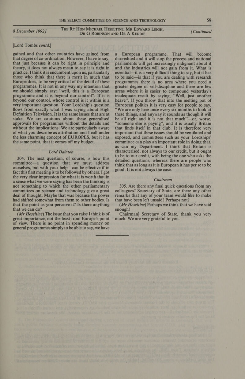  8 December 1992] [Lord Tombs contd.] gained and that other countries have gained from that degree of co-ordination. However, I have to say, that just because it can be right in principle and theory, it does not always mean to say it is right in practice. I think it isencumbent upon us, particularly those who think that there is merit in much that Europe does, to be very critical of the detail of these programmes. It is not in any way my intention that we should simply say: “‘well, this is a European programme and it is beyond our control’. If it is beyond our control, whose control is it within is a very important question. Your Lordship’s question flows from exactly what I was saying about High Definition Television. It is the same issues that are at stake. We are cautious about these generalised approvals for programmes without the details and without the implications. We are particularly aware of what you describe as attribution and I call under the less charming concept of EUROPES, but it has the same point, that it comes off my budget. Lord Dainton 304. The next question, of course, is how this committee—a question that we must address ourselves, but with your help—can be effective if in fact this first meeting is to be followed by others. I got the very clear impression for what it is worth that in a sense what we were saying has been the thinking is not something to which the other parliamentary committees on science and technology give a great deal of thought. Maybe that was because the power had shifted somewhat from them to other bodies. Is that the point as you perceive it? Is there anything that we can do? (Mr Heseltine) The issue that you raise I think is of great importance, not the least from Europe’s point of view. There is no point in spending money on general programmes simply to be able to say, we have [Continued a European programme. That will become discredited and it will stop the process and national parliaments will get increasingly indignant about it and the industries will not gain from it. What is essential—it is a very difficult thing to say, but it has to be said—is that if you are dealing with research programmes there is no area where you need a greater degree of self-discipline and there are few areas where it is easier to compound yesterday’s inadequate result by saying, “‘Well, just another heave’. If you throw that into the melting pot of European politics it is very easy for people to say, ““We are only here once every six months to look at these things, and anyway it sounds as though it will be all right and it is not that much’”—or, worse, “someone else is paying”, and it is usually Britain that finds itself in that club. It is therefore very important that these issues should be ventilated and exposed, and committees such as your Lordships’ committee can play an important role in doing that, as can my Department. I think that Britain is characterised, not always to our credit, but it ought to be to our credit, with being the one who asks the detailed questions, whereas there are people who think that as long as it is European it has per se to be good. It is not always the case. Chairman 305. Are there any final quick questions from my colleagues? Secretary of State, are there any other remarks that any of your team would like to make that have been left unsaid? Perhaps not? (Mr Heseltine) Perhaps we think that we have said enough! Chairman] Secretary of State, thank you very much. We are very grateful to you.