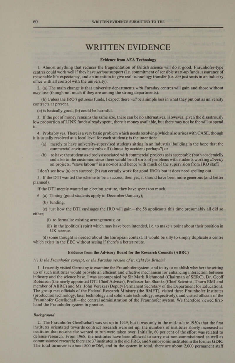 WRITTEN EVIDENCE Evidence from AEA Technology 1. Almost anything that reduces the fragmentation of British science will do it good. Fraunhofer-type centres could work well if they have serious support (i.e. commitment of sensible start-up funds, assurance of reasonable life-expectancy, and an intention to give real technology transfer (i.e. not just seats in an industry office with all control with the university). 2. (a) The main change is that university departments with Faraday centres will gain and those without may lose (though not much if they are among the strong departments). (b) Unless the IRO’s get some funds, I expect there will be a simple loss in what they put out as university contracts at present. (a) is basically good, (b) could be harmful. 3. If the pot of money remains the same size, there can be no alternatives. However, given the disastrously low proportion of LINK funds already spent, there is money available, but there may not be the will to spend it. 4. Probably yes. There is a very basic problem which needs resolving (which also arises with CASE, though it is usually resolved at a local level for each student): is the intention: (a) merely to have university-supervised students sitting in an industrial building in the hope that the commercial environment rubs off (almost by accident perhaps?) or (b) tohave the student as closely associated with commercial projects as is acceptable (both academiclly and also to the customer, since there would be all sorts of problems with students working directly on projects; “‘slave labour” is a no-no) and hence with much of the supervision from IRO staff? I don’t see how (a) can succeed; (b) can certaily work for good IRO’s but it does need spelling out. 5. If the DTI wanted the scheme to be a success, then yes, it should have been more generous (and better planned). If the DTI merely wanted an election gesture, they have spent too much. 6. (a) Timing (good students apply in December/January); (b) funding; (c) just how the DTI envisages the IRO will gain—the 58 applicants this time presumably all did so either; (i) to formalise existing arrangements; or (ii) in the (political) spirit which may have been intended, i.e. to make a point about their position in UK science. (d) some thought is needed about the European context. It would be silly to simply duplicate a centre which exists in the EEC without seeing if there’s a better route. Evidence from the Advisory Board for the Research Councils (ABRC) (i) Is the Fraunhofer concept, or the Faraday version of it, right for Britain? 1. I recently visited Germany to examine the Fraunhofer system, and to try to establish whether the setting up of such institutes would provide an efficient and effective mechanism for enhancing interaction between industry and the science base. I was accompanied by Sir Mark Richmond (Chairman of SERC), Dr. Geoff Robinson (the newly appointed DTI Chief Adviser), Professor Ian Shanks (Chief Scientist, Thorn EMI and member of ABRC) and Mr. John Vereker (Deputy Permanent Secretary of the Department for Education). The group met officials of the Federal Research Ministry (the BMFT), visited three Fraunhofer Institutes (production technology, laser technology and solid-state technology, respectively), and visited officials of the Fraunhofer Gesellschaft—the central administration of the Fraunhofer system. We therefore viewed first- hand the Fraunhofer system in practice. Background 2. The Fraunhofer Gesellschaft was set up in 1949, but it was only in the mid-to-late 1950s that the first institutes orientated towards contract research were set up; the numbers of institutes slowly increased as institutes that no-one else wanted to run were taken over. Initially, 60 per cent of the effort was related to defence research. From 1968, the institutes have been allowed to carry out non-commissioned as well as commissioned research; there are 37 institutes in the old FRG, and 9 embryonic institutes in the former GDR. The total turnover is about 800 mDM, and in the system in total, there are about 2,000 permanent staff