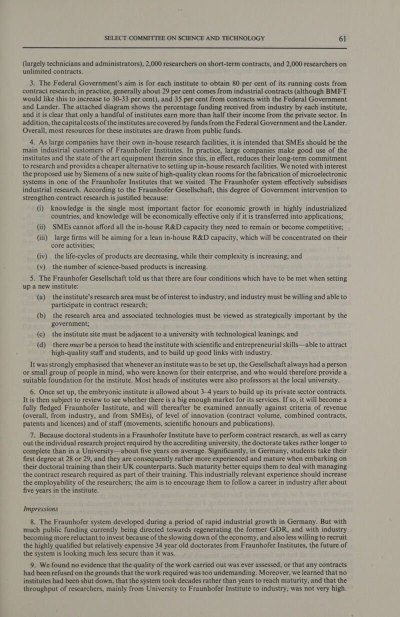  (largely technicians and administrators), 2,000 researchers on short-term contracts, and 2,000 researchers on unlimited contracts. 3. The Federal Government’s aim is for each institute to obtain 80 per cent of its running costs from contract research; in practice, generally about 29 per cent comes from industrial contracts (although BMFT would like this to increase to 30-33 per cent), and 35 per cent from contracts with the Federal Government and Lander. The attached diagram shows the percentage funding received from industry by each institute, and it is clear that only a handful of institutes earn more than half their income from the private sector. In addition, the capital costs of the institutes are covered by funds from the Federal Government and the Lander. Overall, most resources for these institutes are drawn from public funds. 4. As large companies have their own in-house research facilities, it is intended that SMEs should be the main industrial customers of Fraunhofer Institutes. In practice, large companies make good use of the institutes and the state of the art equipment therein since this, in effect, reduces their long-term commitment to research and provides a cheaper alternative to setting up in-house research facilities. We noted with interest the proposed use by Siemens of a new suite of high-quality clean rooms for the fabrication of microelectronic systems in one of the Fraunhofer Institutes that we visited. The Fraunhofer system effectively subsidises industrial research. According to the Fraunhofer Gesellschaft, this degree of Government intervention to strengthen contract research is justified because: (i) knowledge is the single most important factor for economic growth in highly industrialized countries, and knowledge will be economically effective only if it is transferred into applications; (ii) SMEs cannot afford all the in-house R&amp;D capacity they need to remain or become competitive; (iii) large firms will be aiming for a lean in-house R&amp;D capacity, which will be concentrated on their core activities; (iv) the life-cycles of products are decreasing, while their complexity is increasing; and (v) the number of science-based products is increasing. 5. The Fraunhofer Gesellschaft told us that there are four conditions which have to be met when setting up a new institute: (a) the institute’s research area must be of interest to industry, and industry must be willing and able to participate in contract research; (b) the research area and associated technologies must be viewed as strategically important by the government; (c) the institute site must be adjacent to a university with technological leanings; and (d) there must bea person to head the institute with scientific and entrepreneurial skills—able to attract high-quality staff and students, and to build up good links with industry. It was strongly emphasised that whenever an institute was to be set up, the Gesellschaft always had a person or small group of people in mind, who were known for their enterprise, and who would therefore provide a suitable foundation for the institute. Most heads of institutes were also professors at the local university. 6. Once set up, the embryonic institute is allowed about 3-4 years to build up its private sector contracts. It is then subject to review to see whether there is a big enough market for its services. If so, it will become a fully fledged Fraunhofer Institute, and will thereafter be examined annually against criteria of revenue (overall, from industry, and from SMEs), of level of innovation (contract volume, combined contracts, patents and licences) and of staff (movements, scientific honours and publications). 7. Because doctoral students in a Fraunhofer Institute have to perform contract research, as well as carry out the individual research project required by the accrediting university, the doctorate takes rather longer to complete than in a University—about five years on average. Significantly, in Germany, students take their first degree at 28 or 29, and they are consequently rather more experienced and mature when embarking on their doctoral training than their UK counterparts. Such maturity better equips them to deal with managing the contract research required as part of their training. This industrially relevant experience should increase the employability of the researchers; the aim is to encourage them to follow a career in industry after about five years in the institute. Impressions 8. The Fraunhofer system developed during a period of rapid industrial growth in Germany. But with much public funding currently being directed towards regenerating the former GDR, and with industry becoming more reluctant to invest because of the slowing down of the economy, and also less willing to recruit the highly qualified but relatively expensive 34 year old doctorates from Fraunhofer Institutes, the future of the system is looking much less secure than it was. 9. We found no evidence that the quality of the work carried out was ever assessed, or that any contracts had been refused on the grounds that the work required was too undemanding. Moreover, we learned that no institutes had been shut down, that the system took decades rather than years to reach maturity, and that the throughput of researchers, mainly from University to Fraunhofer Institute to industry, was not very high.