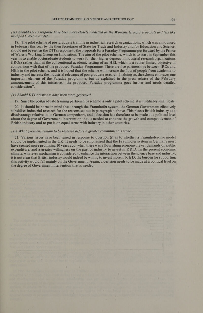  (iv) Should DTI’s response have been more closely modelled on the Working Group’s proposals and less like modified CASE awards? 18. The pilot scheme of postgraduate training in industrial research organizations, which was announced in February this year by the then Secretaries of State for Trade and Industry and for Education and Science, should not be seen as the DTI’s response to the proposals for a Faraday Programme put forward by the Prince of Wales’s Working Group on Innovation. The aim of the pilot scheme, which is to start in September this year, is to enable postgraduate students to work for their higher degrees in industrial research organizations (IROs) rather than in the conventional academic setting of an HEI, which is a rather limited objective in comparison with that of the proposed Faraday Programme. There are five partnerships between IROs and HEIs in the pilot scheme, and it is hoped that the scheme will increase the flow of people from academia to industry and increase the industrial relevance of postgraduate research. In doing so, the scheme embraces one important element of the Faraday programme, but as explained in the press release of the February announcement of this initiative, “the proposed Faraday programme goes further and needs detailed consideration”. (v) Should DTI’s response have been more generous? 19. Since the postgraduate training partnerships scheme is only a pilot scheme, it is justifiably small scale. 20. It should be borne in mind that through the Fraunhofer system, the German Government effectively subsidises industrial research for the reasons set out in paragraph 4 above. This places British industry at a disadvantage relative to its German competitors, and a decision has therefore to be made at a political level about the degree of Government intervention that is needed to enhance the growth and competitiveness of British industry and to put it on equal terms with industry in other countries. (vi) What questions remain to be resolved before a greater commitment is made? 21. Various issues have been raised in response to question (i) as to whether a Fraunhofer-like model should be implemented in the UK. It needs to be emphasized that the Fraunhofer system in Germany must have seemed more promising 10 years ago, when there was a flourishing economy, fewer demands on public expenditure, and a greater willingness on the part of industry to invest in R &amp; D. In the present economic climate, whatever mechanism is considered to enhance the interaction between the science base and industry, it is not clear that British industry would indeed be willing to invest more in R &amp; D; the burden for supporting this activity would fall mainly on the Government. Again, a decision needs to be made at a political level on the degree of Government intervention that is needed.