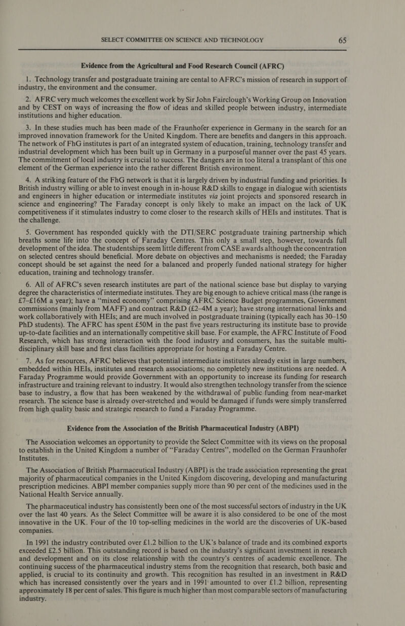  Evidence from the Agricultural and Food Research Council (AFRC) 1. Technology transfer and postgraduate training are cental to AFRC’s mission of research in support of industry, the environment and the consumer. 2. AFRC very much welcomes the excellent work by Sir John Fairclough’s Working Group on Innovation and by CEST on ways of increasing the flow of ideas and skilled people between industry, intermediate institutions and higher education. 3. In these studies much has been made of the Fraunhofer experience in Germany in the search for an improved innovation framework for the United Kingdom. There are benefits and dangers in this approach. The network of FhG institutes is part of an integrated system of education, training, technology transfer and industrial development which has been built up in Germany in a purposeful manner over the past 45 years. The commitment of local industry is crucial to success. The dangers are in too literal a transplant of this one element of the German experience into the rather different British environment. 4. A striking feature of the FhG network is that it is largely driven by industrial funding and priorities. Is British industry willing or able to invest enough in in-house R&amp;D skills to engage in dialogue with scientists and engineers in higher education or intermediate institutes via joint projects and sponsored research in science and engineering? The Faraday concept is only likely to make an impact on the lack of UK competitiveness if it stimulates industry to come closer to the research skills of HEIs and institutes. That is the challenge. 5. Government has responded quickly with the DTI/SERC postgraduate training partnership which breaths some life into the concept of Faraday Centres. This only a small step, however, towards full development of the idea. The studentships seem little different from CASE awards although the concentration on selected centres should beneficial. More debate on objectives and mechanisms is needed; the Faraday concept should be set against the need for a balanced and properly funded national strategy for higher education, training and technology transfer. 6. All of AFRC’s seven research institutes are part of the national science base but display to varying degree the characteristics of intermediate institutes. They are big enough to achieve critical mass (the range is £7-£16M a year); have a “mixed economy” comprising AFRC Science Budget programmes, Government commissions (mainly from MAFF) and contract R&amp;D (£2-4M a year); have strong international links and work collaboratively with HEIs; and are much involved in postgraduate training (typically each has 30-150 PhD students). The AFRC has spent £50M in the past five years restructuring its institute base to provide up-to-date facilities and an internationally competitive skill base. For example, the AFRC Institute of Food Research, which has strong interaction with the food industry and consumers, has the suitable multi- disciplinary skill base and first class facilities appropriate for hosting a Faraday Centre. 7. As for resources, AFRC believes that potential intermediate institutes already exist in large numbers, embedded within HEIs, institutes and research associations; no completely new institutions are needed. A Faraday Programme would provide Government with an opportunity to increase its funding for research infrastructure and training relevant to industry. It would also strengthen technology transfer from the science base to industry, a flow that has been weakened by the withdrawal of public funding from near-market research. The science base is already over-stretched and would be damaged if funds were simply transferred from high quality basic and strategic research to fund a Faraday Programme. Evidence from the Association of the British Pharmaceutical Industry (ABPI) The Association welcomes an opportunity to provide the Select Committee with its views on the proposal to establish in the United Kingdom a number of “Faraday Centres”, modelled on the German Fraunhofer Institutes. The Association of British Pharmaceutical Industry (ABPI) is the trade association representing the great majority of pharmaceutical companies in the United Kingdom discovering, developing and manufacturing prescription medicines. ABPI member companies supply more than 90 per cent of the medicines used in the National Health Service annually. The pharmaceutical industry has consistently been one of the most successful sectors of industry in the UK over the last 40 years. As the Select Committee will be aware it is also considered to be one of the most innovative in the UK. Four of the 10 top-selling medicines in the world are the discoveries of UK-based companies. In 1991 the industry contributed over £1.2 billion to the UK’s balance of trade and its combined exports exceeded £2.5 billion. This outstanding record is based on the industry’s significant investment in research and development and on its close relationship with the country’s centres of academic excellence. The continuing success of the pharmaceutical industry stems from the recognition that research, both basic and applied, is crucial to its continuity and growth. This recognition has resulted in an investment in R&amp;D which has increased consistently over the years and in 1991 amounted to over £1.2 billion, representing approximately 18 per cent of sales. This figure is much higher than most comparable sectors of manufacturing industry.