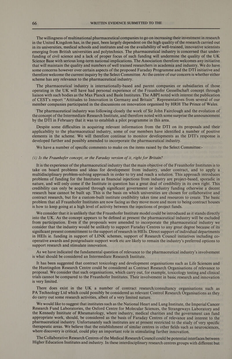  The willingness of multinational pharmaceutical companies to go on increasing their investment in research in the United Kingdom has, in the past, been largely dependent on the high quality of the research carried out in its universities, medical schools and institutes and on the availability of well-trained, innovative scientists emerging from British universities and polytechnics. The pharmaceutical industry is concerned that under- funding of civil science and a lack of proper focus of such funding will undermine the quality of the UK Science Base with serious long-term national implications. The Association therefore welcomes any initiative that will maintain the quality and numbers of well trained researchers in academia and industry. We do have some concerns however over certain aspects of the proposed Faraday Programme and the DTI initiative and therefore welcome the current inquiry by the Select Committee. At the centre of our concern is whether either scheme has any relevance to the pharmaceutical industry. The pharmaceutical industry is internationally-based and parent companies or subsidiaries of those operating in the UK will have had personal experience of the Fraunhofer Gessellschaft concept through liaison with such bodies as the Max Planck and Basle Institutes. The ABPI noted with interest the publication of CEST’s report “Attitudes to Innovation in Germany and Britain’. Representatives from several of our member companies participated in the discussions on innovation organised by HRH The Prince of Wales. The pharmaceutical industry was following closely the work of Sir John Fairclough and the evolution of the concept of the Intermediate Research Institute, and therefore noted with some surprise the announcement by the DTI in February that it was to establish a pilot programme in this area. Despite some difficulties in acquiring relevant information from the DTI on its proposals and their applicability to the pharmaceutical industry, some of our members have identified a number of positive elements in the scheme. We will therefore continue to monitor developments as the DTI’s response is developed further and possibly amended to incorporate the pharmaceutical industry. We have a number of specific comments to make on the items raised by the Select Committee:- (i) Is the Fraunhofer concept, or the Faraday version of it, right for Britain? It is the experience of the pharmaceutical industry that the main objective of the Fraunhofer Institutes is to take on board problems and ideas for development from industry, under contract, and to apply a multidisciplinary problem-solving approach in order to try and reach a solution. This approach introduces — problems of funding for the Institutes as financial injections from industry are project-based, sporadic in nature, and will only come if the Institute in question has a great deal of credibility in its own right. This credibility can only be acquired through significant government or industry funding otherwise a decent research base cannot be built up. This is the basis on which universities are chosen for collaborative and contract research, but for a custom-built institute credibility takes time and resources to create. The basic problem that all Fraunhofer Institutes are now facing as they move more and more to being contract houses is how to keep going at a high level of activity between the injections of project funds. We consider that it is unlikely that the Fraunhofer Institute model could be introduced as it stands directly into the UK. As the concept appears to be defined at present the pharmaceutical industry will be excluded from participation. Even if the proposals were amended to incorporate the pharmaceutical industry we consider that the industry would be unlikely to support Faraday Centres to any great degree because of its significant present committment to the support of research in HEIs. Direct support of individual departments in HEIs ie. funding in support of LINK schemes, support of Research Council initiatives including co- operative awards and postgraduate support work etc are likely to remain the industry’s preferred options to support research and stimulate innovation. As we have indicated the fundamental question of relevance to the pharmaceutical industry’s involvement is what should be considered an Intermediate Research Institute. It has been suggested that contract toxicology and development organisations such as Life Sciences and the Huntingdon Research Centre could be considered as Contract Research Organisations of relevance to proposal. We consider that such organisations, which carry out, for example, toxicology testing and clinical trials cannot be compared to the Fraunhofer Institutes. Their involvement in basic research and innovation is very limited. There does exist in the UK a number of contract research/consultancy organisations such as PA Technology Ltd which could possibly be considered as relevant Control Research Organisations as they do carry out some research activities, albeit of a very limited nature. We would like to suggest that institutes such as the National Heart and Lung Institute, the Imperial Cancer Research Fund Laboratories, the Oxford Centre for Molecular Sciences, the Strangeways Laboratory and the Kennedy Institute of Rheumatology, where industry, medical charities and the government can fund appropriate work, should, be considered as the basis of Faraday Centres of relevance and interest to the pharmaceutical industry. Unfortunately such institutes are at present restricted to the study of very specific therapeutic areas. We believe that the establishment of similar centres in other fields such as neurosciences, where discovery is critical, could play an important role in stimulating further innovation. The Collaborative Research Centres of the Medical Research Council could be potential interfaces between Higher Education Institutes and industry. In these interdisciplinary research centres groups with different but