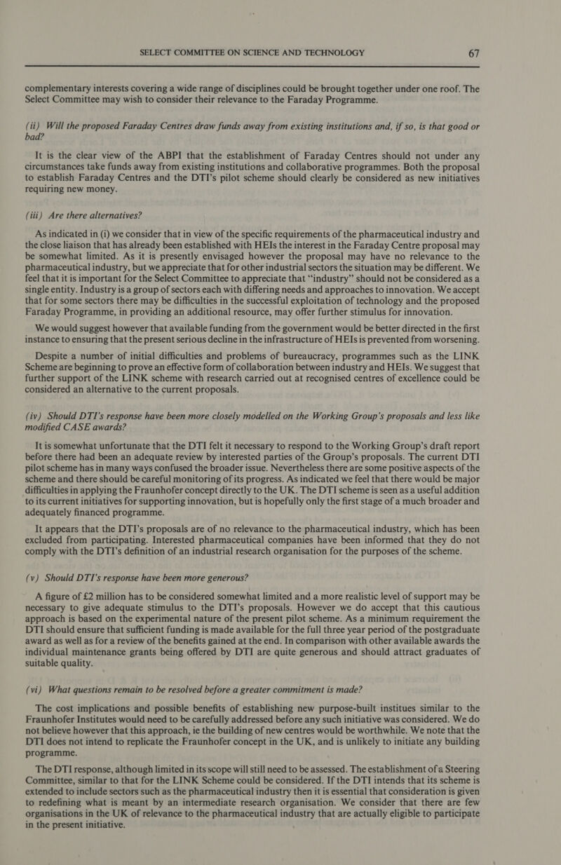  complementary interests covering a wide range of disciplines could be brought together under one roof. The Select Committee may wish to consider their relevance to the Faraday Programme. (ii) Will the proposed Faraday Centres draw funds away from existing institutions and, if so, is that good or bad? It is the clear view of the ABPI that the establishment of Faraday Centres should not under any circumstances take funds away from existing institutions and collaborative programmes. Both the proposal to establish Faraday Centres and the DTI’s pilot scheme should clearly be considered as new initiatives requiring new money. (iii) Are there alternatives? As indicated in (i) we consider that in view of the specific requirements of the pharmaceutical industry and the close liaison that has already been established with HEIs the interest in the Faraday Centre proposal may be somewhat limited. As it is presently envisaged however the proposal may have no relevance to the pharmaceutical industry, but we appreciate that for other industrial sectors the situation may be different. We feel that it is important for the Select Committee to appreciate that “industry” should not be considered as a single entity. Industry is a group of sectors each with differing needs and approaches to innovation. We accept that for some sectors there may be difficulties in the successful exploitation of technology and the proposed Faraday Programme, in providing an additional resource, may offer further stimulus for innovation. We would suggest however that available funding from the government would be better directed in the first instance to ensuring that the present serious decline in the infrastructure of HEIs is prevented from worsening. Despite a number of initial difficulties and problems of bureaucracy, programmes such as the LINK Scheme are beginning to prove an effective form of collaboration between industry and HEIs. We suggest that further support of the LINK scheme with research carried out at recognised centres of excellence could be considered an alternative to the current proposals. (iv) Should DTI’s response have been more closely modelled on the Working Group’s proposals and less like modified CASE awards? It is somewhat unfortunate that the DTI felt it necessary to respond to the Working Group’s draft report before there had been an adequate review by interested parties of the Group’s proposals. The current DTI pilot scheme has in many ways confused the broader issue. Nevertheless there are some positive aspects of the scheme and there should be careful monitoring of its progress. As indicated we feel that there would be major difficulties in applying the Fraunhofer concept directly to the UK. The DTI scheme is seen as a useful addition to its current initiatives for supporting innovation, but is hopefully only the first stage of a much broader and adequately financed programme. It appears that the DTI’s proposals are of no relevance to the pharmaceutical industry, which has been excluded from participating. Interested pharmaceutical companies have been informed that they do not comply with the DTI’s definition of an industrial research organisation for the purposes of the scheme. (v) Should DTI’s response have been more generous? A figure of £2 million has to be considered somewhat limited and a more realistic level of support may be necessary to give adequate stimulus to the DTI’s proposals. However we do accept that this cautious approach is based on the experimental nature of the present pilot scheme. As a minimum requirement the DTI should ensure that sufficient funding is made available for the full three year period of the postgraduate award as well as for a review of the benefits gained at the end. In comparison with other available awards the individual maintenance grants being offered by DTI are quite generous and should attract graduates of suitable quality. (vi) What questions remain to be resolved before a greater commitment is made? The cost implications and possible benefits of establishing new purpose-built institues similar to the Fraunhofer Institutes would need to be carefully addressed before any such initiative was considered. We do not believe however that this approach, ie the building of new centres would be worthwhile. We note that the DTI does not intend to replicate the Fraunhofer concept in the UK, and is unlikely to initiate any building programme. The DTI response, although limited in its scope will still need to be assessed. The establishment of a Steering Committee, similar to that for the LINK Scheme could be considered. If the DTI intends that its scheme is extended to include sectors such as the pharmaceutical industry then it is essential that consideration is given to redefining what is meant by an intermediate research organisation. We consider that there are few organisations in the UK of relevance to the pharmaceutical industry that are actually eligible to participate in the present initiative.